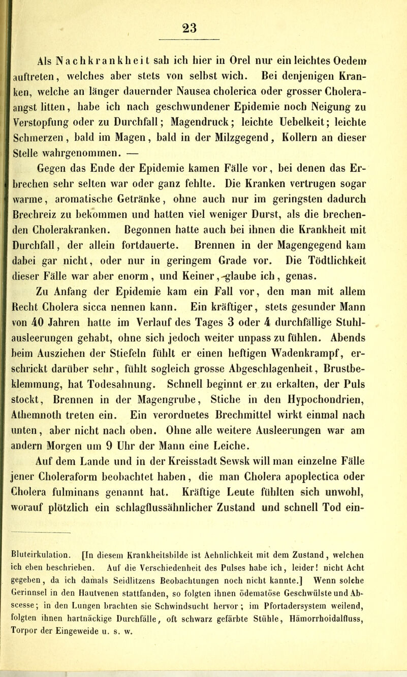 Als Nachkrankheit sah ich hier in Orel nur ein leichtes Oedem auftreten, welches aber stets von selbst wich. Bei denjenigen Kran- ken, welche an länger dauernder Nausea cholerica oder grosser Cholera- angst litten, habe ich nach geschwundener Epidemie noch Neigung zu Verstopfung oder zu Durchfall; Magendruck; leichte Uebelkeit; leichte Schmerzen, bald im Magen, bald in der Milzgegend, Kollern an dieser Stelle wahrgenommen. — Gegen das Ende der Epidemie kamen Fälle vor, bei denen das Er- brechen sehr selten war oder ganz fehlte. Die Kranken vertrugen sogar warme, aromatische Getränke, ohne auch nur im geringsten dadurch Brechreiz zu bekommen und hatten viel weniger Durst, als die brechen- den Cholerakranken. Begonnen hatte auch bei ihnen die Krankheit mit Durchfall, der allein fortdauerte. Brennen in der Magengegend kam dabei gar nicht, oder nur in geringem Grade vor. Die Tödtlichkeit dieser Fälle war aber enorm, und Keiner,-glaube ich, genas. Zu Anfang der Epidemie kam ein Fall vor, den man mit allem Becht Cholera sicca nennen kann. Ein kräftiger, stets gesunder Mann von 40 Jahren hatte im Verlauf des Tages 3 oder 4 durchfällige Stuhl- ausleerungen gehabt, ohne sich jedoch weiter unpass zu fühlen. Abends beim Ausziehen der Stiefeln fühlt er einen heftigen Wadenkrampf, er- schrickt darüber sehr, fühlt sogleich grosse Abgeschlagenheit, Brustbe- klemmung, hat Todesahnung, Schnell beginnt er zu erkalten, der Puls stockt, Brennen in der Magengrube, Stiche in den Hypochondrien, Athemnoth treten ein. Ein verordnetes Brechmittel wirkt einmal nach unten, aber nicht nach oben. Ohne alle weitere Ausleerungen war am andern Morgen um 9 Uhr der Mann eine Leiche. Auf dem Lande und in der Kreisstadt Sewsk will man einzelne Fälle jener Choleraform beobachtet haben, die man Cholera apoplectica oder Cholera fulminans genannt hat. Kräftige Leute fühlten sich unwohl, worauf plötzlich ein schlagflussähnlicher Zustand und schnell Tod ein- Bluteirkulation, [In diesem Krankheitsbilde ist Aehnlichkeit mit dem Zustand, welchen ich eben beschrieben. Auf die Verschiedenheit des Pulses habe ich, leider! nicht Acht gegeben, da ich damals Seidlitzens Beobachtungen noch nicht kannte.] Wenn solche Gerinnsel in den Hautvenen stattfanden, so folgten ihnen ödematöse Geschwülste und Ab- scesse; in den Lungen brachten sie Schwindsucht hervor; im Pfortadersystem weilend, folgten ihnen hartnäckige Durchfälle, oft schwarz gefärbte Stühle, Hämorrhoidalfluss, Torpor der Eingeweide u. s. w.