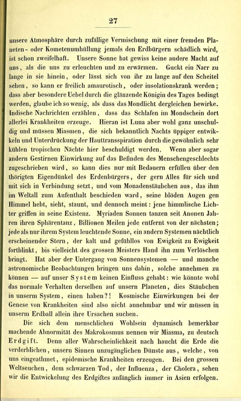 unsere Atmosphäre durch zufällige Vermischung mit einer fremden Pla- neten- oder Kometenumhullung jemals den Erdbürgern schädlich wird, ist schon zweifelhaft. Unsere Sonne hat gewiss keine andere Macht auf uns, als die uns zu erleuchten und zu erwärmen. Guckt ein Narr zu lange in sie hinein, oder lässt sich von ihr zu lange auf den Scheitel sehen, so kann er freilich amaurotisch, oder insolationskrank werden ; dass aber besondere Uebel durch die glänzende Königin des Tages bedingt werden, glaube ich so wenig, als dass das Mondlicht dergleichen bewirke. Indische Nachrichten erzählen, dass das Schlafen im Mondschein dort allerlei Krankheiten erzeuge. Hieran ist Luna aber wohl ganz unschul- dig und müssen Miasmen, die sich bekanntlich Nachts üppiger entwik- keln und Unterdrückung der Hauttransspiration durch die gewöhnlich sehr kühlen tropischen Nächte hier beschuldigt werden. Wenn aber sogar andern Gestirnen Einwirkung auf das Befinden des Menschengeschlechts zugeschrieben wird, so kann dies nur mit Bedauern erfüllen über den thörigten Eigendünkel des Erdenbürgers, der gern Alles für sich und mit sich in Verbindung setzt, und vom Monadenstäubchen aus, das ihm im Weltall zum Aufenthalt beschieden ward, seine blöden Augen gen Himmel hebt, sieht, staunt, und dennoch meint: jene himmlische Lich- ter griffen in seine Existenz. Myriaden Sonnen tanzen seit Anonen Jah- ren ihren Sphärentanz, Billionen Meilen jede entfernt von der nächsten; jede als nur ihrem System leuchtende Sonne, ein andern Systemen nächtlich erscheinender Stern, der kalt und gefühllos von Ewigkeit zu Ewigkeit fortblinkt, bis vielleicht des grossen Meisters Hand ihn zum Verlöschen bringt. Hat aber der Untergang von Sonnensystemen — und manche astronomische Beobachtungen bringen uns dahin, solche annehmen zu können — auf unser System keinen Einfluss gehabt: wie könnte wohl das normale Verhalten derselben auf unsern Planeten, dies Stäubchen in unserm System, einen haben ?! Kosmische Einwirkungen bei der Genese von Krankheiten sind also nicht annehmbar und wir müssen iq unserm Erdball allein ihre Ursachen suchen. Die sich dem menschlichen Wohlsein dynamisch bemerkbar machende Abnormität des Makrokosmus nennen wir Miasma, zu deutsch Erdgift. Denn aller Wahrscheinlichkeit nach haucht die Erde die verderblichen, unsern Sinnen unzugänglichen Dünste aus, welche , von uns eingeathmet, epidemische Krankheiten erzeugen. Bei den grossen Weltseuchen, dem schwarzen Tod, der Influenza, der Cholera, sehen wir die Entwickelung des Erdgiftes anfänglich immer in Asien erfolgen.