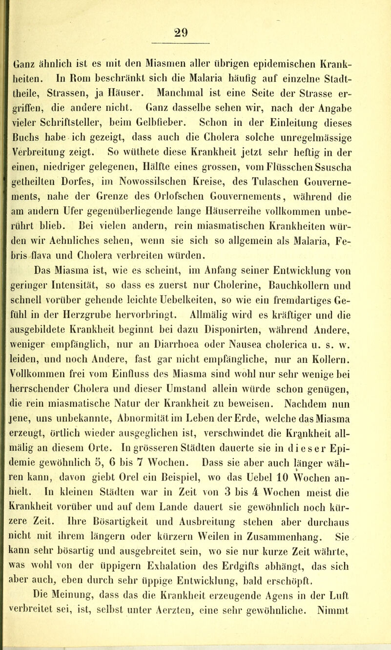 Ganz ähnlich ist es mit den Miasmen aller übrigen epidemischen Krank- heiten. In Rom beschränkt sich die Malaria häufig auf einzelne Stadt- theile, Strassen, ja Häuser. Manchmal ist eine Seite der Strasse er- griffen, die andere nicht. Ganz dasselbe sehen wir, nach der Angabe vieler Schriftsteller, beim Gelbfieber. Schon in der Einleitung dieses Buchs habe-ich gezeigt, dass auch die Cholera solche unregelmässige Verbreitung zeigt. So wüthete diese Krankheit jetzt sehr heftig in der einen, niedriger gelegenen, Hälfte eines grossen, vom Flüsschen Ssuscha getheilten Dorfes, im Nowossilschen Kreise, des Tulaschen Gouverne- ments, nahe der Grenze des Orlofschen Gouvernements, während die am andern Ufer gegenüberliegende lange Häuserreihe vollkommen unbe- rührt blieb. Bei vielen andern, rein miasmatischen Krankheiten wür- den wir Aehnliches sehen, wenn sie sich so allgemein als Malaria, Fe- bris flava und Cholera verbreiten würden. Das Miasma ist, wie es scheint, im Anfang seiner Entwicklung von geringer Intensität, so dass es zuerst nur Cholerine, Bauchkollern und schnell vorüber gehende leichte Uebelkeiten, so wie ein fremdartiges Ge- fühl in der Herzgrube hervorbringt. Allmälig wird es kräftiger und die ausgebildete Krankheit beginnt bei dazu Disponirten, während Andere, weniger empfänglich, nur an Diarrhoea oder Nausea cholerica u. s. w. leiden, und noch Andere, fast gar nicht empfängliche, nur an Kollern. Vollkommen frei vom Einfluss des Miasma sind wohl nur sehr wenige bei herrschender Cholera und dieser Umstand allein würde schon genügen, die rein miasmatische Natur der Krankheit zu beweisen. Nachdem nun jene, uns unbekannte, Abnormität im Leben der Erde, welche das Miasma erzeugt. Örtlich wieder ausgeglichen ist, verschwindet die Krankheit all- mälig an diesem Orte. In grösseren Städten dauerte sie in dieser Epi- demie gewöhnlich 5, 6 bis 7 Wochen. Dass sie aber auch länger wäh- ren kann, davon giebt Orel ein Beispiel, wo das Uebel 10 Wochen an- hielt. In kleinen Städten war in Zeit von 3 bis 4 Wochen meist die Krankheit vorüber und auf dem Lande dauert sie gewöhnlich noch kür- zere Zeit. Ihre Bösartigkeit und Ausbreitung stehen aber durchaus nicht mit ihrem längern oder kürzern Weilen in Zusammenhang. Sie kann sehr bösartig und ausgebreitet sein, wo sie nur kurze Zeit währte, was wohl von der üppigem Exhalation des Erdgifts abhängt, das sich aber auch, eben durch sehr üppige Entwicklung, bald erschöpft. Die Meinung, dass das die Krankheit erzeugende Agens in der Luft verbreitet sei, ist, selbst unter Aerzten, eine sehr gewöhnliche. Nimmt