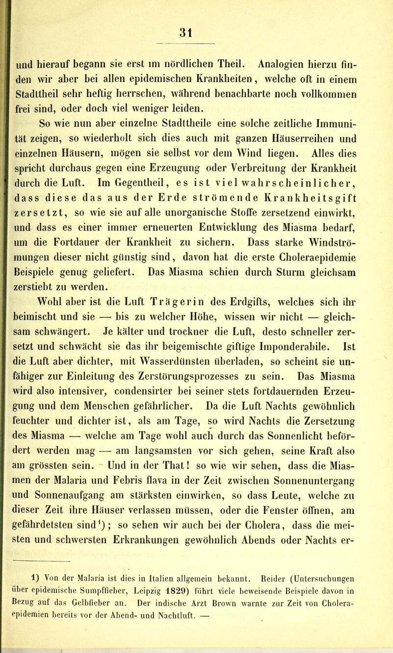 und hierauf begann sie erst im nördlichen Theil. Analogien hierzu fin- den wir aber bei allen epidemischen Krankheiten, welche oft in einem Stadttheil sehr heftig herrschen, während benachbarte noch vollkommen frei sind, oder doch viel weniger leiden. So wie nun aber einzelne Stadttheile eine solche zeitliche Immuni- tät zeigen, so wiederholt sich dies auch mit ganzen Häuserreihen und einzelnen Häusern, mögen sie selbst vor dem Wind liegen. Alles dies spricht durchaus gegen eine Erzeugung oder Verbreitung der Krankheit durch die Luft. Im Gegentheil, es ist viel wahrscheinlicher, dass diese das aus der Erde strömende Krankheitsgift zersetzt, so wie sie auf alle unorganische Stoffe zersetzend einwirkt, und dass es einer immer erneuerten Entwicklung des Miasma bedarf, um die Fortdauer der Krankheit zu sichern. Dass starke Windströ- mungen dieser nicht günstig sind, davon hat die erste Choleraepidemie Beispiele genug geliefert. Das Miasma schien durch Sturm gleichsam zerstiebt zu werden. Wohl aber ist die Luft Trägerin des Erdgifts, welches sich ihr beimischt und sie — bis zu welcher Höhe, wissen wir nicht — gleich- sam schwängert. Je kälter und trockner die Luft, desto schneller zer- setzt und schwächt sie das ihr beigemischte giftige Imponderabile. Ist die Luft aber dichter, mit Wasserdünsten überladen, so scheint sie un- fähiger zur Einleitung des Zerstörungsprozesses zu sein. Das Miasma wird also intensiver, condensirter bei seiner stets fortdauernden Erzeu- gung und dem Menschen gefährlicher. Da die Luft Nachts gewöhnlich feuchter und dichter ist, als am Tage, so wird Nachts die Zersetzung des Miasma — welche am Tage wohl auch durch das Sonnenlicht beför- dert werden mag — am langsamsten vor sich gehen, seine Kraft also am grössten sein. Und in der That! so wie wir sehen, dass die Mias- men der Malaria und Febris flava in der Zeit zwischen Sonnenuntergang und Sonnenaufgang am stärksten einwirken, so dass Leute, welche zu dieser Zeit ihre Häuser verlassen müssen, oder die Fenster öffnen, am gefährdetsten sind^); so sehen wir auch bei der Cholera, dass die mei- sten und schwersten Erkrankungen gewöhnlich Abends oder Nachts er- 1) Von der Malaria ist dies in Italien allgemein bekannt. Reider (Untersuchungen über epidemische Sumpffieber, Leipzig 1829) führt viele beweisende Beispiele davon in Bezug auf das Gelbfieber an. Der indische Arzt Brown warnte zur Zeit von Cholera- epidemien bereits vor der Abend- und Nachtluft. —