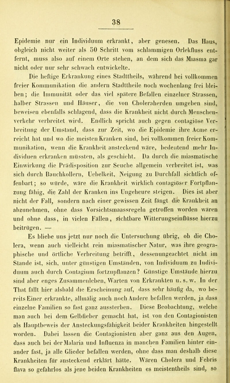 Epidemie nur ein Individuum erkrankt, aber genesen. Das Haus, obgleich nicht weiter als 50 Schritt vom schlammigen Orlekfluss ent- fernt, muss also auf einem Orte stehen, an dem sich das Miasma gar nicht oder nur sehr schwach entwickelte. Die heftige Erkrankung eines Stadttheils, während bei vollkommen freier Kommunikation die andern Stadttheile noch wochenlang frei blei- ben; die Immunität oder das viel spätere Befallen einzelner Strassen, halber Strassen und Häuser, die von Choleraherden umgeben sind, beweisen ebenfalls schlagend, dass die Krankheit nicht durch Menschen- verkehr verbreitet wird. Endlich spricht auch gegen contagiöse Ver- breitung der Umstand, dass zur Zeit, wo die Epidemie ihre Acme er- reicht hat und wo die meisten Ki’anken sind, bei vollkommen freier Kom- munikation, wenn die Krankheit ansteckend wäre, bedeutend mehr In- dividuen erkranken müssten, als geschieht. Da durch die miasmatische Einwirkung die Prädisposition zur Seuche allgemein verbreitet ist, was sich durch Bauchkollern, üebelkeit, Neigung zu Durchfall sichtlich of- fenbart; so würde, wäre die Krankheit wirklich contagiöser Fortpflan- zung fähig, die Zahl der Kranken ins Ungeheure steigen. Dies ist aber nicht der Fall, sondern nach einer gewissen Zeit fängt die Krankheit an abzunehmen, ohne dass Vorsichtsmaassregeln getroffen worden wären und ohne dass, in vielen Fällen, Achtbare Witterungseinflüsse hierzu beitrügen. — Es bliebe uns jetzt nur noch die Untersuchung übrig, ob die Cho- lera, wenn auch vielleicht rein miasmatischer Natur, was ihre geogra- phische und örtliche Verbreitung betrifft, dessenungeachtet nicht im Stande ist, sich, unter günstigen Umständen, von Individuum zu Indivi- duum auch durch Contagium fortznpflanzen? Günstige Umstände hierzu sind aber enges Zusammenleben, Warten von Erkrankten u. s. w. In der That fällt hier alshald die Erscheinung auf, dass sehr häufig da, wo be- reits Einer erkrankte, allmälig auch noch Andere befallen werden, ja dass einzelne Familien so fast ganz aussterben. Diese Beobachtung, welche man auch bei dem Gelbfieber gemacht hat, ist von den Contagionisten als Hauptbeweis der Ansteckungsfähigkeit beider Krankheiten hingestellt worden. Dabei lassen die Contagionisten aber ganz aus den Augen, dass auch bei der Malaria und Influenza in manchen Familien hinter ein- ander fast, ja alle Glieder befallen werden, ohne dass man deshalb diese Krankheiten für ansteckend erklärt hätte. Wären Cholera und Febris flava so gefahrlos als jene beiden Krankheiten es meistenlheils sind, so