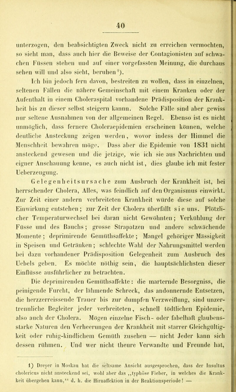 unterzogen, den beabsichtigten Zweck nicht zu erreichen vermochten, so sieht man, dass auch hier die Beweise der Contagionisten auf schwa- chen Füssen stehen und auf einer vorgefassten Meinung, die durchaus sehen will und also sieht, beruhen‘). Ich hin jedoch fern davon, bestreiten zu wollen, dass in einzelnen, seltenen Fällen die nähere Gemeinschaft mit einem Kranken oder der Aufenthalt in einem Choleraspital vorhandene Prädisposition der Krank- heit bis zu dieser selbst steigern kannn. Solche Fälle sind aber gewiss nur seltene Ausnahmen von der allgemeinen Regel. Ebenso ist es nicht unmöglich, dass fernere Choleraepidemien erscheinen können, welche deutliche Ansteckung zeigen werden, wovor indess der Himmel die Menschheit bewahren möge. Dass aber die Epidemie von 1831 nicht ansteckend gewesen und die jetzige, wie ich sie aus Nachrichten und eigner Anschauung kenne, es auch nicht ist, dies glaube ich mit fester Ueberzeugung. G e 1 e g e n h e i t s u r s a c h e zum Ausbruch der Krankheit ist, hei herrschender Cholera, Alles, was feindlich auf den Organismus einwirkt. Zur Zeit einer andern verbreiteten Krankheit würde diese auf solche Einwirkung entstehen; zur Zeit der Cholera überfällt sie uns. Plötzli- cher Temperaturwechsel hei daran nicht Gewöhnten; Verkühlung der Füsse und des Bauchs; grosse Strapatzen und andere schwächende Momente ; deprimirende Gemüthsaffekte; Mangel gehöriger Mässigkeit in Speisen und Getränken; schlechte Wahl der Nahrungsmittel werden hei dazu vorhandener Prädisposition Gelegenheit zum Ausbruch des Uebels geben. Es möchte nölhig sein, die hauptsächlichsten dieser Einflüsse ausführlicher zu hetrachten. Die deprimirenden Gemüthsaffekte: die marternde Besorgniss, die peinigende Furcht, der lähmende Schreck, das andonnernde Entsetzen, die herzzerreissende Trauer bis zur dumpfen Verzweiflung, sind unzer- trennliche Begleiter jeder verbreiteten, schnell tödtlichen Epidemie, also auch der Cholera. Mögen einzelne Fisch- oder fabelhaft glaubens- starke Naturen den Verheerungen der Krankheit mit starrer Gleichgültig- keit oder ruhig-kindlichem Gemüth Zusehen — nicht Jeder kann sich dessen rühmen. Und wer nicht theure Verwandte und Freunde hat, 1) Dreyer in Moskau hat die seltsame Ansicht ausgesprochen, dass der Insultus cholericus nicht ansteckend sei, wohl aber das ,,typhöse Fieber, in welches die Krank- heit übergehen kann,“ d. h. die Hirnaffektion in der Reaktionsperiode! —