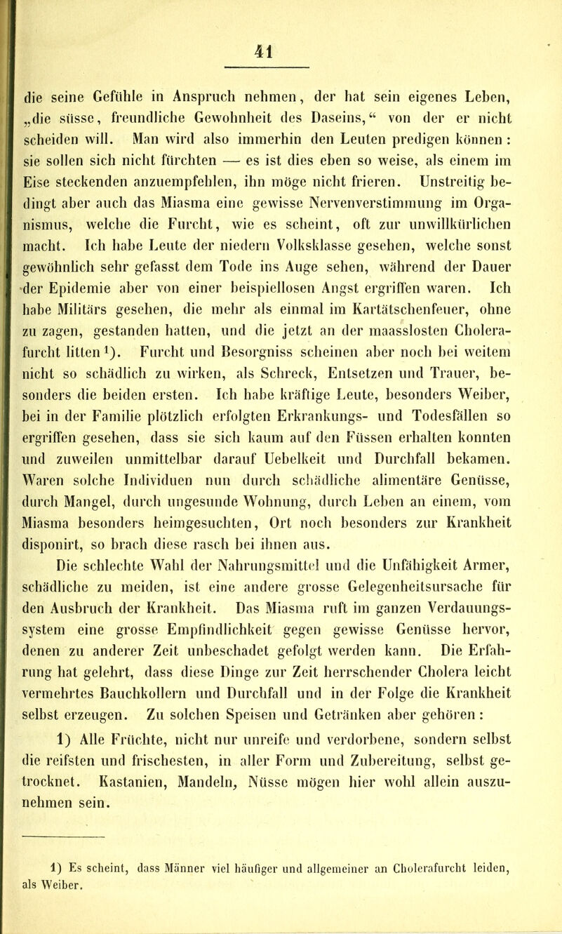 die seine Gefühle in Anspruch nehmen, der hat sein eigenes Leben, „die süsse, freundliche Gewohnheit des Daseins,“ von der er nicht scheiden will. IVIan wird also immerhin den Leuten predigen können : sie sollen sich nicht fürchten — es ist dies eben so weise, als einem im Eise steckenden anzuempfehlen, ihn möge nicht frieren. Unstreitig be- dingt aber auch das Miasma eine gewisse Nervenverstimmung im Orga- nismus, welche die Furcht, wie es scheint, oft zur unwillkürlichen macht. Ich habe Leute der niedern Volksklasse gesehen, welche sonst gewöhnhch sehr gefasst dem Tode ins Auge sehen, während der Dauer der Epidemie aber von einer beispiellosen Angst ergriffen waren. Ich habe Militärs gesehen, die mehr als einmal im Kartätschenfeuer, ohne zu zagen, gestanden hatten, und die jetzt an der maasslosten Cholera- furcht litten 1). Furcht und Besorgniss scheinen aber noch hei weitem nicht so schädlich zu wirken, als Schreck, Entsetzen und Trauer, be- sonders die beiden ersten. Ich habe kräftige Leute, besonders Weiber, bei in der Familie plötzlich erfolgten Erkrankungs- und Todesfällen so ergriffen gesehen, dass sie sich kaum auf den Füssen erhalten konnten und zuweilen unmittelbar darauf Uebelkeit und Durchfall bekamen. Waren solche Individuen nun durch schädliche alimentäre Genüsse, durch Mangel, durch ungesunde Wohnung, durch Leben an einem, vom Miasma besonders heimgesuchten, Ort noch besonders zur Krankheit disponirt, so brach diese rasch bei ihnen aus. Die schlechte Wahl der Nahrungsmittel und die Unfähigkeit Armer, schädliche zu meiden, ist eine andere grosse Gelegenheitsursache für den Ausbruch der Krankheit. Das Miasma ruft im ganzen Verdauungs- system eine grosse Empfindlichkeit gegen gewisse Genüsse hervor, denen zu anderer Zeit unbeschadet gefolgt werden kann. Die Erfah- rung hat gelehrt, dass diese Dinge zur Zeit herrschender Cholera leicht vermehrtes Bauchkollern und Durchfall und in der Folge die Krankheit selbst erzeugen. Zu solchen Speisen und Getränken aber gehören: 1) Alle Früchte, nicht nur unreife und verdorbene, sondern selbst die reifsten und frischesten, in aller Form und Zubereitung, selbst ge- trocknet. Kastanien, Mandeln, Nüsse mögen hier wohl allein auszu- nehmen sein. 1) Es scheint, dass Männer viel häufiger und allgemeiner an Cholerafurcht leiden, als Weiber.