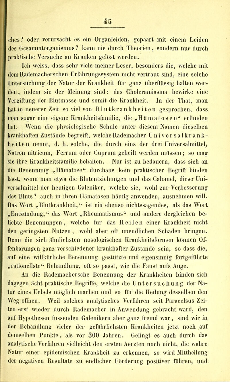 r ? 4S i ches? oder verursacht es ein Organleiden, gepaart mit einem Leiden des Gcsammtorganismus? kann nie durch Theorien, sondern nur durch praktische Versuche an Kranken gelöst werden. Ich weiss, dass sehr viele meiner Leser, besonders die, welche mit demRademacherschen Erfahrungssystem nicht vertraut sind, eine solche Untersuchung der Natur der Krankheit für ganz überflüssig halten wer- den , indem sie der Meinung sind r das Choleramiasma bewirke eine Vergiftung der Blutmasse und somit die Krankheit. In der That, man hat in neuerer Zeit so viel von Blutkrankheiten gesprochen, dass man sogar eine eigene Krankheitsfamilie, die „H äma tos e n“ erfunden hat. Wenn die physiologische Schule unter diesem Namen dieselben krankhaften Zustände begreift, welche Rademacher üniversalkrank- heiten nennt, d. h. solche, die durch eins der drei üniversalmittel, Natron nitricum, Ferrum oder Cuprum geheilt werden müssen; so mag sie ihre Krankheitsfamilie behalten. Nur ist zu bedauern, dass sich an die Benennung „Hämatose“ durchaus kein praktischer Begriff“ binden lässt, wenn man etwa die ßlutentziehungen und das Calomel, diese' Uni- versalmittel der heutigen Galeniker, welche sie, wohl zur Verbesserung des Bluts? auch in ihren Hämatosen häufig anwenden, ausnehmen will. Das Wort „Blutkrankheit,“ ist ein ebenso nichtssagendes, als das Wort „Entzündung,“ das Wort „Rheumatismus“ und andere dergleichen be- liebte Benennungen, welche für das Heilen einer Krankheit nicht den geringsten Nutzen, wohl aber oft unendlichen Schaden bringen. Denn die sich ähnlichsten nosologischen Krankheitsformen können Of- fenbarungen ganz verschiedener krankhafter Zustände sein, so dass die, auf eine willkürliche Benennung gestützte und eigensinnig fortgeführte „rationellste“ Behandlung, oft so passt, wie die Faust aufs Auge. An die Rademachersche Benennung der Krankheiten binden sich dagegen ächt praktische Begriffe, welche die Untersuchung der Na- tur eines Uebels möglich machen und so für die Heilung desselben den Weg öffnen. Weil solches analytisches Verfahren seit Paracelsus Zei- ten erst wieder durch Bademacher in Anwendung gebracht ward, den auf Hypothesen fussenden Galenikern aber ganz fremd war, sind wir in der Behandlung vieler der gefährlichsten Krankheiten jetzt noch auf demselben Punkte, als vor 300 Jahren. Gelingt es auch durch das analytische Verfahren vielleicht den ersten Aerzten noch nicht, die wahre Natur einer epidemischen Krankheit zu erkennen, so wird Mittheilung der negativen Resultate zu endlicher Förderung positiver führen, und