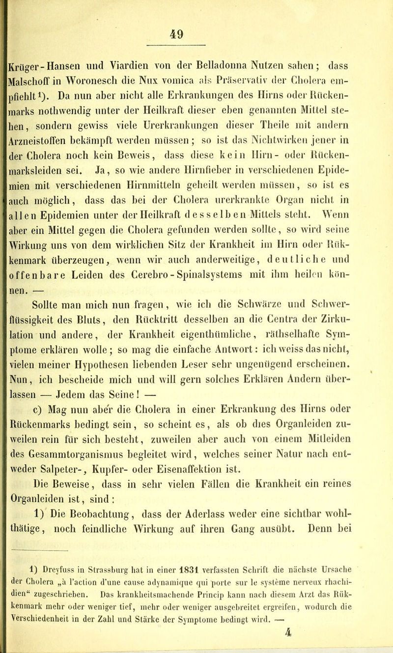 Krüger-Hansen und Viardien von der Belladonna Nutzen sahen; dass Malschoff in Woronesch die Nux vomica als Präservativ der Cholera em- pfiehlt i). Da nun aber nicht alle Erkrankungen des Flirns oder Bücken- marks nothwendig unter der Heilkraft dieser eben genannten Mittel ste- hen, sondern gewiss viele Urerkrankiingen dieser Theile mit andern Arzneistoffen bekämpft werden müssen ; so ist das Nichtwirkeii jener in der Cholera noch kein Beweis, dass diese kein Hirn- oder Bücken- marksleiden sei* Ja, so wie andere Hirnfieber in verschiedenen Epide- mien mit verschiedenen Hirnmitteln geheilt werden müssen, so ist es auch möglich, dass das bei der Cholera urerkraiikte Organ nicht in allen Epidemien unter der Heilkraft desselben Mittels steht. Wenn aber ein Mittel gegen die Cholera gefunden werden sollte, so wird seine Wirkung uns von dem wirklichen Sitz der Krankheit im Hirn oder Bük- kenmark überzeugen, wenn wir auch anderweitige, deutliche und offenbare Leiden des Cerebro - Spinalsystems mit ihm heilen kön- nen. — Sollte man mich nun fragen, wie ich die Schwärze und Schwer- flüssigkeit des Bluts, den Bücktritt desselben an die Centra der Zirku- lation und andere, der Krankheit eigenthümliche, räthselhafte Sym- ptome erklären wolle; so mag die einfache Antwort: ich weiss das nicht, vielen meiner Hypothesen liebenden Leser sehr ungenügend erscheinen. Nun, ich bescheide mich und will gern solches Erklären Andern über- lassen — Jedem das Seine! — c) Mag nun aber die Cholera in einer Erkrankung des Hirns oder Bückenmarks bedingt sein, so scheint es, als ob dies Organleiden zu- weilen rein für sich besteht, zuweilen aber auch von einem Mitleiden des Gesammtorganismus begleitet wird, welches seiner Natur nach ent- weder Salpeter-, Kupfer- oder Eisenaffektion ist. Die Beweise, dass in sehr vielen Fällen die Krankheit ein reines Organleiden ist, sind : 1) Die Beobachtung, dass der Aderlass weder eine sichtbar wohl- thätige, noch feindliche Wirkung auf ihren Gang ausübt. Denn bei 1) Dreyfuss in Strassbiirg hat in einer 1831 verfassten Sclirift die nächste Ursache der Cholera „ä l’action d’une cause adynamique qni porte sur le Systeme nerveux rhachi- dien“ zugeschriehen. Das kranklieitsmachende Princip kann nach diesem Arzt das Rük- kenmark mehr oder weniger tief, mehr oder weniger ausgehreitet ergreifen, wodurch die Verschiedenheit in der Zahl und Stärke der Symptome bedingt wird. — 4