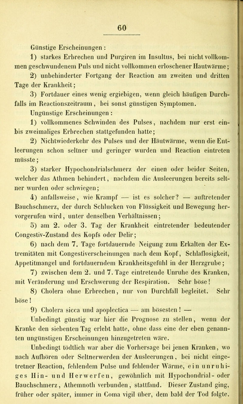 Günstige Erscheinungen: 1) starkes Erbrechen und Purgiren im Insultus, bei nicht vollkom- men geschwundenem Puls und nicht vollkommen erloschener Hautwärme; 2) unbehinderter Fortgang der Reaction am zweiten und dritten Tage der Krankheit; 3) Fortdauer eines wenig ergiebigen, wenn gleich häufigen Durch- falls im Reactionszeitraum, bei sonst günstigen Symptomen. Ungünstige Erscheinungen : 1) vollkommenes Schwinden des Pulses, nachdem nur erst ein- bis zweimaliges Erbrechen stattgefunden hatte; 2) Nichtwiederkehr des Pulses und der Häutwärme, wenn die Ent- leerungen schon seltner und geringer wurden und Reaction eintreten müsste; 3) starker Hypochondrialschmerz der einen oder beider Seiten, welcher das Athmen behindert, nachdem die Ausleerungen bereits selt- ner wurden oder schwiegen; 4) anfallsweise, wie Krampf — ist es solcher? — auftretender Bauchschmerz, der durch Schlucken von Flüssigkeit und Bewegung her- vorgerufen wird, unter denselben Verhältnissen; o) am 2. oder 3. Tag der Krankheit eintretender bedeutender Congestiv-Zustand des Kopfs oder Delir; 6) nach dem 7, Tage fortdauernde Neigung zum Erkalten der Ex- tremitäten mit Gongestiverscheinimgen nach dem Kopf, Schlaflosigkeit, Appetitmangel und fortdauerndem Krankheitsgefühl in der Herzgrube; 7) zwischen dem 2. und 7. Tage eintretende Unruhe des Kranken, mit Veränderung und Erschwerung der Respiration. Sehr böse! 8) Cholera ohne Erbrechen, nur von Durchfall begleitet. Sehr böse! 9) Cholera sicca und apoplectica — am bösesten ! — Unbedingt günstig war hier die Prognose zu stellen, wenn der Kranke den siebenten Tag erlebt hatte, ohne dass eine der eben genann- ten ungünstigen Erscheinungen hinzugetreten wäre. Unbedingt tödtlich war aber die Vorhersage bei jenen Kranken, wo nach Aufhören oder Seltnerwerden der Ausleerungen, bei nicht einge- tretner Reaction, fehlendem Pulse und fehlender Wärme, ein unruhi- ges Hin- und Her werfen, gewöhnlich mit Hypochondrial-oder Bauchschmerz, Athemnoth verbunden, stattfand. Dieser Zustand ging, früher oder später, immer in Coma vigil über, dem bald der Tod folgte.