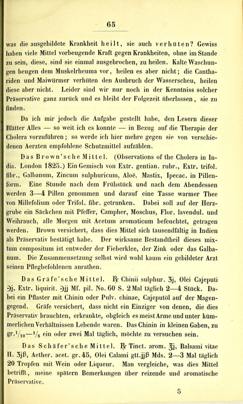 was die ausgebildete Krankheit heilt, sie auch verhüten? Gewiss haben viele Mittel vorbeugende Kraft gegen Krankheiten, ohne im Stande zu sein, diese, sind sie einmal ausgebrochen, zu heilen. Kalte Waschun- gen beugen dem Muskelrheuma vor, heilen es aber nicht; die Cantha- riden und Maiwürmer verhüten den Ausbruch der Wasserscheu, heilen diese aber nicht. Leider sind wir nur noch in der Kenntniss solcher Präservative ganz zurück und es bleibt der Folgezeit überlassen, sie zu finden. Da ich mir jedoch die Aufgabe gestellt habe, den Lesern dieser Blätter Alles — so weit ich es konnte — in Bezug auf die Therapie der Cholera vorzuführen; so werde ich hier mehre gegen sie von verschie- denen Aerzten empfohlene Schutzmittel aufzählen. Das Brown’sche Mittel. (Observations of the Cholera in In- dia. London 1825.) Ein Gemisch von Extr. gentian. rubr., Extr. trifol. fibr., Galbanum, Zincum sulphuricum, Aloe, Mastix, Ipecac. in Pillen- form. Eine Stunde nach dem Frühstück und nach dem Abendessen werden 3—4 Pillen genommen und darauf eine Tasse warmer Thee von Millefolium oder Trifol. fibr. getrunken. Dabei soll auf der Herz- grube ein Säckchen mit Pfeffer, Campher, Moschus, Flor, lavendul. und Weihrauch, alle Morgen mit Acetum aromaticum befeuchtet, getragen werden. Brown versichert, dass dies Mittel sich tausendfältig in Indien als Präservativ bestätigt habe. Der wirksame Bestandtheil dieses mix- tum compositum ist entweder der Fieberklee, der Zink oder das Galba- num. Die Zusammensetzung selbst wird wohl kaum ein gebildeter Arzt seinen Pflegbefohlenen anrathen. Das Gräfe’sche Mittel. Chinii sulphur. 5j, Olei Cajeputi ^j, Extr. liquirit. Mf. pil. No. 60 S. 2Mal täglich 2—4 Stück. Da- bei ein Pflaster mit Chinin oder Pulv. chinae, Cajeputöl auf der Magen- gegend. Gräfe versichert, dass nicht ein Einziger von denen, die dies Präservativ brauchten, erkrankte, obgleich esmeist Arme und unter küm- merlichen Verhältnissen Lebende waren. Das Chinin in kleinen Gaben, zu gr-Vio—Vs oder zwei Mal täglich, möchte zu versuchen sein. Das Schäfer’sche Mittel. Tinct. arom. Jj? Balsami vitae H. 5jP, Aether. acet. gr. 45, Olei Calami gtt.jjP Mds. 2—3 Mal täglich 20 Tropfen mit Wein oder Liqueur. Man vergleiche, was dies Mittel betrifft, meine spätem Bemerkungen über reizende und aromatische Präservative. 5