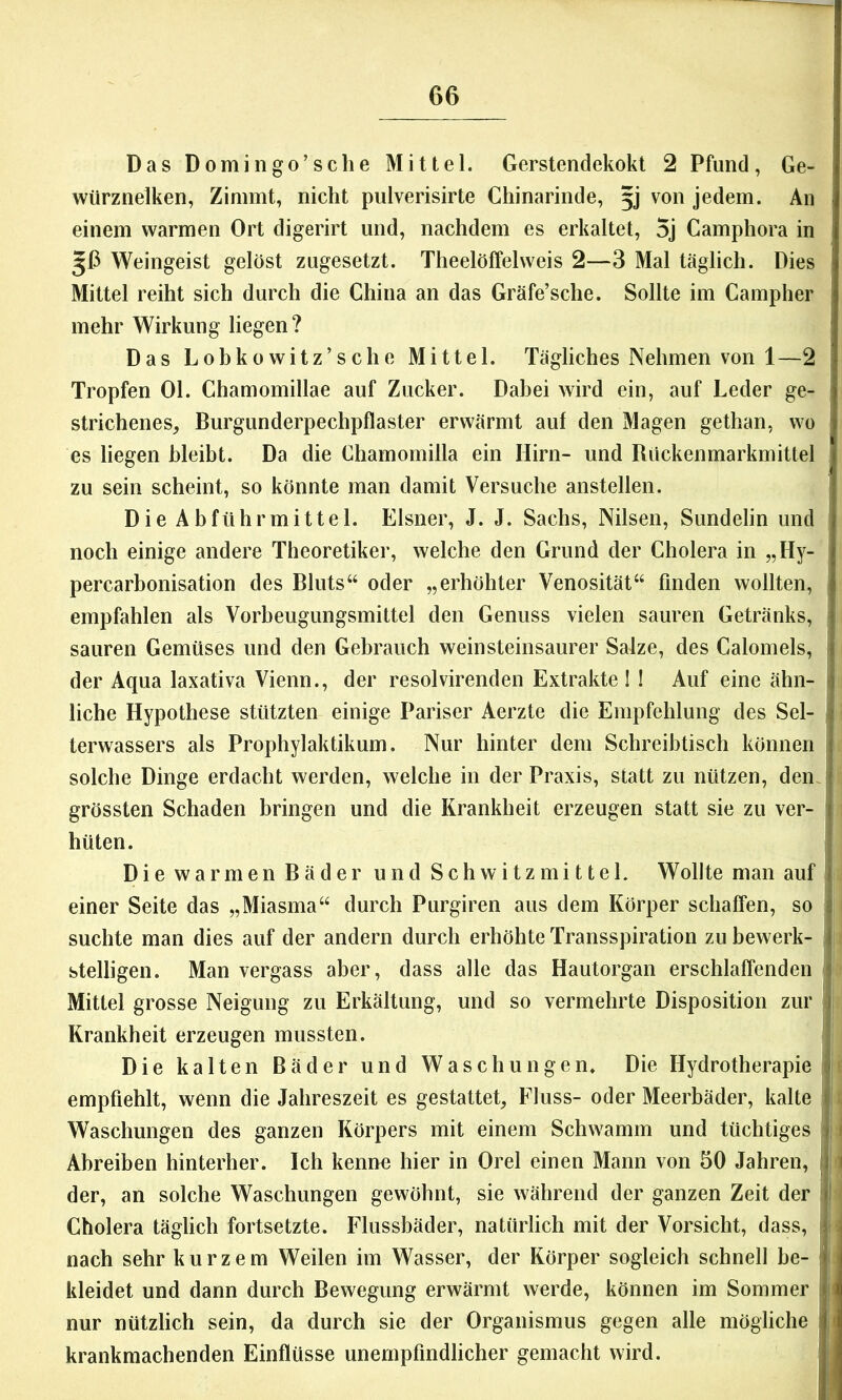 Das Domingo’sche Mittel. Gerstendekokt 2 Pfund, Ge- würznelken, Zimmt, nicht pulverisirte Chinarinde, §j von jedem. An einem warmen Ort digerirt und, nachdem es erkaltet, 5j Camphora in 56 Weingeist gelöst zugesetzt. Theelöffelweis 2—3 Mal täglich. Dies Mittel reiht sich durch die China an das Gräfe’sche. Sollte im Campher mehr Wirkung liegen? Das Lohkowitz’sche Mittel. Tägliches Nehmen von 1 —2 Tropfen Ol. Chamomillae auf Zucker. Dabei wird ein, auf Leder ge- strichenes, Burgunderpechpflaster erwärmt auf den Magen gethan, wo es liegen hleibt. Da die Chamomilla ein Hirn- und Rückenmarkmittel zu sein scheint, so könnte man damit Versuche anstellen. Die Abführmittel. Elsner, J. J. Sachs, Nilsen, Sundelin und noch einige andere Theoretiker, welche den Grund der Cholera in „Hy- percarbonisation des Bluts“ oder „erhöhter Venosität“ finden wollten, empfahlen als Vorheugungsmittel den Genuss vielen sauren Getränks, sauren Gemüses und den Gebrauch weinsteinsaurer Salze, des Calomeis, der Aqua laxativa Vienn., der resolvirenden Extrakte ! ! Auf eine ähn- liche Hypothese stützten einige Pariser Aerzte die Empfehlung des Sel- terwassers als Prophylaktikum. Nur hinter dem Schreibtisch können solche Dinge erdacht werden, welche in der Praxis, statt zu nützen, den. i grössten Schaden bringen und die Krankheit erzeugen statt sie zu ver- 1 hüten. Die warmen Bäder und Schwitzmittel. Wollte man auf einer Seite das „Miasma“ durch Purgiren aus dem Körper schaffen, so suchte man dies auf der andern durch erhöhte Transspiration zu bewerk- stelligen. Man vergass aber, dass alle das Hautorgan erschlaffenden b Mittel grosse Neigung zu Erkältung, und so vermehrte Disposition zur ; Krankheit erzeugen mussten. ! Die kalten Bäder und Waschungen. Die Hydrotherapie empfiehlt, wenn die Jahreszeit es gestattet, Fluss- oder Meerbäder, kalte Waschungen des ganzen Körpers mit einem Schwamm und tüchtiges Abreiben hinterher. Ich kenne hier in Orel einen Mann von 50 Jahren, der, an solche Waschungen gewöhnt, sie während der ganzen Zeit der Cholera täglich fortsetzte. Flussbäder, natürlich mit der Vorsicht, dass, nach sehr kurzem Weilen im Wasser, der Körper sogleich schnell be- kleidet und dann durch Bewegung erwärmt werde, können im Sommer nur nützlich sein, da durch sie der Organismus gegen alle mögliche krankmachenden Einflüsse unempfindlicher gemacht wird.