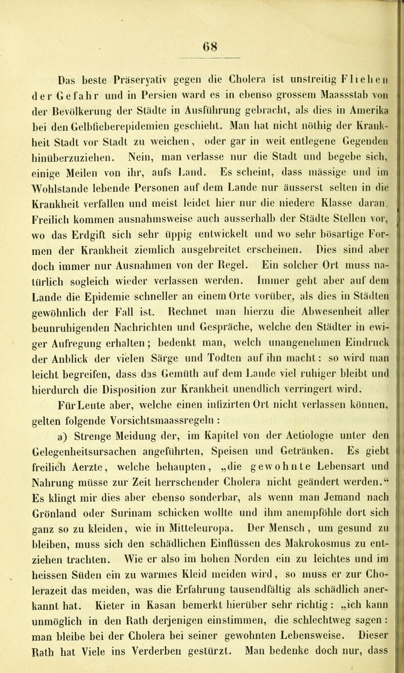 Das beste Präseryativ gegen die Cholera ist unstreitig Fliehen der Gefahr und in Persien ward es in ebenso grossem Maassstab von der Bevölkerung der Städte in Ausführung gebracht, als dies in Amerika hei den Gelbfieberepidemien geschieht. Man hat nicht nöthig der Krank- heit Stadt vor Stadt zu weichen, oder gar in weit entlegene Gegenden hinüberzuziehen. Nein, man verlasse nur die Stadt und begebe sich, einige Meilen von ihr, aufs Land. Es scheint, dass massige und im Wohlstände lebende Personen auf dem Lande nur äusserst selten in die ! Krankheit verfallen und meist leidet hier nur die niedere Klasse daran. Freilich kommen ausnahmsweise auch ausserhalb der Städte Stellen vor, wo das Erdgift sich sehr üppig entwickelt und wo sehr bösartige For- ' men der Krankheit ziemlich ausgebreitet erscheinen. Dies sind aber doch immer nur Ausnahmen von der Regel. Ein solcher Ort muss na- türlich sogleich wieder verlassen werden. Immer geht aber auf dem ; Lande die Epidemie schneller an einem Orte vorüber, als dies in Städten , gewöhnlich der Fall ist. Rechnet man hierzu die Abwesenheit aller beunruhigenden Nachrichten und Gespräche, welche den Städter in ewi- | ger Aufregung erhalten; bedenkt man, welch unangenehmen Eindruck I der Anblick der vielen Särge und Todten auf ihn macht; so wird man i leicht begreifen, dass das Gemüth auf dem Lande viel ruhiger bleibt und ; hierdurch die Disposition zur Krankheit unendlich verringert wird. Für Leute aber, welche einen infizirten Ort nicht verlassen können, ^ gelten folgende Vorsichtsmaassregeln : a) Strenge Meldung der, im Kapitel von der Aetiologie unter den ! Gelegenheitsursachen angeführten, Speisen und Getränken. Es giebt | freilich Aerzte, welche behaupten, „die gewohnte Lebensart und |j Nahrung müsse zur Zeit herrschender Cholera nicht geändert werden.“ ij Es klingt mir dies aber ebenso sonderbar, als wenn man Jemand nach !t ^ f Grönland oder Surinam schicken wollte und ihm anempföhle dort sich f ganz so zu kleiden, wie in Mitteleuropa. Der Mensch, um gesund zu i bleiben, muss sich den schädlichen Einflüssen des Makrokosmus zu ent- ziehen trachten. Wie er also im hohen Norden ein zu leichtes und im | heissen Süden ein zu warmes Kleid meiden wird, so muss er zur Cho- | lerazeit das meiden, was die Erfahrung tausendfältig als schädlich aner- | i kannt hat. Kieter in Kasan bemerkt hierüber sehr richtig : „ich kann i| unmöglich in den Rath derjenigen einstimmen, die schlechtweg sagen: ' j man bleibe bei der Cholera bei seiner gewohnten Lebensweise. Dieser j Rath hat Viele ins Verderben gestürzt. Man bedenke doch nur, dass j