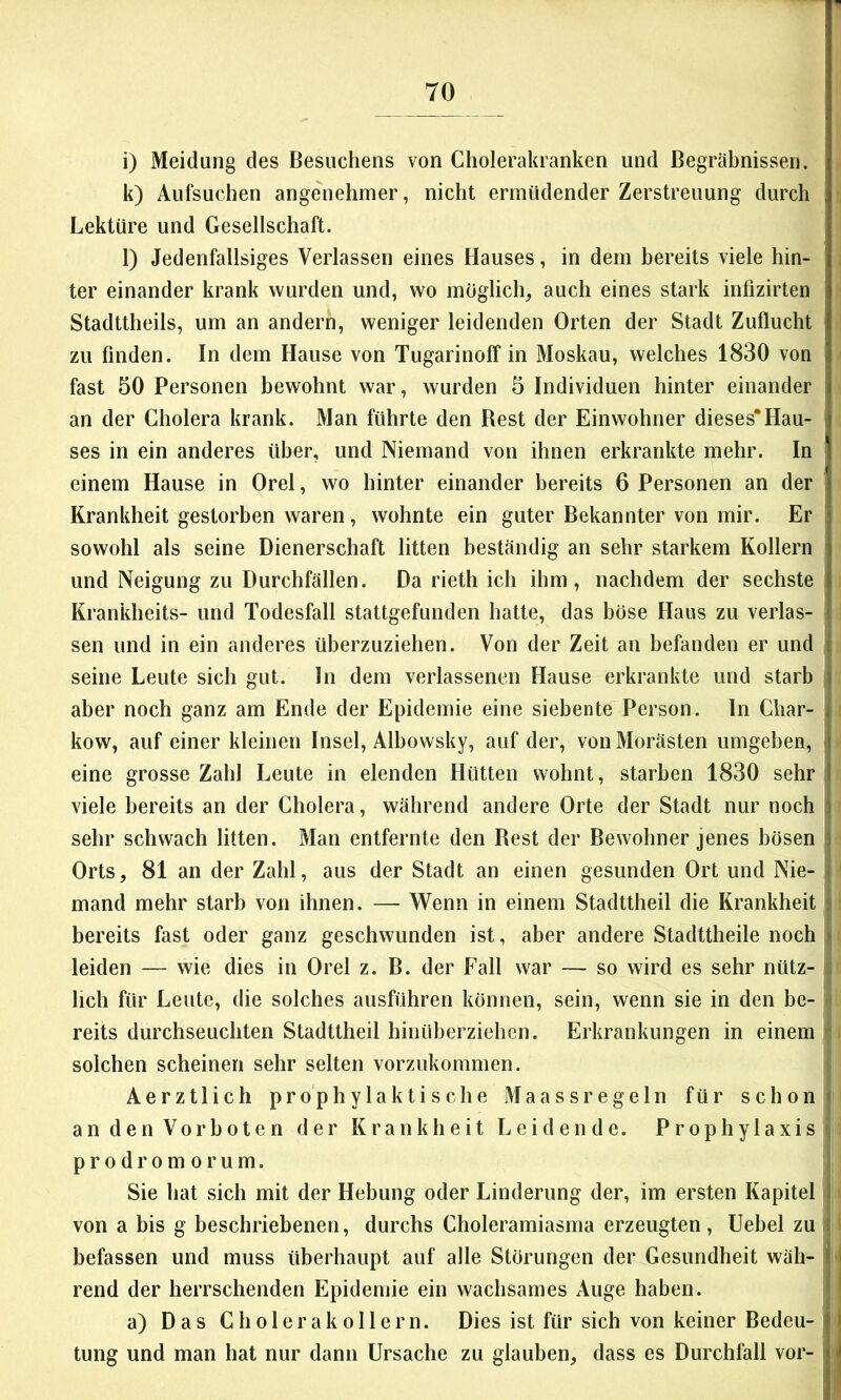 1 70 i) Meldung des Besuchens von Cholerakranken und Begräbnissen. k) Aufsuchen angenehmer, nicht ermüdender Zerstreuung durch Lektüre und Gesellschaft. l) Jedenfallsiges Verlassen eines Hauses, in dem bereits viele hin- | ter einander krank wurden und, wo möglich, auch eines stark infizirten Stadttheils, um an andern, weniger leidenden Orten der Stadt Zuflucht zu finden. In dem Hause von Tugarinoff in Moskau, welches 1830 von fast 50 Personen bewohnt war, wurden 5 Individuen hinter einander | an der Cholera krank. Man führte den Best der Einwohner dieses*Hau- j ses in ein anderes über, und Niemand von ihnen erkrankte mehr. In einem Hause in Orel, wo hinter einander bereits 6 Personen an der | Krankheit gestorben waren, wohnte ein guter Bekannter von mir. Er' sowohl als seine Dienerschaft litten beständig an sehr starkem Kollern und Neigung zu Durchfällen. Da rieth ich ihm, nachdem der sechste Kranklieits- und Todesfall stattgefunden hatte, das böse Haus zu verlas- sen und in ein anderes überzuziehen. Von der Zeit an befanden er und seine Leute sich gut. ln dem verlassenen Hause erkrankte und starb aber noch ganz am Ende der Epidemie eine siebente Person, ln Char- kow, auf einer kleinen Insel, Albowsky, auf der, von Morästen umgeben, eine grosse Zahl Leute in elenden Hütten wohnt, starben 1830 sehr viele bereits an der Cholera, während andere Orte der Stadt nur noch sehr schwach litten. Man entfernte den Best der Bewohner jenes bösen Orts, 81 an der Zahl, aus der Stadt an einen gesunden Ort und Nie- mand mehr starb von ihnen. — Wenn in einem Stadttheil die Krankheit j bereits fast oder ganz geschwunden ist, aber andere Stadttheile noch j leiden — wie dies in Orel z. B. der Fall war — so wird es sehr nütz- i hell für Leute, die solches ausführen können, sein, wenn sie in den be- r' reits durchseuchten Stadttheil hinüberziehen. Erkrankungen in einem solchen scheinen sehr selten vorzukommen. an den Vorboten der Krankheit Leidende. Prophylaxis t prodromorum. . Sie hat sich mit der Hebung oder Linderung der, im ersten Kapitel j von a bis g beschriebenen, durchs Choleramiasma erzeugten, Uebel zu befassen und muss überhaupt auf alle Störungen der Gesundheit wäh- I rend der herrschenden Epidemie ein wachsames Auge haben. * a) Das Cholera kollern. Dies ist für sich von keiner Bedeu-I tung und man hat nur dann Ursache zu glauben, dass es Durchfall vor- i i