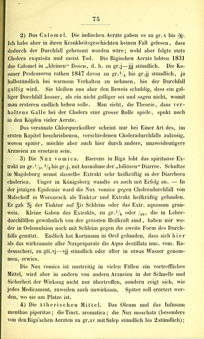 2) Das Calomel. Die indischen Aerzte gaben es zu gr.x bis ^j. leb habe aber in ihren Krankheitsgeschichten keinen Fall gelesen, dass dadurch der Durchfall gehemmt worden wäre; wohl aber folgte stets Cholera exquisita und meist Tod. Die Rigischen Aerzte lobten 1831 das Calomel in „kleinen“ Dosen, d. h. zu gr.j—jjj stündlich. Die Ka- saner Professoren rathen 1847 davon zu gr.^4 bis gr.jj stündlich, ja halbstündlich bei warmem Verhalten zu nehmen, bis der Durchfall gallig wird. Sie bleiben uns aber den Beweis schuldig, dass ein gal- liger Durchfall besser, als ein nicht galliger sei und sagen nicht, womit man ersteren endlich heben solle. Man sieht, die Theorie, dass ver- haltene Galle bei der Cholera eine grosse Rolle spiele, spukt noch in den Köpfen vieler Aerzte. Das versüsste Chlorquecksilber scheint nur bei Einer Art des, im ersten Kapitel beschriebenen, verschiedenen Choleradurchfalls zulässig, wovon später, möchte aber auch hier durch andere, unzweideutigere Arzneien zu ersetzen sein. 3) Die Nux vomica. Baerens in Riga lobt das spirituöse Ex- trakt zu gr. */3,1/2 bis gr.j, mit Ausnahme der „biliösen“ Diarröe. Schnitze in Magdeburg nennt dasselbe Extrakt sehr heilkräftig in der Diarrhoea cholerica. Unger in Königsberg wandte es auch mit Erfolg an. — In der jetzigen Epidemie ward die Nux vomica gegen Choleradurchfall von Malschoff in Woronesch als Tinktur und Extrakt heilkräftig gefunden. Er gab 5j der Tinktur auf 3iv Schleim oder das Extr. aquosum gran- weis. Kleine Gaben des Extrakts, zu gr.^g oder/^g, die in Leber- durchfällen gewöhnlich von der grössten Heilkraft sind, haben mir we- der in Oelemulsion noch mit Schleim gegen die zweite Form des Durch- falls genützt. Endlich hat Kortmann in Orel gefunden, dass sich hier als das wirksamste aller Nuxpräparate die Aqua destillata nuc. vom. Ra- demacheri, zu gtt.vj—vjj stündlich oder öfter in etwas Wasser genom- men, erwies. Die Nux vomica ist unstreitig in vielen Fällen ein vortreffliches Mittel, wird aber in andern von andern Arzneien in der Schnelle und Sicherheit der Wirkung nicht nur übertroffen, sondern zeigt sich, wie jedes Medicament, züweilen auch unwirksam. Später soll erörtert wer- den, wo sie am Platze ist. 4) Die ätherischen Mittel. Das Oleum und das Infusum menthae piperitae; dieTinct. aromatica; die Nux moschata (besonders von den Riga’schen Aerzten zu gr*xv mit Salep stündlich bis 2 stündlich);