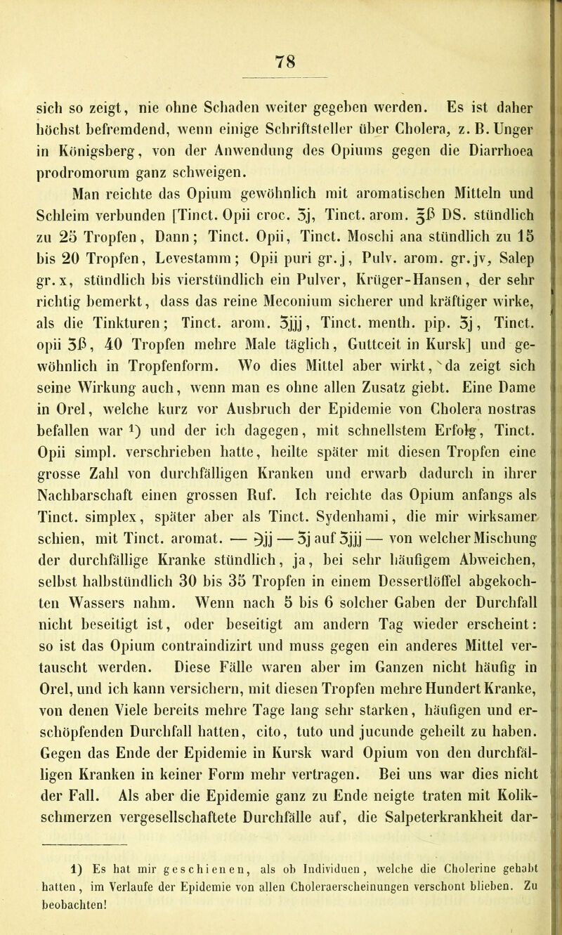 sich so zeigt, nie ohne Schaden weiter gegeben werden. Es ist daher höchst befremdend, wenn einige Schriftsteller über Cholera, z.B.Unger in Königsberg, von der Anwendung des Opiums gegen die Diarrhoea prodromorum ganz schweigen. Man reichte das Opium gewöhnlich mit aromatischen Mitteln und Schleim verbunden [Tinct. Opii croc. 5j, Tinct. arom. 5J3 DS. stündlich zu 25 Tropfen, Dann; Tinct. Opii, Tinct. Moschi ana stündlich zu 15 bis 20 Tropfen, Levestamm; Opii puri gr.j, Pulv. arom. gr.jv, Salep gr. X, stündlich bis vierstündlich ein Pulver, Krüger-Hansen, der sehr j richtig bemerkt, dass das reine Meconium sicherer und kräftiger wirke, als die Tinkturen; Tinct. arom. 5jjj, Tinct. menth. pip. 5j, Tinct. | opii 5P, 40 Tropfen mehre Male täglich, Guttceit in Kursk] und ge- | wöhnlich in Tropfenform. Wo dies Mittel aber wirkt, ^da zeigt sich i seine Wirkung auch, wenn man es ohne allen Zusatz giebt. Eine Dame , in Orel, welche kurz vor Ausbruch der Epidemie von Cholera nostras befallen war i) und der ich dagegen, mit schnellstem Erfolg, Tinct. Opii simpl. verschrieben hatte, heilte später mit diesen Tropfen eine ; grosse Zahl von durchfälligen Kranken und erwarb dadurch in ihrer ; Nachbarschaft einen grossen Ruf. Ich reichte das Opium anfangs als Tinct. Simplex, später aber als Tinct. Sydenhami, die mir wirksamer ; schien, mit Tinct. aromat. — — 5j auf 5jjj— von welcher Mischung | der durchfällige Kranke stündlich, ja, bei sehr häufigem Abweichen, j selbst halbstündlich 30 bis 35 Tropfen in einem Dessertlöffel abgekoch- 1 ten Wassers nahm. Wenn nach 5 bis 6 solcher Gaben der Durchfall || nicht beseitigt ist, oder beseitigt am andern Tag wieder erscheint: i so ist das Opium contraindizirt und muss gegen ein anderes Mittel ver- f tauscht werden. Diese Fälle waren aber im Ganzen nicht häufig in ) Orel, und ich kann versichern, mit diesen Tropfen mehre Hundert Kranke, | von denen Viele bereits mehre Tage lang sehr starken, häufigen und er- I schöpfenden Durchfall hatten, cito, tuto und jucunde geheilt zu haben. Gegen das Ende der Epidemie in Kursk ward Opium von den durchfäl- f ligen Kranken in keiner Form mehr vertragen. Bei uns war dies nicht j der Fall. Als aber die Epidemie ganz zu Ende neigte traten mit Kolik- | schmerzen vergesellschaftete Durchfälle auf, die Salpeterkrankheit dar- [ 1) Es hat mir geschienen, als ob Individuen, welche die Cholerine gehabt > hatten , im Verlaufe der Epidemie von allen Choleraerscheinungen verschont blieben. Zu j beobachten!