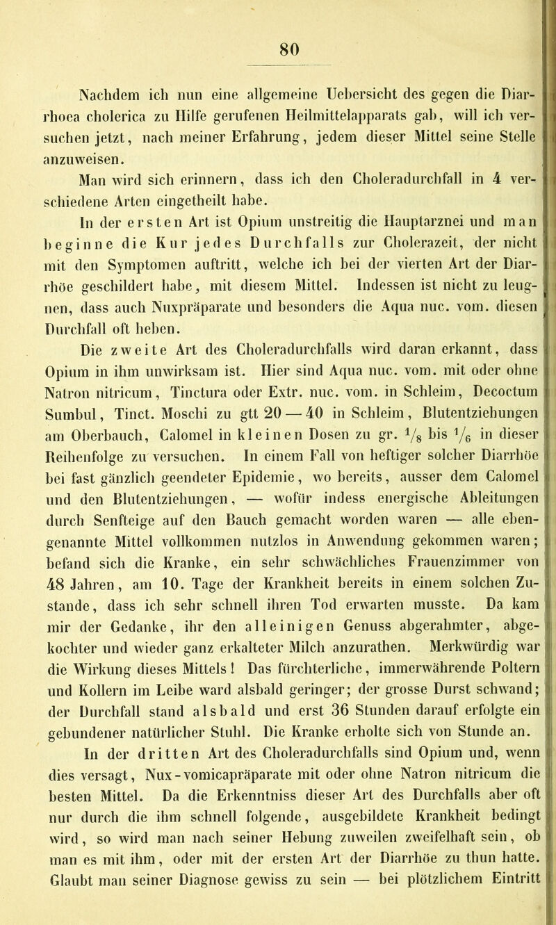 Nachdem ich nun eine allgemeine Uehersicht des gegen die Diar- rhoea cholerica zu Hilfe gerufenen Heilmittelapparats gab, will ich ver- suchen jetzt, nach meiner Erfahrung, jedem dieser Mittel seine Stelle ‘ anzuweisen. Man wird sich erinnern, dass ich den Choleradurchfall in 4 ver- schiedene Arten eingetheilt habe. In der ersten Art ist Opium unstreitig die Hauptarznei und man beginne die Kur jedes Durchfalls zur Cholerazeit, der nicht 1 mit den Symptomen auftritt, welche ich bei der vierten Art der Diar- ( rhöe geschildert habe, mit diesem Mittel. Indessen ist nicht zu leug- I nen, dass auch Nuxpräparate und besonders die Aqua nuc. vom. diesen Durchfall oft heben. ! Die zweite Art des Choleradurchfalls wird daranerkannt, dass i Opium in ihm unwirksam ist. Hier sind Aqua nuc. vom. mit oder ohne Natron nitricum, Tinctura oder Extr. nuc. vom. in Schleim, Decoctum i Sumbul, Tinct. Moschi zu gtt 20 — 40 in Schleim , Blutentziehungen j am Oberbauch, Calomel in kleinen Dosen zu gr. Vs bis Ve in dieser i Reihenfolge zu versuchen. In einem Fall von heftiger solcher Diarrhöe bei fast gänzlich geendeter Epidemie, wo bereits, ausser dem Calomel und den Blutentziehungen, — wofür indess energische Ableitungen durch Senfteige auf den Bauch gemacht worden waren — alle ehen- genannte Mittel vollkommen nutzlos in Anwendung gekommen waren; f befand sich die Kranke, ein sehr schwächliches Frauenzimmer von 48 Jahren, am 10. Tage der Krankheit bereits in einem solchen Zu- stande, dass ich sehr schnell ihren Tod erwarten musste. Da kam' mir der Gedanke, ihr den alleinigen Genuss abgerahmter, abge- kochter und wieder ganz erkalteter Milch anzurathen. Merkwürdig war ' die Wirkung dieses Mittels ! Das fürchterliche, immerwährende Poltern und Kollern im Leibe ward alsbald geringer; der grosse Durst schwand; | der Durchfall stand alsbald und erst 36 Stunden darauf erfolgte ein i gebundener natürlicher Stuhl. Die Kranke erholte sich von Stunde an. j In der dritten Art des Choleradurchfalls sind Opium und, wenn i dies versagt, Nux-vomicapräparate mit oder ohne Natron nitricum die i besten Mittel. Da die Erkenntniss dieser Art des Durchfalls aber oft nur durch die ihm schnell folgende, ausgebildete Krankheit bedingt wird, so wird man nach seiner Hebung zuweilen zweifelhaft sein, ob man es mit ihm, oder mit der ersten Art der Diarrhöe zu thun hatte, li Glaubt man seiner Diagnose gewiss zu sein — bei plötzlichem Eintritt :