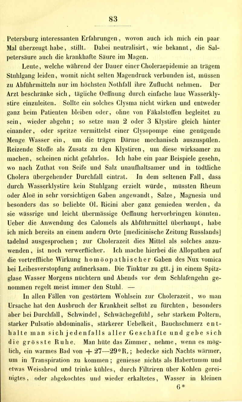 Petersburg interessanten Erfahrungen, wovon auch ich mich ein paar Mal überzeugt habe, stillt. Dabei neutralisirt, wie bekannt, die Sal- petersäure auch die krankhafte Säure im Magen. Leute, welche während der Dauer einer Choleraepidemie an trägem Stuhlgang leiden, womit nicht selten Magendruck verbunden ist, müssen zu Abführmitteln nur im höchsten Nothfall ihre Zuflucht nehmen. Der Arzt beschränke sich, tägliche Oeffnung durch einfache laue Wasserkly- stire einzuleiten. Sollte ein solches Clysma nicht wirken und entweder ganz beim Patienten bleiben oder, ohne von Fäkalstoffen begleitet zu sein, wieder abgehn; so setze man 2 oder 3 Klystire gleich hinter einander, oder spritze vermittelst einer Clysopompe eine genügende Menge Wasser ein, um die trägen Därme mechanisch auszuspülen. Reizende Stoffe als Zusatz zu den Klystiren, um diese wirksamer zu machen, scheinen nicht gefahrlos. Ich habe ein paar Beispiele gesehn, wo nach Zuthat von Seife und Salz unaufhaltsamer und in tödtliche Cholera übergehender Durchfall eintrat. In dem seltenen Fall, dass durch Wasserklystire kein Stuhlgang erzielt würde, müssten Rheum oder Aloe in sehr vorsichtigen Gaben angewandt, Salze, Magnesia und besonders das so beliebte Ol. Ricini aber ganz gemieden werden, da sie wässrige und leicht übermässige Oeffnung hervorbringen könnten, lieber die Anwendung des Calomels als Abführmittel überhaupt, habe ich mich bereits an einem andern Orte [medicinische Zeitung Russlands] tadelnd ausgesprochen; zur Cholerazeit dies Mittel als solches anzu- wenden , ist noch verwerflicher. Ich mache hierbei die Allopathen auf die vortreffliche Wirkung homöopathischer Gaben des Nux vomica bei Leibesverstopfung aufmerksam. Die Tinktur zu gtt.j in einem Spitz- glase Wasser Morgens nüchtern und Abends vor dem Schlafengehn ge- nommen regelt meist immer den Stuhl. — In allen Fällen von gestörtem Wohlsein zur Cholerazeit, wo man Ursache hat den Ausbruch der Krankheit selbst zu fürchten, besonders aber bei Durchfall, Schwindel, Schwächegefühl, sehr starkem Poltern, starker Pulsatio abdominalis, stärkerer Uebelkeit, Bauchschmerz ent- halte man sich jedenfalls aller Geschäfte und gebe sich die grösste Ruhe. Man hüte das Zimmer, nehme, wenn es mög- lich, ein warmes Bad von -f- 27—29^R.; bedecke sich Nachts wärmer, um in Transpiration zu kommen ; geniesse nichts als Habertumm und etwas Weissbrod und trinke kübles, durch Filtriren über Kohlen gerei- nigtes, oder abgekochtes und wieder erkaltetes, Wasser in kleinen 0^