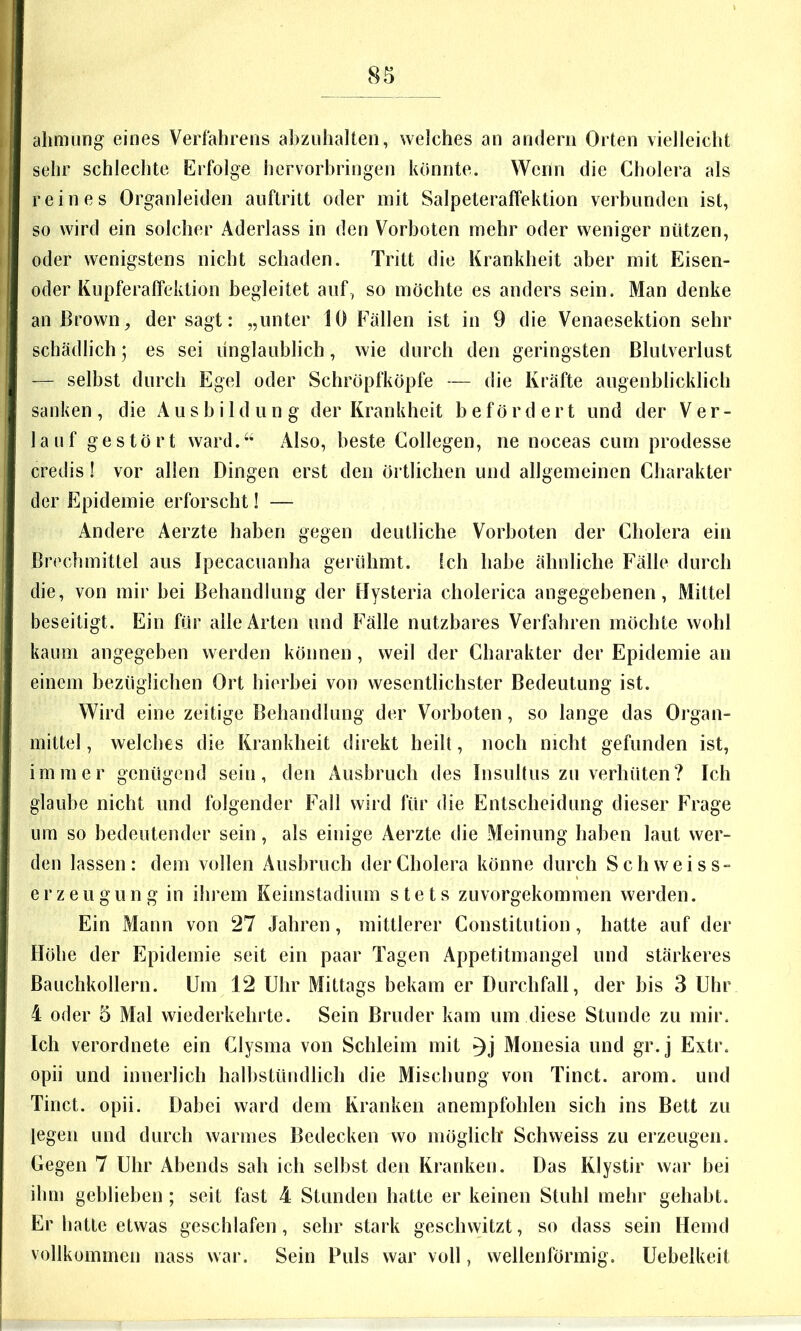 ahmung eines Verfahrens abzuhalten, welches an andern Orten vielleicht sehr schlechte Erfolge hervorbringen könnte. Wenn die Cholera als reines Organleiden auftritt oder mit Salpeteraffektion verbunden ist, so wird ein solcher Aderlass in den Vorboten mehr oder weniger nützen, oder wenigstens nicht schaden. Tritt die Krankheit aber mit Eisen- oder Kupferaffektion begleitet auf, so möchte es anders sein. Man denke an Brown ^ der sagt: „unter 10 Fällen ist in 9 die Venaesektion sehr schädlich; es sei unglaublich, wie durch den geringsten Blutverlust — selbst durch Egel oder Schröpfköpfe — die Kräfte augenblicklich sanken , die A u s b i 1 d u n g der Krankheit befördert und der Ver- lauf gestört ward.“ Also, beste Collegen, ne noceas cum prodesse credis! vor allen Dingen erst den örtlichen und allgemeinen Charakter der Epidemie erforscht! — Andere Aerzte haben gegen deutliche Vorboten der Cholera ein Brechmittel aus Ipecacuanha gerühmt, ich habe ähnliche Fälle durch die, von mir bei Behandlung der Hysteria cholerica angegebenen, Mittel beseitigt. Ein für alle Arten und Fälle nutzbares Verfahren möchte wohl kaum angegeben werden können, weil der Charakter der Epidemie an einem bezüglichen Ort hierbei von wesentlichster Bedeutung ist. Wird eine zeitige Behandlung der Vorboten, so lange das Organ- mittel , welches die Krankheit direkt heilt, noch nicht gefunden ist, immer genügend sein, den Ausbruch des lusultus zu verhüten? Ich glaube nicht und folgender Fall wird für die Entscheidung dieser Frage um so bedeutender sein, als einige Aerzte die Meinung haben laut wer- den lassen: dem vollen Ausbruch der Cholera könne durch Schweiss- erzeugung in ihrem Keimstadium stets zuvorgekommen werden. Ein Mann von 27 Jahren, mittlerer Constitution, hatte auf der Höhe der Epidemie seit ein paar Tagen Appetitmangel und stärkeres Bauchkollern. Um 12 Uhr Mittags bekam er Durchfall, der bis 3 Uhr 4 oder 5 Mal wiederkehrte. Sein Bruder kam um diese Stunde zu mir. Ich verordnete ein Clysma von Schleim mit Monesia und gr.j Extr. opii und innerlich halbstündlich die Mischung von Tinct. arom. und Tinct. opii. Dabei ward dem Kranken anempfohlen sich ins Bett zu legen und durch warmes Bedecken wo mögliclT Schweiss zu erzeugen. Gegen 7 Uhr Abends sah ich selbst den Kranken. Das Klystir war bei ihm geblieben; seit fast 4 Stunden hatte er keinen Stuhl mehr gehabt. Er hatte etwas geschlafen, sehr stark geschwitzt, so dass sein Hemd vollkommen nass war. Sein Puls war voll, wellenförmig. Uebelkeit