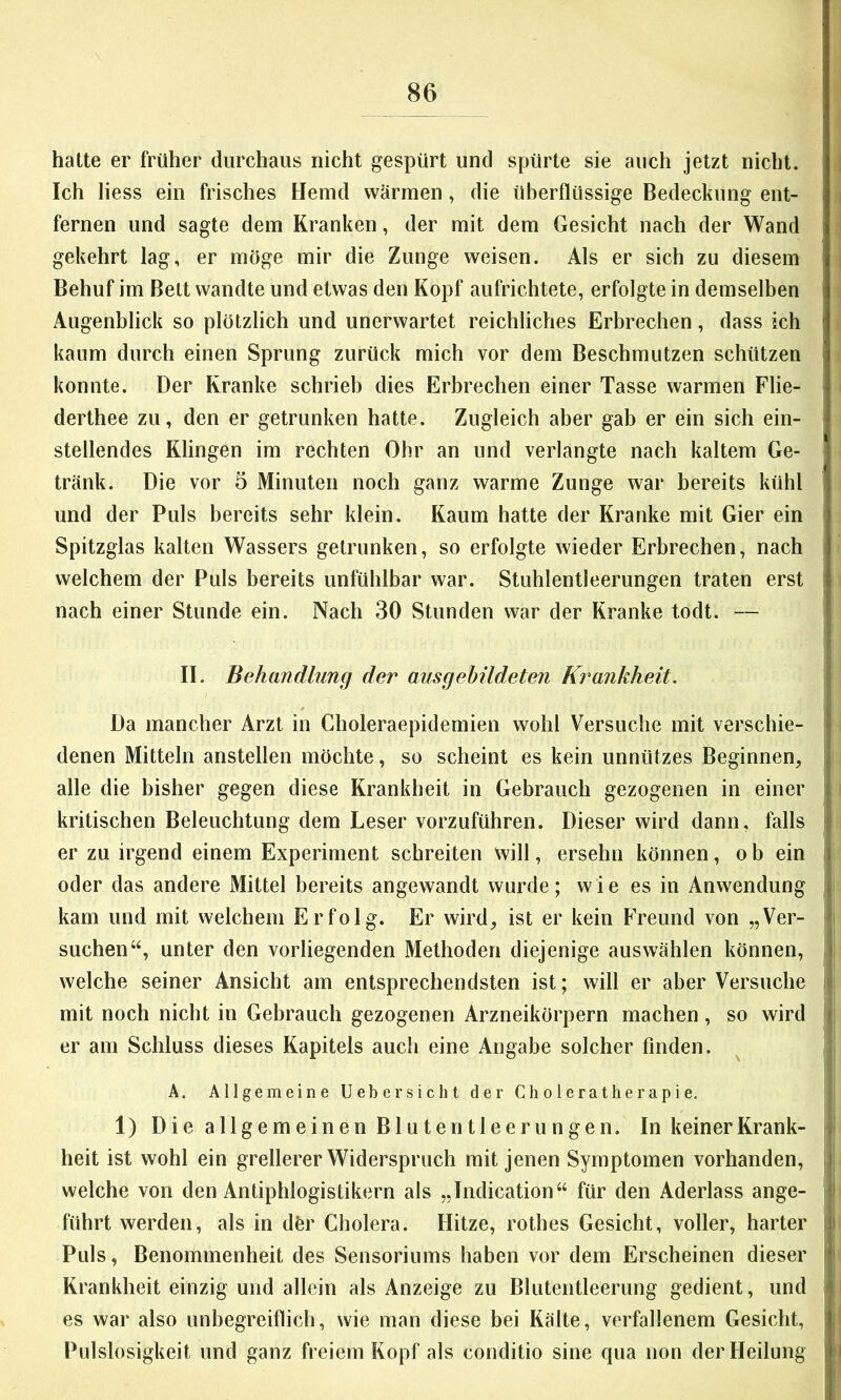 hatte er früher durchaus nicht gespürt und spürte sie auch jetzt nicht. Ich liess ein frisches Hemd wärmen, die überflüssige Bedeckung ent- fernen und sagte dem Kranken, der mit dem Gesicht nach der Wand gekehrt lag, er möge mir die Zunge weisen. Als er sich zu diesem Behuf im Bett wandte und etwas den Kopf aufrichtete, erfolgte in demselben | Augenblick so plötzlich und unerwartet reichliches Erbrechen, dass ich kaum durch einen Sprung zurück mich vor dem Beschmutzen schützen i konnte. Der Kranke schrieb dies Erbrechen einer Tasse warmen Flie- derthee zu, den er getrunken hatte. Zugleich aber gab er ein sich ein- stellendes Klingen im rechten Ohr an und verlangte nach kaltem Ge- tränk. Die vor 5 Minuten noch ganz warme Zunge war bereits kühl und der Puls bereits sehr klein. Kaum hatte der Kranke mit Gier ein Spitzglas kalten Wassers getrunken, so erfolgte wieder Erbrechen, nach welchem der Puls bereits unfühlbar war. Stuhlentleerungen traten erst nach einer Stunde ein. Nach 30 Stunden war der Kranke todt. — I II. Behandlung der ausgebildeten Krankheit. I Da mancher Arzt in Choleraepidemien wohl Versuche mit verschie- | denen Mitteln anstellen möchte, so scheint es kein unnützes Beginnen, j alle die bisher gegen diese Krankheit in Gebrauch gezogenen in einer | kritischen Beleuchtung dem Leser vorzuführen. Dieser wird dann, falls | er zu irgend einem Experiment schreiten will, ersehn können, ob ein j oder das andere Mittel bereits angewandt wurde; wie es in Anwendung j kam und mit welchem Erfolg. Er wird, ist er kein Freund von „Ver- * suchen“, unter den vorliegenden Methoden diejenige aus wählen können, i welche seiner Ansicht am entsprechendsten ist; will er aber Versuche mit noch nicht in Gebrauch gezogenen Arzneikörpern machen , so wird > er am Schluss dieses Kapitels auch eine Angabe solcher finden. A. Allgemeine Uebersicht der Choleratherapie. 1) Die allgemeinen Blutentleerungen. In keiner Krank- i heit ist wohl ein grellerer Widerspruch mit jenen Symptomen vorhanden, i welche von den Antiphlogistikern als „Indication“ für den Aderlass ange- ji führt werden, als in dfer Cholera. Hitze, rothes Gesicht, voller, harter ji Puls, Benommenheit des Sensoriiims haben vor dem Erscheinen dieser f Krankheit einzig und allein als Anzeige zu Blutentleerung gedient, und ' es war also unbegreiflich, wie man diese bei Kälte, verfallenem Gesicht, Pulslosigkeit und ganz freiem Kopf als conditio sine qua non der Heilung |