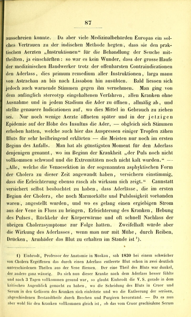 ausschreien konnte. Da aber viele Medizinalbehörden Europas ein sol- ches Vertrauen zu der indischen Methode hegten, dass sie den prak- tischen Aerzten „Instruktionen“ für die Behandlung der Seuche mit- theilten, ja einschärften : so war es kein Wunder, dass der grosse Haufe der medizinischen Handwerker trotz der offenbarsten Contraindicationen den Aderlass, dies primum remedium aller Instruktionen, larga manu von Astrachan an bis nach Lissabon hin ausübten. Bald Hessen sich jedoch auch warnende Stimmen gegen ihn vernehmen. Man ging von dem anfänglich stereotyp eingehaltenen Verfahren, allen Kranken ohne Ausnahme und in jedem Stadium die Ader zu öffnen, allmälig ab, und stellte genauere Indicationen auf, wo dies Mittel in Gebrauch zu ziehen sei. Nur noch wenige Aerzte öffneten später und in der jetzigen Epidemie auf der Höhe des Insultus die Ader, — obgleich sich Stimmen erhoben hatten, welche auch hier das Auspressen einiger Tropfen zähen Bluts für sehr heilbringend erklärten — die Meisten nur noch im ersten Beginn des Anfalls. Man hat als günstigsten Moment für den Aderlass denjenigen genannt, wo im Beginn der Krankheit „der Puls noch nicht vollkommen schwand und die Extremitäten noch nicht kalt wurden.“ — „Alle, welche die Venaesektion in der sogenannten asphyktischen Form der Cholera zu dieser Zeit angewandt haben, versichern einstimmig, dass die Erleichterung ebenso rasch als wirksam sich zeigt.“ Cannstatt versichert selbst beobachtet zu haben, dass Aderlässe, die im ersten Beginn der Cholera, ehe noch Marmorkälle und Pulslosigkeit vorhanden waren, angestellt wurden, und wo es gelang einen ergiebigen Strom aus der Vene in Fluss zu bringen, Erleichterung des Kranken, Hebung des Pulses, Bückkehr der Körperwärme und oft schnell Nachlass der übrigen Cholerasymptome zur Folge hatten. Zweifelhaft würde aber die Wirkung des Aderlasses, wenn man nur mit Mühe, durch Reiben, Drücken, Armbäder das Blut zu erhalten im Stande ist^* % 1) Einbrodt, Professor der Anatomie in Moskau, sah 1830 bei einem schwächer von Cholera Ergriffenen das durch einen Aderlass entleerte Blut schon in zwei deutlich unterschiedenen Theilen aus der Vene tliessen. Der eine Theil des Bluts war dunkel, der andere ganz wässrig. Da sich nun dieser Kranke nach dem Aderlass besser fühlte und nach 3 Tagen vollkommen gesund war, so glaubt Einbrodt die V. S. gerade in dem kritischen Augenblick gemacht zu haben, wo die Scheidung des Bluts in Cruor und Serum in den Gefässen des Kranken sich einleitete und w'o die Entleerung der serösen, abgeschiedenen Bestandtheile durch Brechen und Purgiren bevorstand. — Da es nun aber wohl für den Kranken vollkommen gleich ist, ob das vom Cruor geschiedene Serum