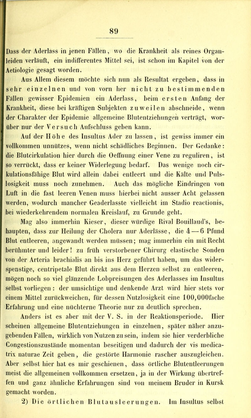 Dass der Aderlass in jenen Fällen, wo die Krankheit als reines Organ- leiden verläuft, ein indifferentes Mittel sei, ist schon im Kapitel von der Aetiologie gesagt worden. Aus Allem diesem möchte sich nun als Resultat ergehen, dass in sehr einzelnen und von vorn her nicht zu bestimmenden Fällen gewisser Epidemien ein Aderlass, beim ersten Anfang der Krankheit, diese bei kräftigen Subjekten zuweilen abschneide, wenn der Charakter der Epidemie allgemeine Blutentziehungen verträgt, wor- über nur der Versuch Aufschluss geben kann. Auf der Höhe des Insultus Ader zu lassen, ist gewiss immer ein vollkommen unnützes, wenn nicht schädliches Beginnen. Der Gedanke: die Blutcirkulation hier durch die Oeffnung einer Vene zu reguliren, ist so verrückt, dass er keiner Widerlegung bedarf. Das wenige noch cir- kiilationsfähige Blut wird allein dabei entleert und die Kälte und Puls- losigkeit muss noch zunehmen. Auch das mögliche Eindringen von Luft in die fast leeren Venen muss hierbei nicht ausser Acht gelassen werden, wodurch mancher Geaderlasste vielleicht im Stadio reactionis, bei wiederkehrendem normalen Kreislauf, zu Grunde geht. Mag also immerhin Kieser, dieser würdige Rival ßouillaud’s, be- haupten, dass zur Heilung der Cholera nur Aderlässe, die 4 — 6 Pfund Blut entleeren, angewandt werden müssen; mag immerhin ein mit Recht berühmter und leider! zu früh verstorbener Chirurg elastische Sonden von der Arteria brachialis an bis ins Herz geführt haben, um das wider- spenstige, centripetale Blut direkt aus dem Herzen selbst zu entleeren, mögen noch so viel glänzende Lobpreisungen des Aderlasses im Insultus selbst vorliegen : der umsichtige und denkende Arzt wird hier stets vor einem Mittel zurückweichen, für dessen Nutzlosigkeit eine 100,000fache Erfahrung und eine nüchterne Theorie nur zu deutlich sprechen. Anders ist es aber mit der V. S. in der Reaktionsperiode. Hier scheinen allgemeine Blutentziehungen in einzelnen, später näher anzu- gebenden Fällen, wirklich von Nutzen zu sein, indem sie hier verderbliche Congestionszustände momentan beseitigen und dadurch der vis medica- trix naturae Zeit geben, die gestörte Harmonie rascher auszugleichen. Aber selbst hier hat es mir geschienen, dass örtliche Blutentleerungen meist die allgemeinen vollkommen ersetzen, ja in der Wirkung übertref- fen und ganz ähnliche Erfahrungen sind von meinem Bruder in Kursk gemacht worden. 2) Die örtlichen Blutausleerungen. Im Insultus selbst