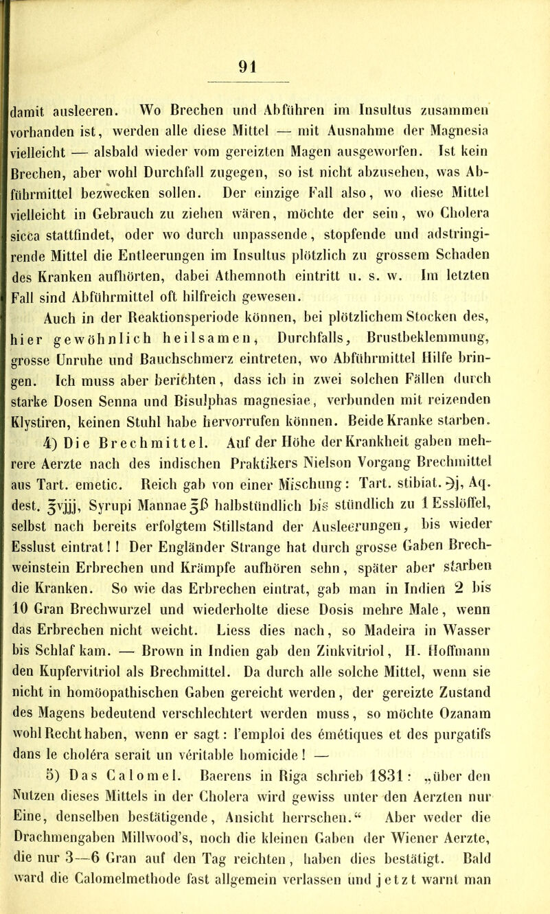 damit ausleeren. Wo Brechen und Abführen im Insultus zusammen vorhanden ist, werden alle diese Mittel — mit Ausnahme der Magnesia vielleicht — alsbald wieder vom gereizten Magen ausgeworfen. Ist kein Brechen, aber wohl Durchfall zugegen, so ist nicht abzusehen, was Ab- führmittel bezwecken sollen. Der einzige Fall also, wo diese Mittel vielleicht in Gebrauch zu ziehen wären, möchte der sein, wo Cholera sicca stattfindet, oder wo durch unpassende, stopfende und adstringi- rende Mittel die Entleerungen im Insultus plötzlich zu grossem Schaden des Kranken aufhörten, dabei Athemnoth eintritt u. s. w. Im letzten Fall sind Abführmittel oft hilfreich gewesen. Auch in der Reaktionsperiode können, bei plötzlichem Stocken des, hier gewöhnlich heilsamen^ Durchfalls, Brustbeklemmung, grosse Unruhe und Bauchschmerz eintreten, wo Abführmittel Hilfe brin- gen. Ich muss aber berichten, dass ich in zwei solchen Fällen durch starke Dosen Senna und Bisulphas magnesiae, verbunden mit reizenden Klystiren, keinen Stuhl habe hervorriifen können. Beide Kranke starben. 4) Die Brechmittel. Auf der Höhe der Krankheit gaben meh- rere Aerzte nach des indischen Praktikers Nielson Vorgang Brechmittel aus Tart. emetic. Reich gab von einer Mischung: Tart. stibiat. ^j, Aq. dest. 5vjjj, Syrupi Mannae^ß halbstündlich big stündlich zu 1 Esslöffel, selbst nach bereits erfolgtem Stillstand der Ausleerungen, bis wieder Esslust eintrat! ! Der Engländer Strange hat durch grosse Gaben Brech- weinstein Erbrechen und Krämpfe aufhören sehn, später aber starben die Kranken. So wie das Erbrechen eintrat, gab man in Indien 2 bis 10 Gran Brechwurzel und wiederholte diese Dosis mehre Male, wenn das Erbrechen nicht weicht. Liess dies nach, so Madeira in Wasser bis Schlaf kam. — Brown in Indien gab den Zinkvitriol, H. Holfinann den Kupfervitriol als Brechmittel. Da durch alle solche Mittel, wenn sie nicht in homöopathischen Gaben gereicht werden, der gereizte Zustand des Magens bedeutend verschlechtert werden muss, so möchte Ozanam wohl Recht haben, wenn er sagt: l’emploi des 6metiques et des purgatifs dans le chol^ra serait un v<^ritable homicide 1 — 5) Das Calomel. Baerens in Riga schrieb 1831: „überden Nutzen dieses Mittels in der Cholera wird gewiss unter den Aerzten nur Eine, denselben bestätigende, Ansicht herrschen.“ Aber weder die Drachmengaben Millwood’s, noch die kleinen Gaben der Wiener Aerzte, die nur 3—6 Gran auf den Tag reichten, liaben dies bestätigt. Bald ward die Calomelmethode fast allgemein verlassen und jetzt warnt man