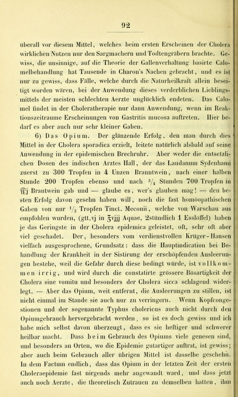 überall vor diesem Mittel, welches beim ersten Erscheinen der Cholera wirklichen Nutzen nur den Sargmachern und Todtengräborn brachte. Ge- wiss, die unsinnige, auf die Theorie der Gallenverhaltung basirte Calo- melbehandlung hat Tausende in Charon’s Nachen gebracht, und es ist nur zu gewiss, dass Fälle, welche durch die Naturheilkraft allein besei- tigt worden wären, hei der Anwendung dieses verderblichen Lieblings- mittels der meisten schlechten Aerzte unglücklich endeten. Das Calo- mel findet in der Choleratherapie nur dann Anwendung, wenn im Reak- tionszeitraume Erscheinungen von Gastritis mucosa auftreten» Hier be- darf es aber auch nur sehr kleiner Gaben. 6) Das Opium. Der glänzende Erfolg, den man durch dies Mittel in der Cholera sporadica erziele leitete natürlich alsbald auf seine Anwendung in der epidemischen Brechruhr. Aber weder die entsetzli- chen Dosen des indischen Arztes Hall, der das Laudanum Sydenhami zuerst zu 300 Tropfen in 4 Unzen Branntwein, nach einer halben Stunde 200 Tropfen ebenso und nach Stunden 700 Tropfen in Brantwein gab und — glaube es, wer’s glauben mag! — den be- sten Erfolg davon gesehn haben will, noch die fast homöopathischen Gaben von nur Yg Tropfen Tinct. Meconii, welche von Warschau aus empfohlen wurden, (gtt.vj in 5vjjj Aquae, 2stündlich 1 Esslöffel) haben je das Geringste in der Cholera epidemica geleistet, oft, sehr oft aber viel geschadet. Der, besonders vom verdienstvollen Krüger-Hansen vielfach ausgesprochene, Grundsatz : dass die Hauptindication hei Be- handlung der Krankheit in der Sistirung der erschöpfenden Ausleerun- gen bestehe, weil die Gefahr durch diese bedingt würde, ist vollkom- men irrig, und wird durch die constatirte grössere Bösartigkeit der Cholera sine vomitu und besonders der Cholera sicca schlagend wider- legt. — Aber das Opium, weit entfernt, die Ausleerungen zu stillen, ist nicht einmal im Stande sie auch nur zu verringern. Wenn Kopfconge- stionen und der sogenannte Typhus cholericus auch nicht durch den Opiumgebrauch hervorgebracht werden , so ist es doch gewiss und ich habe mich selbst davon überzeugt, dass es sie heftiger und schwerer heilbar macht. Dass beim Gebrauch des Opiums viele genesen sind, und besonders an Orten, wo die Epidemie gutartiger auftrat, ist gewiss; aber auch beim Gebrauch aller übrigen Mittel ist dasselbe geschehn. In dem Factum endlich, dass das Opium in der letzten Zeit der ersten Choleraepidemie fast nirgends mehr angewandt ward, und dass jetzt auch noch Aerzte, die theoretisch Zutrauen zu demselben hatten, ihm