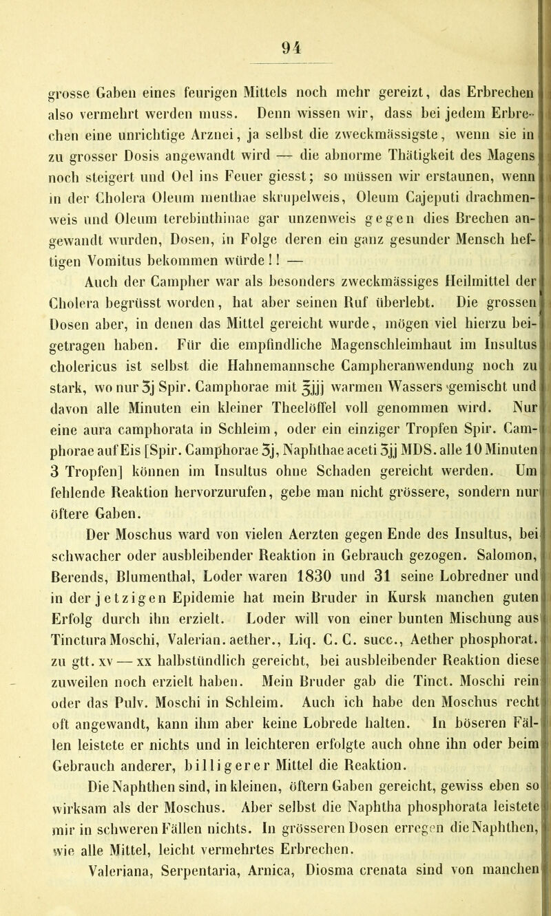 grosse Gaben eines feurigen Mittels noch mehr gereizt, das Erbrechen \ also vermehrt werden muss. Denn wissen wir, dass bei jedem Erhre-• j eben eine unrichtige Arznei, ja selbst die zweckmässigste, wenn sie in I zu grosser Dosis angewandt wird — die abnorme Thatigkeit des Magens ^ noch steigert und Oel ins Feuer giesst; so müssen wir erstaunen, wenn \ in der Cholera Oleum menthae skrupelweis, Oleum Cajeputi drachmen- ^ weis und Oleum terebinthinae gar unzenweis gegen dies Brechen an- gewandt wurden, Dosen, in Folge deren ein ganz gesunder Mensch hef- tigen Vomitus bekommen würde !! — | Auch der Campher war als besonders zweckmässiges Heilmittel der Cholera begrüsst worden, hat aber seinen Ruf überlebt. Die grossen \ Dosen aber, in denen das Mittel gereicht wurde, mögen viel hierzu bei- getragen haben. Für die empfindliche Magenschleimhaut im Insultus i cholericus ist selbst die Hahnemannsche Campheranwendimg noch zu stark, wo nur 5j Spir. Camphorae mit 3jjj warmen Wassers «^gemischt und| i davon alle Minuten ein kleiner Theelöffel voll genommen wird. Nur eine aura camphorata in Schleim, oder ein einziger Tropfen Spir. Cam-| ^ phorae auf Eis [Spir. Camphorae 5j, Naphthae aceti 5jj MDS. alle 10 Minuten ' 3 Tropfen] können im Insultus ohne Schaden gereicht werden. Um| fehlende Reaktion hervorzurufen, gebe man nicht grössere, sondern nur» öftere Gaben. i Der Moschus ward von vielen Aerzten gegen Ende des Insultus, bei» schwacher oder ausbleibender Reaktion in Gebrauch gezogen. Salomon,! ( ßerends, Blumenthal, Loder waren 1830 und 31 seine Lobredner und! in der jetzigen Epidemie hat mein Bruder in Kursk manchen gutenti Erfolg durch ihn erzielt. Loder will von einer bunten Mischung aus| Tinctura Moschi, Valerian. aether., Liq. C.C. succ., Aether phosphorat.i zu gtt.xv — XX halbstündlich gereicht, bei ausbleibender Reaktion diese! zuweilen noch erzielt haben. Mein Bruder gab die Tinct. Moschi reini oder das Pulv. Moschi in Schleim. Auch ich habe den Moschus recht j oft angewandt, kann ihm aber keine Lobrede halten. In böseren Fäl-jf len leistete er nichts und in leichteren erfolgte auch ohne ihn oder beim,! Gebrauch anderer, billigerer Mittel die Reaktion. | Die Naphtben sind, in kleinen, öftern Gaben gereicht, gewiss eben so|, wirksam als der Moschus. Aber selbst die Naphtha phosphorata leistete' ! mir in schweren Fällen nichts. In grösseren Dosen erregen dieNaphthen, ; wie alle Mittel, leicht vermehrtes Erbrechen. Valeriana, Serpentaria, Arnica, Diosma crenata sind von manchen i