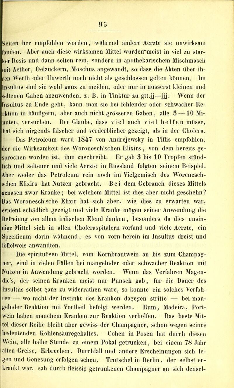 Seiten her empfohlen worden, während andere Aerzte sie unwirksam fanden. Aber auch diese wirksamen Mittel wurden*meist in viel zu star- ker Dosis und dann selten rein, sondern in apothekarischem Mischmasch mit Aether, Oelzuckern, Moschus angewandt, so dass die Akten über ih- ren Werth oder Unwerth noch nicht als geschlossen gelten können. Im Insultus sind sie wohl ganz zu meiden, oder nur in äusserst kleinen und seltenen Gaben anzuwenden, z. ß. in Tinktur zu gtt.jj—jjj. Wenn der Insultus zu Ende geht, kann man sie bei fehlender oder schwacher Re- aktion in häufigem, aber auch nicht grösseren Gaben, alle 5 — 10 Mi- nuten, versuchen. Der Glaube, dass viel auch viel helfen müsse, hat sich nirgends falscher und verderblicher gezeigt, als in der Cholera. Das Petroleum ward 1847 von Andrejewsky in Tiflis empfohlen, der die Wirksamkeit des Woronesch’schen Elixirs, von dem bereits ge- sprochen worden ist, ihm zuschreibt. Er gab 3 bis 10 Tropfen stünd- lich und seltener und viele Aerzte in Russland folgten seinem Beispiel. Aber weder das Petroleum rein noch im Vielgemisch des Worenesch- schen Elixirs hat Nutzen gebracht. Bei dem Gebrauch dieses Mittels genasen zwar Kranke; bei welchem Mittel ist dies aber nicht geschehn? Das Woronescb’sche Elixir hat sich aber, wie dies zu erwarten war, evident schädlich gezeigt und viele Kranke mögen seiner Anwendung die Befreiung von allem irdischen Elend danken, besonders da dies unsin- nige Mittel sich in allen Choleraspitälern vorfand und viele Aerzte, ein Specificum darin wähnend, es von vorn herein im Insultus dreist und löffelweis anwandten. Die spirituösen Mittel, vom Kornbrantwein an bis zum Champag- ner, sind in vielen Fällen bei mangelnder oder schwacher Reaktion mit Nutzen in Anwendung gebracht worden. Wenn das Verfahren Magen- die’s, der seinen Kranken meist nur Punsch gab, für die Dauer des Insultus selbst ganz zu widerrathen wäre, so könnte ein solches Verfah- ren — wo nicht der Instinkt des Kranken dagegen stritte — bei man- gelnder Reaktion mit Vortheil befolgt werden. Rum, Madeira, Port- wein haben manchem Kranken zur Reaktion verholten. Das beste Mit- tel dieser Reihe bleibt aber gewiss der Champagner, schon wegen seines bedeutenden Kohlensäuregehaltes. Cohen in Posen hat durch diesen Wein, alle halbe Stunde zu einem Pokal getrunken, bei einem 78 Jahr alten Greise, Erbrechen, Durchfall und andere Erscheinungen sich le- gen und Genesung erfolgen sehen. Trutschel in Berlin, der selbst er- krankt war, sah durch fleissig getrunkenen Champagner an sich densel- i