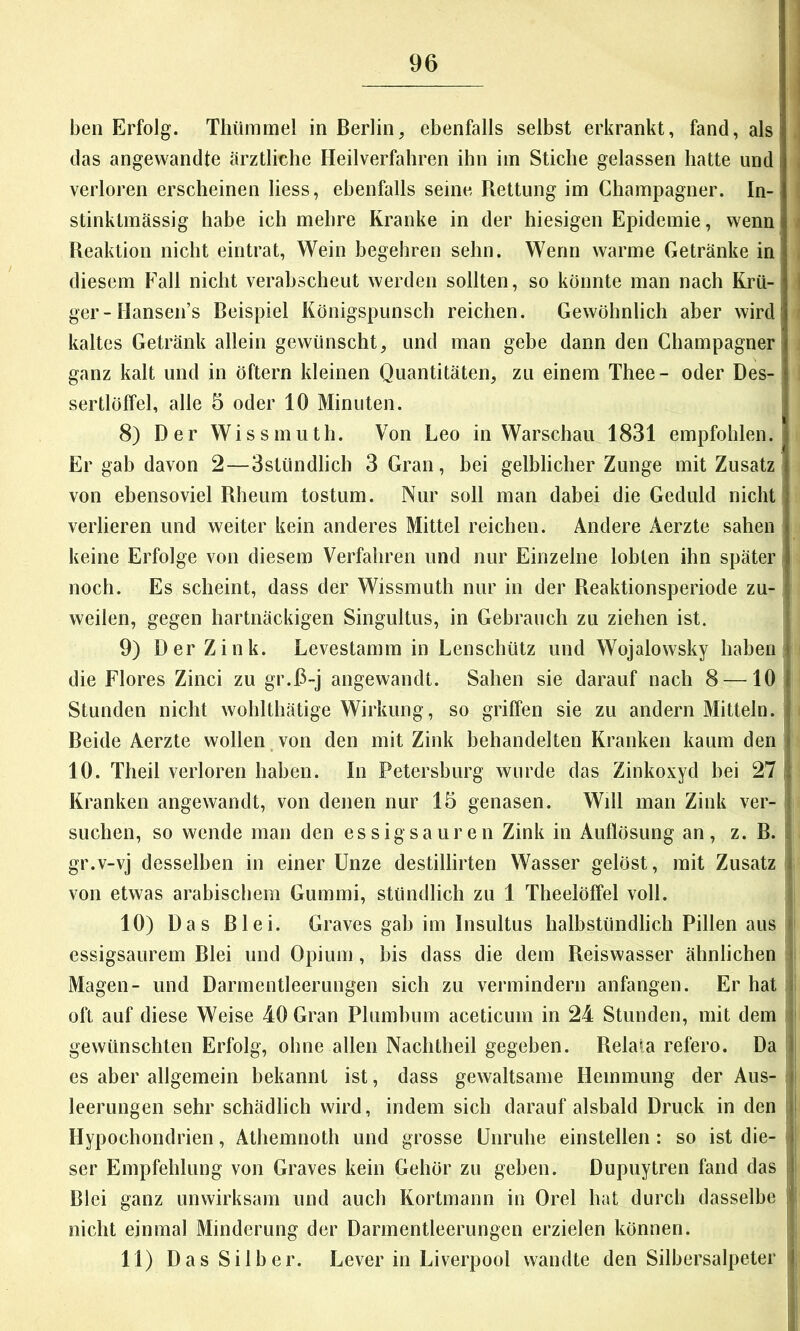 ben Erfolg. Thümmel in Berlin, ebenfalls selbst erkrankt, fand, als das angewandte ärztliche Heilverfahren ihn im Stiche gelassen hatte und i verloren erscheinen liess, ebenfalls seine Rettung im Champagner. In-' stinktmässig habe ich mehre Kranke in der hiesigen Epidemie, wenn Reaktion nicht eintrat, Wein begehren sehn. Wenn warme Getränke in' diesem Fall nicht verahscheut werden sollten, so könnte man nach Krü-I ger-Hansen’s Beispiel Königspunsch reichen. Gewöhnlich aber wird! kaltes Getränk allein gewünscht, und man gehe dann den Champagner i ganz kalt und in öftern kleinen Quantitäten, zu einem Thee- oder Des- sertlöffel, alle 5 oder 10 Minuten. 8) Der Wissmuth. Von Leo in Warschau 1831 empfohlen. Er gab davon 2—Sstündlicb 3 Gran, bei gelblicher Zunge mit Zusatz von ebensoviel Rheum tostum. Nur soll man dabei die Geduld nicht verlieren und weiter kein anderes Mittel reichen. Andere Aerzte sahen keine Erfolge von diesem Verfahren und nur Einzelne lobten ihn später noch. Es scheint, dass der Wissmuth nur in der Reaktionsperiode zu- weilen, gegen hartnäckigen Singultus, in Gebrauch zu ziehen ist. 9) Der Zink. Levestamm in Lenschtitz und Wojalowsky haben die Flores Zinci zu gr.D-j angewandt. Sahen sie darauf nach 8 —10 Stunden nicht wohlthätige Wirkung, so griffen sie zu andern Mitteln. Beide Aerzte wollen,von den mit Zink behandelten Kranken kaum den 10. Theil verloren haben. In Petersburg wurde das Zinkoxyd bei 27 I Kranken angewandt, von denen nur 15 genasen. Will man Zink ver- i suchen, so wende man den essigsauren Zink in Auflösung an, z. B. J gr.v-vj desselben in einer Unze destillirten Wasser gelöst, mit Zusatz von etwas arabischem Gummi, stündlich zu 1 Theelöffel voll. | 10) Das Blei. Graves gab im Insultus halbstündlich Pillen aus jj essigsaurem Blei und Opium, bis dass die dem Reiswasser ähnlichen ji Magen- und Darmentleerungen sich zu vermindern anfangen. Er hat l oft auf diese Weise 40 Gran Phimhum aceticum in 24 Stunden, mit dem |i gewünschten Erfolg, ohne allen Nachtheil gegeben. Relata refero. Da 1 es aber allgemein bekannt ist, dass gewaltsame Hemmung der Aus- leerungen sehr schädlich wird, indem sich darauf alsbald Druck in den i Hypochondrien, Athemnoth und grosse Unruhe einstellen: so ist die- ; ser Empfehlung von Graves kein Gehör zu geben. Dupuytren fand das j. Blei ganz unwirksam und auch Kortmann in Orel bat durch dasselbe j1 nicht einmal Minderung der Darmentleerungen erzielen können. j 11) Das Silber. Lever in Liverpool wandte den Silbersalpeter