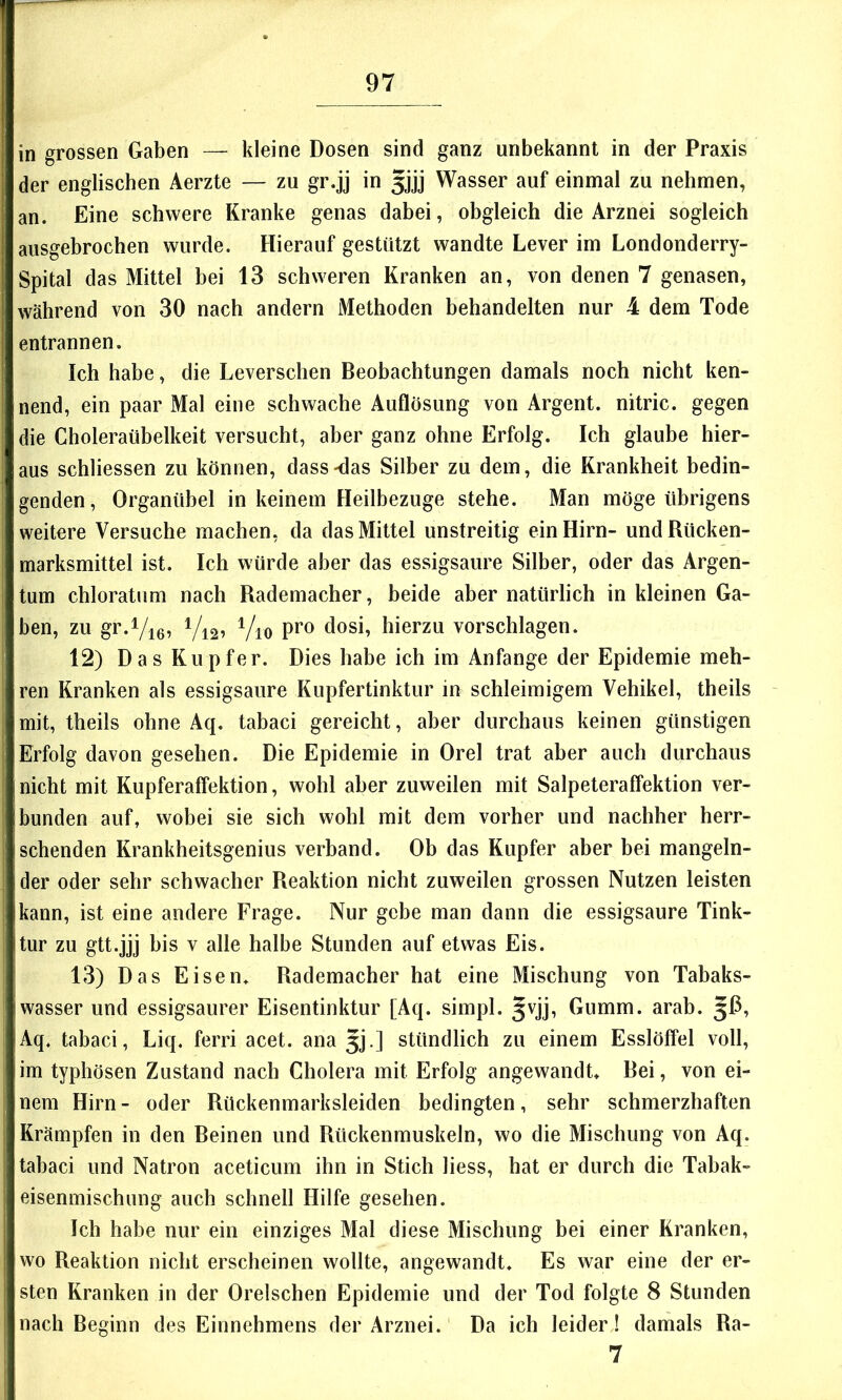 in grossen Gaben — kleine Dosen sind ganz unbekannt in der Praxis der englischen Aerzte — zu gr.jj in gjj Wasser auf einmal zu nehmen, an. Eine schwere Kranke genas dabei, obgleich die Arznei sogleich ausgebrochen wurde. Hierauf gestützt wandte Lever im Londonderry- Spital das Mittel bei 13 schweren Kranken an, von denen 7 genasen, während von 30 nach andern Methoden behandelten nur 4 dem Tode entrannen. Ich habe, die Leverschen Beobachtungen damals noch nicht ken- nend, ein paar Mal eine schwache Auflösung von Argent. nitric. gegen die Choleraübelkeit versucht, aber ganz ohne Erfolg. Ich glaube hier- aus schliessen zu können, dass-das Silber zu dem, die Krankheit bedin- genden, Organübel in keinem Heilbezuge stehe. Man möge übrigens weitere Versuche machen, da das Mittel unstreitig ein Hirn- und Rücken- marksmittel ist. Ich würde aber das essigsaure Silber, oder das Argen- tum chloratum nach Rademacher, beide aber natürlich in kleinen Ga- ben, zu gr.Vie^ Vi2^ Vio Pi’o dosi, hierzu vorschlagen. 12) Das Kupfer. Dies habe ich im Anfänge der Epidemie meh- ren Kranken als essigsaure Kupfertinktur in schleimigem Vehikel, theils mit, theils ohne Aq. tabaci gereicht, aber durchaus keinen günstigen Erfolg davon gesehen. Die Epidemie in Orel trat aber auch durchaus nicht mit Kupferaffektion, wohl aber zuweilen mit Salpeteraffektion ver- bunden auf, wobei sie sich wohl mit dem vorher und nachher herr- schenden Krankheitsgenius verband. Ob das Kupfer aber bei mangeln- der oder sehr schwacher Reaktion nicht zuweilen grossen Nutzen leisten kann, ist eine andere Frage. Nur gebe man dann die essigsaure Tink- tur zu gtt.jjj bis V alle halbe Stunden auf etwas Eis. 13) Das Eisen. Rademacher hat eine Mischung von Tabaks- wasser und essigsaurer Eisentinktur [Aq. simpl. Jvjj, Gumm. arab. Aq. tabaci, Liq. ferri acet. ana 5J.] stündlich zu einem Esslöffel voll, im typhösen Zustand nach Cholera mit Erfolg angewandt. Bei, von ei- nem Hirn- oder Rückenmarksleiden bedingten, sehr schmerzhaften Krämpfen in den Beinen und Rückenmuskeln, wo die Mischung von Aq. tabaci und Natron aceticum ihn in Stich Hess, hat er durch die Tabak- eisenmischnng auch schnell Hilfe gesehen. Ich habe nur ein einziges Mal diese Mischung bei einer Kranken, wo Reaktion nicht erscheinen wollte, angewandt. Es war eine der er- sten Kranken in der Orelschen Epidemie und der Tod folgte 8 Stunden nach Beginn des Einnehmens der Arznei. Da ich leiderJ damals Ra- 7