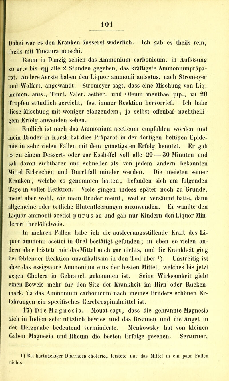 Dabei war es den Kranken äusserst widerlich. Ich gah es theils rein, theils mit Tinctiira moschi. Baum in Danzig schien das Ammonium carhonicum, in Auflösung zu gi\v bis vjjj alle 2 Stunden gegeben, das kräftigste Ammoniumpräpa- rat. Andere Aerzte haben den Liquor ammonii anisatus, nach Stromeyer und Wolfart, angewandt. Stromeyer sagt, dass eine Mischung von Liq. ammon. anis., Tinct. Valer. aether. und Oleum menthae pip., zu 20 Tropfen stündlich gereicht, fast immer Reaktion hervorrief. Ich habe diese Mischung mit weniger glänzendem, ja selbst offenbar nachtheili- gem Erfolg an wenden sehen. Endlich ist noch das Ammonium aceticum empfohlen worden und mein Bruder in Kursk hat dies Präparat in der dortigen heftigen Epide- mie in sehr vielen Fällen mit dem günstigsten Erfolg benutzt. Er gah es zu einem Dessert- oder gar Esslöffel voll alle 20 — 30 Minuten und sah davon sichtbarer und schneller als von jedem andern bekannten Mittel Erbrechen und Durchfall minder werden. Die meisten seiner Kranken, welche es genommen hatten, befanden sich am folgenden Tage in voller Reaktion. Viele gingen indess später noch zu Grunde, meist aber wohl, wie mein Bruder meint, weil er versäumt hatte, dann allgemeine oder örtliche Blutentleerungen anzuwenden. Er wandte den Liquor ammonii acetici purus an und gab nur Kindern den Liquor Min- deren theelöffelweis. In mehren Fällen habe ich die ausleerungsstillende Kraft des Li- quor ammonii acetici in Orel bestätigt gefunden; in eben so vielen an- dern aber leistete mir das Mittel auch gar nichts, und die Krankheit ging bei fehlender Reaktion unaufhaltsam in den Tod über i). Unstreitig ist aber das essigsaure Ammonium eins der besten Mittel, welches bis jetzt gegen Cholera in Gebrauch gekommen ist. Seine Wirksamkeit giebt einen Beweis mehr für den Sitz der Krankheit im Hirn oder Rücken- mark, da das Ammonium carhonicum nach meines Bruders schönen Er- fahrungen ein specifisches Cerebrospinalmittel ist. 17) Di e Magnesia. Mouat sagt, dass die gebrannte Magnesia sich in Indien sehr nützlich bewies und das Brennen und die Angst in der Herzgrube bedeutend verminderte. Menkowsky hat von kleinen Gaben Magnesia und Rheum die besten Erfolge gesehen. Sertürner, 1) Bei hartnäckiger Diarrhoea cholerica leistete mir das Mittel in ein paar Fällen nichts.