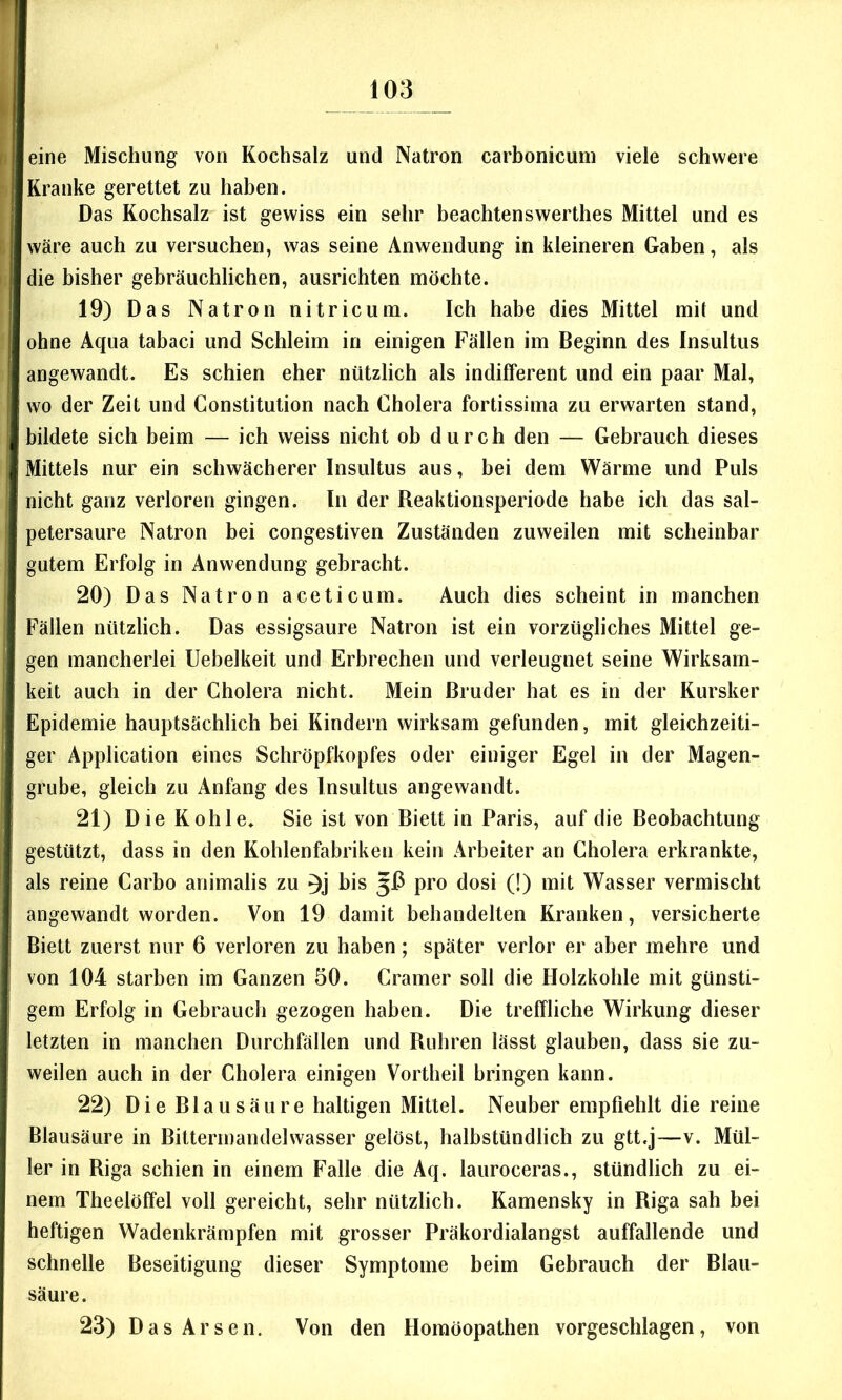 eine Mischung von Kochsalz und Natron carbonicuin viele schwere Kranke gerettet zu haben. Das Kochsalz ist gewiss ein sehr beachtenswerthes Mittel und es wäre auch zu versuchen, was seine Anwendung in kleineren Gaben, als die bisher gebräuchlichen, ausrichten möchte. 19) Das Natron nitricum. Ich habe dies Mittel mit und ohne Aqua tabaci und Schleim in einigen Fällen im Beginn des Insultus angewandt. Es schien eher nützlich als indifferent und ein paar Mal, wo der Zeit und Constitution nach Cholera fortissima zu erwarten stand, bildete sich beim — ich weiss nicht ob durch den — Gebrauch dieses Mittels nur ein schwächerer Insultus aus, bei dem Wärme und Puls nicht ganz verloren gingen. In der Reaktionsperiode habe ich das sal- petersaure Natron bei congestiven Zuständen zuweilen mit scheinbar gutem Erfolg in Anwendung gebracht. 20) Das Natron aceticum. Auch dies scheint in manchen Fällen nützlich. Das essigsaure Natron ist ein vorzügliches Mittel ge- gen mancherlei Uebelkeit und Erbrechen und verleugnet seine Wirksam- keit auch in der Cholera nicht. Mein Bruder hat es in der Kursker Epidemie hauptsächlich bei Kindern wirksam gefunden, mit gleichzeiti- ger Application eines Schröpfkopfes oder einiger Egel in der Magen- grube, gleich zu Anfang des Insultus angewandt. 21) Die Kohle* Sie ist von Biett in Paris, auf die Beobachtung gestützt, dass in den Kohlenfabriken kein Arbeiter an Cholera erkrankte, als reine Carbo animalis zu bis 513 pro dosi (!) mit Wasser vermischt angewandt worden. Von 19 damit behandelten Kranken, versicherte Biett zuerst nur 6 verloren zu haben; später verlor er aber mehre und von 104 starben im Ganzen 50. Cramer soll die Holzkohle mit günsti- gem Erfolg in Gebrauch gezogen haben. Die treffliche Wirkung dieser letzten in manchen Durchfällen und Rubren lässt glauben, dass sie zu- weilen auch in der Cholera einigen Vortheil bringen kann. 22) Die Blausäure haltigen Mittel. Neuber empfiehlt die reine Blausäure in Bittermandelwasser gelöst, halbstündlich zu gtt.j—v. Mül- ler in Riga schien in einem Falle die Aq. lauroceras., stündlich zu ei- nem Theelöffel voll gereicht, sehr nützlich. Kamensky in Riga sah bei heftigen Wadenkrämpfen mit grosser Präkordialangst auffallende und schnelle Beseitigung dieser Symptome beim Gebrauch der Blau- säure. 23) Das Arsen. Von den Homöopathen vorgeschlagen, von