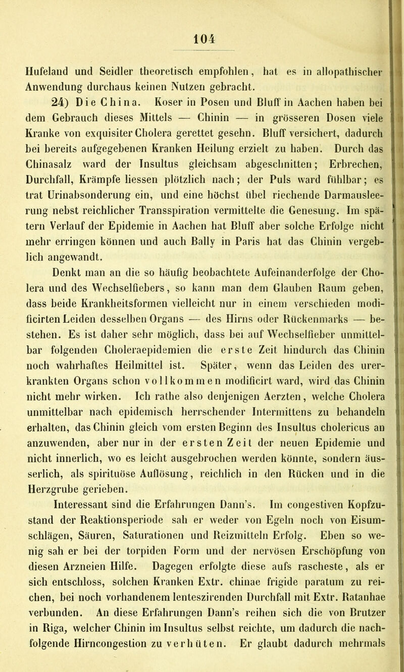 Hufeland und Seidler theoretisch empfohlen, hat es in allopathischer ) Anwendung durchaus keinen Nutzen gebracht. 24) Die China. Koser in Posen und Bluff in Aachen haben bei i dem Gebrauch dieses Mittels — Chinin — in grösseren Dosen viele •>. Kranke von exquisiter Cholera gerettet gesehn. Bluff versichert, dadurch I i bei bereits aufgegebenen Kranken Heilung erzielt zu haben. Durch das Chinasalz ward der Insultus gleichsam abgeschnitten; Erbrechen, ; Durchfall, Krämpfe Hessen plötzlich nach; der Puls ward fühlbar; es trat ürinabsonderung ein, und eine höchst übel riechende Darmauslee- rung nebst reichlicher Transspiration vermittelte die Genesung. Im spä- tem Verlauf der Epidemie in Aachen hat Bluff aber solche Erfolge nicht ; mehr erringen können und auch Bally in Paris hat das Chinin vergeb- lich angewandt. Denkt man an die so häufig beobachtete Aufeinanderfolge der Cho- lera und des Wechselfiebers, so kann man dem Glauben Kaum geben, dass beide Krankheitsformen vielleicht nur in einem verschieden modi- ficirten Leiden desselben Organs ■— des Hirns oder Bückemnarks — be- j stehen. Es ist daher sehr möglich, dass bei auf Wechselfieber unmittel- j bar folgenden Choleraepidemien die erste Zeit hindurch das Chinin j noch wahrhaftes Heilmittel ist. Später, wenn das Leiden des urer- jj krankten Organs schon vollkommen modificirt ward, wird das Chinin j nicht mehr wirken. Ich rathe also denjenigen Aerzten, welche Cholera ^ unmittelbar nach epidemisch herrschender Intermittens zu behandeln i erhalten, das Chinin gleich vom ersten Beginn des Insultus cholericus an ? anzuwenden, aber nur in der ersten Zeit der neuen Epidemie und i nicht innerlich, wo es leicht ausgebrochen werden könnte, sondern äus- • serlich, als spirituöse Auflösung, reichlich in den Bücken und in die l*! Herzgrube gerieben. Interessant sind die Erfahrungen Dann’s. Im congestiven Kopfzu- • stand der Reaktionsperiode sah er weder von Egeln noch von Eisum- • Schlägen, Säuren, Saturationen und Reizmitteln Erfolg. Eben so we- * nig sah er bei der torpiden Form und der nervösen Erschöpfung von [l diesen Arzneien Hilfe. Dagegen erfolgte diese aufs rascheste, als er jt sich entschloss, solchen Kranken Extr. chinae frigide paratum zu rei- ji eben, bei noch vorhandenem lenteszirenden Durchfall mit Extr. Ratanhae | verbunden. An diese Erfahrungen Dann’s reihen sich die von Brutzer ) in Riga, welcher Chinin im Insultus selbst reichte, um dadurch die nach- jj folgende Hirncongestion zu verhüten. Er glaubt dadurch mehrmals |j