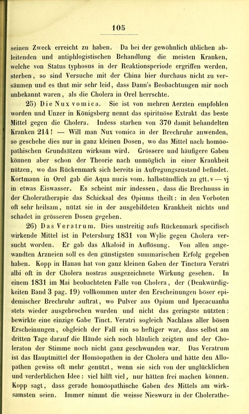 seinen Zweck erreicht zu haben. Da bei der gewöhnlich üblichen ab- leitenden und antiphlogistischen Behandlung die meisten Kranken, welche von Status typhosus in der Reaktionsperiode ergriffen werden, sterben, so sind Versuche mit der China hier durchaus nicht zu ver- säumep und es thut mir sehr leid, dass Dann’s Beobachtungen mir noch unbekannt waren, als die Cholera in Orel herrschte. 25) Die Nux vomica. Sie ist von mehren Aerzten empfohlen worden und Unzer in Königsberg nennt das spirituöse Extrakt das beste Mittel gegen die Cholera. Indess starben von 370 damit behandelten Kranken 214! — Will man Nux vomica in der Brechruhr anwenden, so geschehe dies nur in ganz kleinen Dosen, wo das Mittel nach homöo- pathischen Grundsätzen wirksam wird. Grössere und häufigere Gaben können aber schon der Theorie nach unmöglich in einer Krankheit nützen, wo das Rückenmark sich bereits in Aufregungszustand befindet. Kortmann in Orel gab die Aqua nucis vom. halbstündlich zu gtt.v — vj in etwas Eiswasser. Es scheint mir indessen, dass die Brechnuss in der Choleratherapie das Schicksal des Opiums theilt: in den Vorboten oft sehr heilsam, nützt sie in der ausgebildeten Krankheit nichts und schadet in grösseren Dosen gegeben. 26) Das Vera tr um. Dies unstreitig aufs Rückenmark specifisch wirkende Mittel ist in Petersburg 1831 von Wylie gegen Cholera ver- sucht worden. Er gab das Alkaloid in Auflösung. Von allen ange- wandten Arzneien soll es den günstigsten summarischen Erfolg gegeben haben. Kopp in Hanau hat von ganz kleinen Gaben der Tinctura Veratri albi oft in der Cholera nostras ausgezeichnete Wirkung gesehen. In einem 1831 im Mai beobachteten Falle von Cholera, der (Denkwürdig- keiten Band 3 pag. 19) vollkommen unter den Erscheinungen böser epi- demischer Brechruhr auftrat, wo Pulver aus Opium und Ipecacuanha stets wieder ausgebrochen wurden und nicht das geringste nützten: bewirkte eine einzige Gabe Tinct. Veratri sogleich Nachlass aller bösen Erscheinungen, obgleich der Fall ein so heftiger war, dass selbst am dritten Tage darauf die Hände sich noch bläulich zeigten und der Cho- leraton der Stimme noch nicht ganz geschwunden war. Das Veratrum ist das Hauptmittel der Homöopathen in der Cholera und hätte den Allo- pathen gewiss oft mehr genützt, wenn sie sich von der unglücklichen und verderblichen Idee: viel hilft viel, nur hätten frei machen können. Kopp sagt, dass gerade homöopathische Gaben des Mittels am wirk- samsten seien. Immer nimmt die weisse Nieswurz in der Cholerathe-