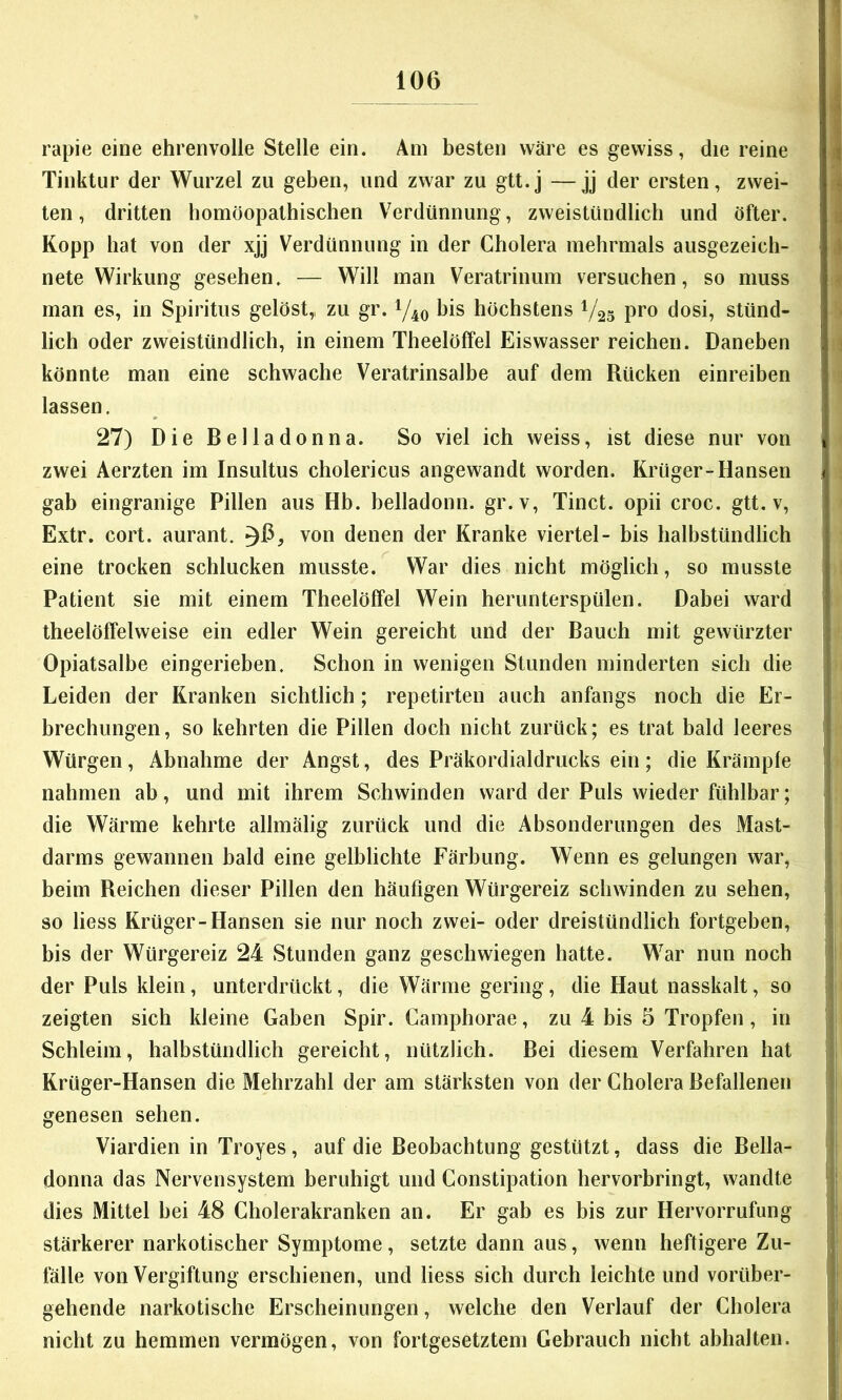 rapie eine ehrenvolle Stelle ein. Am besten wäre es gewiss, die reine Tinktur der Wurzel zu geben, und zwar zu gtt.j —jj der ersten, zwei- ten, dritten homöopathischen Verdünnung, zweistündlich und öfter. Kopp hat von der xjj Verdünnung in der Cholera mehrmals ausgezeich- nete Wirkung gesehen. — Will man Veratrinum versuchen, so muss man es, in Spiritus gelöst,, zu gr. 1/40 bis höchstens V25 pro dosi, stünd- lich oder zweistündlich, in einem Theelöffel Eiswasser reichen. Daneben könnte man eine schwache Veratrinsalbe auf dem Rücken einreiben lassen. 27) Die Belladonna. So viel ich weiss, ist diese nur von zwei Aerzten im Insultus cholericus angewandt worden. Krüger-Hansen gab eingranige Pillen aus Hb. belladonn. gr. v, Tinct. opii croc. gtt. v, Extr. cort. aurant. ^6, von denen der Kranke viertel- bis halbstündlich eine trocken schlucken musste. War dies nicht möglich, so musste Patient sie mit einem Theelöffel Wein herunterspülen. Dabei ward theelöffelweise ein edler Wein gereicht und der Bauch mit gewürzter Opiatsalbe eingerieben. Schon in wenigen Stunden minderten sich die Leiden der Kranken sichtlich; repetirten auch anfangs noch die Er- brechungen, so kehrten die Pillen doch nicht zurück; es trat bald leeres Würgen, Abnahme der Angst, des Präkordialdrucks ein; die Krämpfe nahmen ab, und mit ihrem Schwinden ward der Puls wieder fühlbar; die Wärme kehrte allmälig zurück und die Absonderungen des Mast- darms gewannen bald eine gelblichte Färbung. Wenn es gelungen war, beim Reichen dieser Pillen den häufigen Würgereiz schwinden zu sehen, so liess Krüger-Hansen sie nur noch zwei- oder dreistündlich fortgeben, bis der Würgereiz 24 Stunden ganz geschwiegen hatte. War nun noch der Puls klein, unterdrückt, die Wärme gering, die Haut nasskalt, so zeigten sich kleine Gaben Spir. Camphorae, zu 4 bis 5 Tropfen, in Schleim, halbstündlich gereicht, nützlich. Bei diesem Verfahren hat Krüger-Hansen die Mehrzahl der am stärksten von der Cholera Befallenen genesen sehen. Viardien in Troyes, auf die Beobachtung gestützt, dass die Bella- donna das Nervensystem beruhigt und Constipation hervorbringt, wandte dies Mittel bei 48 Cholerakranken an. Er gab es bis zur Hervorrufung stärkerer narkotischer Symptome, setzte dann aus, wenn heftigere Zu- fälle von Vergiftung erschienen, und liess sich durch leichte und vorüber- gehende narkotische Erscheinungen, welche den Verlauf der Cholera nicht zu hemmen vermögen, von fortgesetztem Gebrauch nicht abhalten.