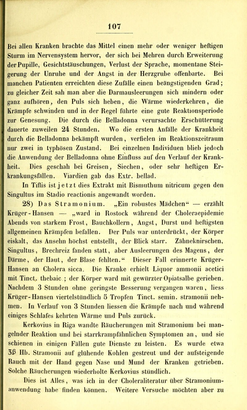 Bei allen Kranken brachte das Mittel einen mehr oder weniger heftigen Sturm im Nervensystem hervor, der sich bei Mehren durch Erweiterung der Pupille, Gesichtstäuschungen, Verlust der Sprache, momentane Stei- gerung der Unruhe und der Angst in der Herzgrube offenbarte. Bei manchen Patienten erreichten diese Zufälle einen beängstigenden Grad; zu gleicher Zeit sah man aber die Darmausleerungen sich mindern oder ganz aufhören, den Puls sich heben, die Wärme wiederkehren, die Krämpfe schwinden und in der Regel führte eine gute Reaktionsperiode zur Genesung. Die durch die Belladonna verursachte Erschütterung dauerte zuweilen 24 Stunden. Wo die ersten Anfälle der Krankheit durch die Belladonna bekämpft wurden, verfielen im Reaktionszeitraum nur zwei in typhösen Zustand. Bei einzelnen Individuen blieb jedoch die Anwendung der Belladonna ohne Einfluss auf den Verlauf der Krank- heit. Dies geschah bei Greisen, Siechen, oder sehr heftigen Er- krankungsfällen. Viardien gab das Extr. beilad. In Tiflis ist jetzt dies Extrakt mit Bismuthum nitricum gegen den Singultus im Stadio reactionis angewandt worden. 28) Das Stramonium. „Ein robustes Mädchen“ — erzählt Krüger-Hansen — „ward in Rostock während der Choleraepidemie Abends von starkem Frost, Bauchkollern, Angst, Durst und heftigsten allgemeinen Krämpfen befallen. Der Puls war unterdrückt, der Körper eiskalt, das Anselm höchst entstellt, der Blick starr. Zähneknirschen, Singultus, Brechreiz fanden statt, aber Ausleerungen des Magens, der Därme, der Haut, der Blase fehlten.“ Dieser Fall erinnerte Krüger- Hansen an Cholera sicca. Die Kranke erhielt Liquor ammonii acetici mit Tinct. thebaic ; der Körper ward mit gewürzter Opiatsalbe gerieben. Nachdem 3 Stunden ohne geringste Besserung vergangen waren, Hess Krüger-Hansen viertelstündlich 5 Tropfen Tinct. semin. stramonii neh- men. In Verlauf von 3 Stunden Hessen die Krämpfe nach und während einiges Schlafes kehrten Wärme und Puls zurück. Kerkovius in Riga wandte Räucherungen mit Stramonium bei man- gelnder Reaktion und bei starrkrampfähnlichen Symptomen an, und sie schienen in einigen Fällen gute Dienste zu leisten. Es wurde etwa Hb. Stramonii auf glühende Kohlen gestreut und der aufsteigende Rauch mit der Hand gegen Nase und Mund der Kranken getrieben. Solche Räucherungen wiederholte Kerkovius stündlich. Dies ist Alles, was ich in der Choleraliteratur über Stramonium- anwendung habe finden können. Weitere Versuche möchten aber zu