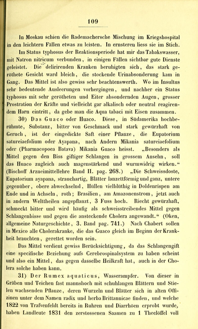 In Moskau schien die Rademachersche Mischung im Kriegshospital in den leichtern Fällen etwas zu leisten. In ernsteren Hess sie im Stich. Im Status typhosus der Reaktionsperiode hat mir das Tabakswasser, mit Natron nitricum verbunden, in einigen Fällen sichtbar gute Dienste geleistet. Die delirirenden Kranken beruhigten sich, das stark ge- röthete Gesicht ward bleich, die stockende Urinabsonderung kam in Gang. Das Mittel ist also gewiss sehr beachtenswerth. Wo im Insultus sehr bedeutende Ausleerungen vorhergingen, und nachher ein Status typhosus mit sehr gerötheten und Eiter absondernden Augen, grosser Prostration der Kräfte und vielleicht gar alkalisch oder neutral reagiren- dem Harn eintritt, da gebe man die Aqua tabaci mit Eisen zusammen. 30) Das Guaco oder Huaco. Diese, in Südamerika hochbe- rühmte, Substanz, bitter von Geschmack und stark gewürzhaft von Geruch , ist der eingedickte Saft einer Pflanze, die Eupatorium satureiaefolium oder Ayapana, nach Andern Mikania satureiaefolium oder (Pharmacopoea Ratava) Mikania Guaco heisst. „Resonders als Mittel gegen den Riss giftiger Schlangen in grossem Ansehn, soll das Huaco zugleich auch magenstärkend und wurmwidrig wirken.“ (Bischoff Arzneimittellehre Band II. pag. 268.) „Die Schweissdoste, Eupatorium ayapana, strauchartig, Blätter lanzettförmig und ganz, untere gegenüber, obere abwechselnd, Hüllen vielhlüthig in Doldenrispen am Ende und in Achseln , roth ; Brasilien, am Amazonenstrom, jetzt auch in andern Welttheilen angepflanzt, 3 Fuss hoch. Riecht gewürzhaft, schmeckt bitter und wird häufig als schweisstreibendes Mittel gegen Schlangenbisse und gegen die ansteckende Cholera angewandt.“ (Oken, allgemeine Naturgeschichte, 3. Band pag. 741.) Nach Chabert sollen in Mexico alle Cholerakranke, die das Guaco gleich im Beginn der Krank- heit brauchten, gerettet worden sein. Das Mittel verdient gewiss Berücksichtigung, da das Schlangengift eine specifische Beziehung aufs Cerebrospinalsystem zu haben scheint und also ein Mittel, das gegen dasselbe Heilkraft hat, auch in der Cho- lera solche haben kann. 31) Der Rumex aquaticus, Wasserampfer. Von dieser in Gräben und Teichen fast mannshoch mit schuhlangen Blättern und Stie- len wachsenden Pflanze, deren Wurzeln und Blätter sich in alten Offi- zinen unter dem Namen radix und herba Brittannicae finden, und welche 1822 von Trafvenfeldt bereits in Rühren und Diarrhöen erprobt wurde, haben Landleute 1831 den zerstossenen Saamen zu 1 Theelölfel voll