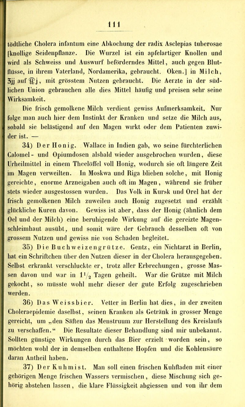 lödtliche Cholera infantum eine Abkochung der radix Asclepias tuberosae [knollige Seidenpflanze. Die Wurzel ist ein apfelartiger Knollen und wird als Schweiss und Auswurf beförderndes Mittel, auch gegen Blut- flüsse, in ihrem Vaterland, Nordamerika, gebraucht, Oken.] in Milch, 5jj auf , mit grösstem Nutzen gebraucht. Die Aerzte in der süd- lichen Union gebrauchen alle dies Mittel häufig und preisen sehr seine Wirksamkeit. Die frisch gemolkene Milch verdient gewiss Aufmerksamkeit, Nur folge man auch hier dem Instinkt der Kranken und setze die Milch aus, sobald sie belästigend auf den Magen wirkt oder dem Patienten zuwi- der ist. — 34) Der Honig. Wallace in Indien gab, wo seine fürchterlichen Calomel- und Opiumdosen alsbald wieder ausgebrochen wurden, diese Urheilmittel in einem Theelöffel voll Honig, wodurch sie oft längere Zeit im Magen verweilten. In Moskwa und Riga blieben solche, mit Honig gereichte, enorme Arzneigaben auch oft im Magen, während sie früher stets wieder ausgestossen wurden. Das Volk in Kursk und Orel hat der frisch gemolkenen Milch zuweilen auch Honig zugesetzt und erzählt glückliche Kuren davon. Gewiss ist aber, dass der Honig (ähnlich dem Oel und der Milch) eine beruhigende Wirkung auf die gereizte Magen- schleimhaut ausübt, und somit wäre der Gebrauch desselben oft von grossem Nutzen und gewiss nie von Schaden begleitet. 35) Die Buchweizengrütze. Gentz, ein Nichtarzt in Berlin, hat ein Schriftchen über den Nutzen dieser in der Cholera herausgegeben. Selbst erkrankt verschluckte er, trotz aller Erbrechungen, grosse Mas- sen davon und war in IY2 Tagen geheilt. War die Grütze mit Milch gekocht, so müsste wohl mehr dieser der gute Erfolg zugeschrieben werden. 36) Das Weissbier. Vetter in Berlin hat dies, in der zweiten Choleraepidemie daselbst, seinen Kranken als Getränk in grosser Menge gereicht, um „den Säften das Menstruum zur Herstellung des Kreislaufs zu verschaffen.“ Die Resultate dieser Behandlung sind mir unbekannt. Sollten günstige Wirkungen durch das Bier erzielt worden sein, so möchten wohl der in demselben enthaltene Hopfen und die Kohlensäure daran Antheil haben. 37) Der Kuhmist. Man soll einen frischen Kuhfladen mit einer gehörigen Menge frischen Wassers vermischen, diese Mischung sich ge- hörig abstehen lassen, die klare Flüssigkeit abgiessen und von ihr dem