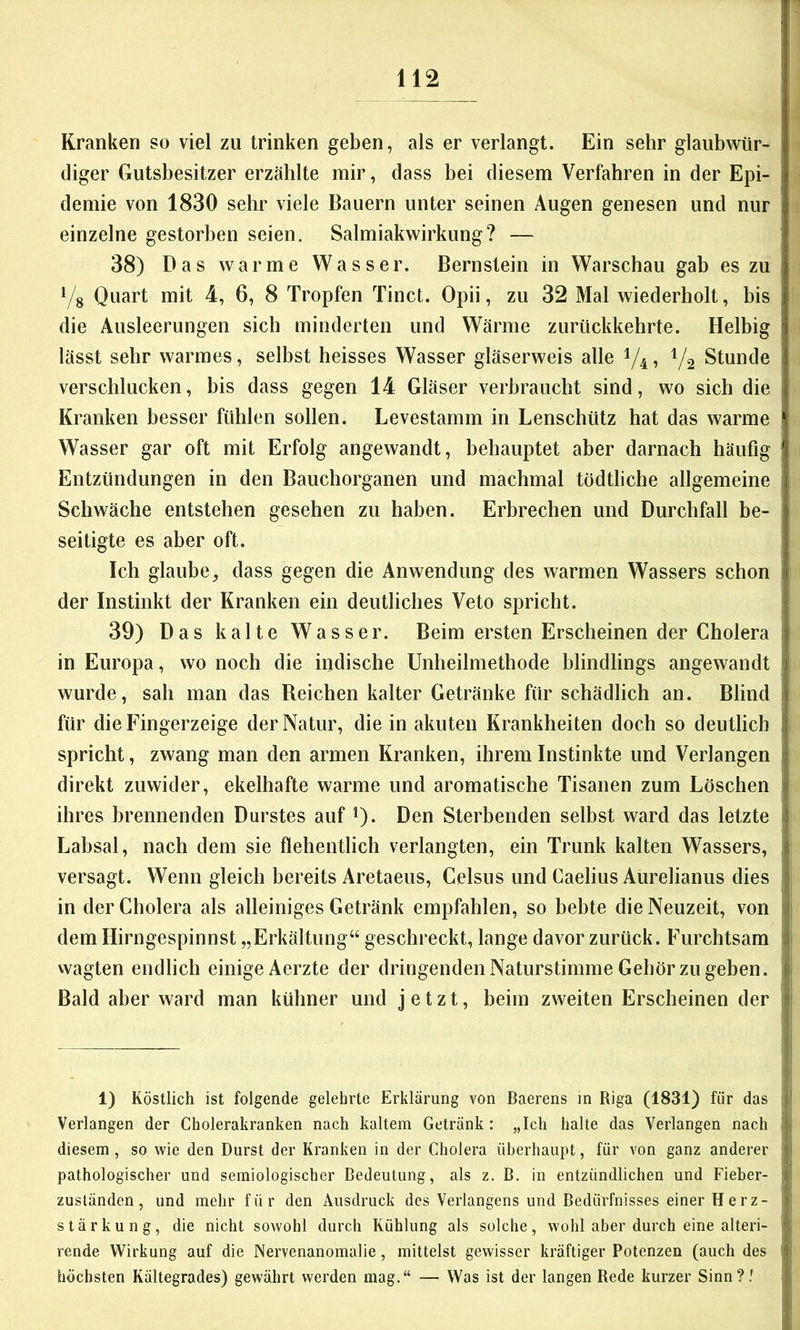 Kranken so viel zu trinken geben, als er verlangt. Ein sehr glaubwür- diger Gutsbesitzer erzählte mir, dass bei diesem Verfahren in der Epi- demie von 1830 sehr viele Bauern unter seinen Augen genesen und nur einzelne gestorben seien. Salmiakwirkung? — 38) Das warme Wasser. Bernstein in Warschau gab es zu i/g Quart mit 4, 6, 8 Tropfen Tinct. Opii, zu 32 Mal wiederholt, bis die Ausleerungen sich minderten und Wärme zurückkehrte. Helbig lässt sehr warmes, selbst heisses Wasser gläserweis alle 1/4? V2 Stunde verschlucken, bis dass gegen 14 Gläser verbraucht sind, wo sich die Kranken besser fühlen sollen. Levestamm in Lenschütz hat das warme Wasser gar oft mit Erfolg angewandt, behauptet aber darnach häufig Entzündungen in den Bauchorganen und machmal tödtliche allgemeine Schwäche entstehen gesehen zu haben. Erbrechen und Durchfall be- seitigte es aber oft. Ich glaube, dass gegen die Anwendung des warmen Wassers schon der Instinkt der Kranken ein deutliches Veto spricht. 39) Das kalte Wasser. Beim ersten Erscheinen der Cholera in Europa, wo noch die iudische Unheilmethode blindlings angewandt wurde, sah man das Reichen kalter Getränke für schädlich an. Blind für die Fingerzeige der Natur, die in akuten Krankheiten doch so deutlich spricht, zwang man den armen Kranken, ihrem Instinkte und Verlangen direkt zuwider, ekelhafte warme und aromatische Tisanen zum Löschen ihres brennenden Durstes auf Q. Den Sterbenden selbst ward das letzte Labsal, nach dem sie flehentlich verlangten, ein Trunk kalten Wassers, versagt. Wenn gleich bereits Aretaeus, Celsus und Caelius Aurelianus dies in der Cholera als alleiniges Getränk empfahlen, so bebte die Neuzeit, von dem Hirngespinnst „Erkältung“ geschreckt, lange davor zurück. Furchtsam vvagten endlich einige Aerzte der dringenden Naturstimme Gehör zu geben. Bald aber ward man kühner und jetzt, heim zweiten Erscheinen der 1) Köstlich ist folgende gelehrte Erklärung von Baerens in Riga (1831) für das 1 Verlangen der Cholerakranken nach kaltem Getränk: „Ich halte das Verlangen nach ' diesem , so wie den Durst der Kranken in der Cholera überhaupt, für von ganz anderer pathologischer und semiologischer Bedeutung, als z. B. in entzündlichen und Fieber- j Zuständen, und mehr für den Ausdruck des Verlangens und Bedürfnisses einer Herz- | Stärkung, die nicht sowohl durch Kühlung als solche, w'ohl aber durch eine alteri- ; rende Wirkung auf die Nervenanomalie, mittelst gewisser kräftiger Potenzen (auch des ^ höchsten Kältegrades) gewährt werden mag.“ — Was ist der langen Rede kurzer Sinn? '