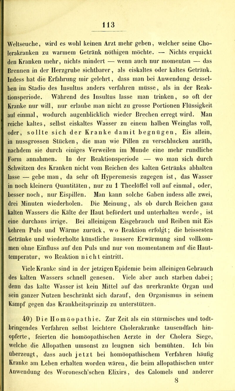 Weltseuche, wird es wohl keinen Arzt mehr geben, welcher seine Cho- lerakranken zu warmem Getränk nöthigen möchte. — Nichts erquickt den Kranken mehr, nichts mindert — wenn auch nur momentan — das Brennen in der Herzgrube sichtbarer, als eiskaltes oder kaltes Getränk. Indess hat die Erfahrung mir gelehrt, dass man bei Anwendung dessel- ben im Stadio des Insultus anders verfahren müsse, als in der Reak- tionsperiode. Während des Insultus lasse man trinken, so oft der Kranke nur will, nur erlaube man nicht zu grosse Portionen Flüssigkeit auf einmal, wodurch augenblicklich wieder Brechen erregt wird. Man reiche kaltes, selbst eiskaltes Wasser zu einem halben Weinglas voll, oder, sollte sich der Kranke damit begnügen, Eis allein, in nussgrossen Stücken, die man wie Pillen zu verschlucken anräth, nachdem sie durch einiges Verweilen im Munde eine mehr rundliche Form annahmen. In der Reaktionsperiode — wo man sich durch Schwitzen des Kranken nicht vom Reichen des kalten Getränks abhalten lasse — gebe man, da sehr oft Hyperemesis zugegen ist, das Wasser in noch kleinern Quantitäten, nur zu 1 Theelöffel voll auf einmal, oder, besser noch, nur Eispillen. Man kann solche Gaben indess alle zwei, drei Minuten wiederholen. Die Meinung, als ob durch Reichen ganz kalten Wassers die Kälte der Haut befördert und unterhalten werde, ist eine durchaus irrige. Bei alleinigem Eisgebrauch und Reiben mit Eis kebren Puls und Wärme zurück, w o Reaktion erfolgt; die heissesten Getränke und wiederholte künstliche äussere Erwärmung sind vollkom- men ohne Einfluss auf den Puls und nur von momentanem auf die Haut- temperatur , wo Reaktion nicht eintritt. Viele Kranke sind in der jetzigen Epidemie beim alleinigen Gebrauch des kalten Wassers schnell genesen. Viele aber auch starben dabei; denn das kalte Wasser ist kein Mittel auf das urerkrankte Organ und sein ganzer Nutzen beschränkt sich darauf, den Organismus in seinem Kampf gegen das Krankheitsprinzip zu unterstützen. 40) Die Homöopathie. Zur Zeit als ein stürmisches und todt- bringendes Verfahren selbst leichtere Cholerakranke tausendfach hin- opferte, feierten die homöopathischen Aerzte in der Cholera Siege, welche die Allopathen umsonst zu leugnen sich bemühten. Ich bin überzeugt, dass auch jetzt bei homöopathischem Verfahren häufig Kranke am Leben erhalten worden wären, die beim allopathischen unter Anwendung des Woronesch’schen Elixirs, des Calomeis und anderer 8