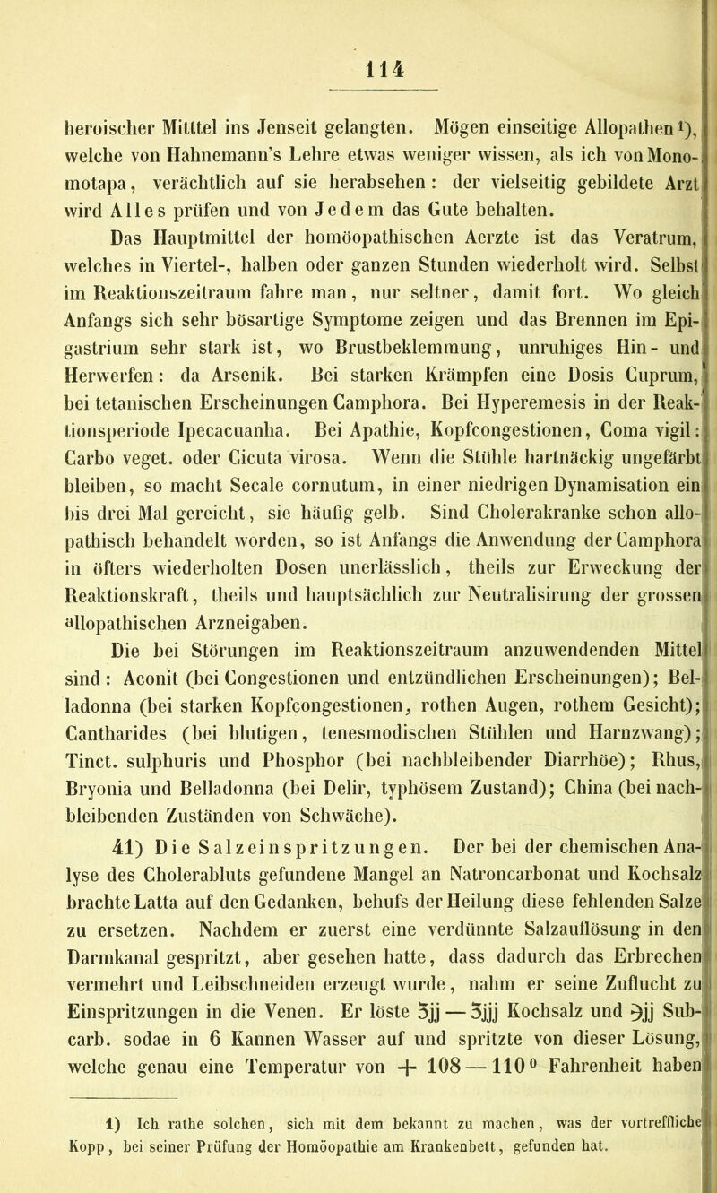 heroischer Milttel ins Jenseit gelangten. Mögen einseitige Allopathen i),! welche von Hahnemann’s Lehre etwas weniger wissen, als ich von Mono- motapa, verächtlich auf sie herabsehen; der vielseitig gebildete Arzt! wird Alles prüfen und von Jedem das Gute behalten. ' Das Hauptmittel der homöopathischen Aerzte ist das Veratrum, welches in Viertel-, halben oder ganzen Stunden wiederholt wird. Selbst! im Reaktionszeitraum fahre man, nur seltner, damit fort. Wo gleich Anfangs sich sehr bösartige Symptome zeigen und das Brennen im Epi- gastrium sehr stark ist, wo Brustbeklemmung, unruhiges Hin- und Herwerfen: da Arsenik. Bei starken Krämpfen eine Dosis Cuprum, hei tetanischen Erscheinungen Camphora. Bei Hyperemesis in der Reak- tionsperiode Ipecacuanha. Bei Apathie, Kopfcongestionen, Coma vigil: Carbo veget. oder Cicuta virosa. Wenn die Stühle hartnäckig ungefärbt! bleiben, so macht Secale cornutum, in einer niedrigen Dynamisation ein bis drei Mal gereicht, sie häufig gelb. Sind Cholerakranke schon allo- pathisch behandelt worden, so ist Anfangs die Anwendung der Camphorali in öfters wiederholten Dosen unerlässlich, theils zur Erweckung der|l Reaktionskraft, theils und hauptsächlich zur Neutralisirung der grosseniji allopathischen Arzneigaben. | Die bei Störungen im Reaktionszeitraum anzuwendenden Mittel! sind: Aconit (bei Congestionen und entzündlichen Erscheinungen); Bel-j ladonna (bei starken Kopfcongestionen, rothen Augen, rothem Gesicht);) Cantharides (bei blutigen, tenesmodischen Stühlen und Harnzwang);^ Tinct. sulphuris und Phosphor (bei nachbleibender Diarrhöe); Rhus,i Bryonia und Belladonna (bei Delir, typhösem Zustand); China (bei nach-1 bleibenden Zuständen von Schwäche). 41) Die Salzeinspritzungen. Der bei der chemischen Ana-i lyse des Cholerabluts gefundene Mangel an Natroncarbonat und Kochsalz!: brachte Latta auf den Gedanken, behufs der Heilung diese fehlenden Salzeil zu ersetzen. Nachdem er zuerst eine verdünnte Salzauflösung in deni Darmkanal gespritzt, aber gesehen hatte, dass dadurch das Erbrecheni« vermehrt und Leibschneiden erzeugt wurde, nahm er seine Zuflucht zu;l Einspritzungen in die Venen. Er löste 5jj — 5jjj Kochsalz und ^jj Sub-j carb. sodae in 6 Kannen Wasser auf und spritzte von dieser Lösung,|j welche genau eine Temperatur von -|- 108 —110^ Fahrenheit habenfl 1) Ich rathe solchen, sich mit dem bekannt zu machen, was der vortreffliche Kopp , bei seiner Prüfung der Homöopathie am Krankenbett, gefunden hat. |