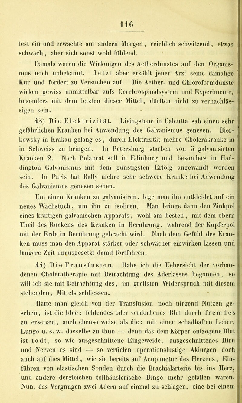 fest ein und erwachte am andern Morgen, reichlich schwitzend, etwas schwach, aber sich sonst wohl fühlend. Damals waren die Wirkungen des Aetherdunstes auf den Organis- mus noch unbekannt. Jetzt aber erzählt jener Arzt seine damalige Kur und fordert zu Versuchen auf. Die Aether- und Chloroformdünsle wirken gewiss unmittelbar aufs Cerehrospinalsystem und Experimente, besonders mit dem letzten dieser Mittel, dürften nicht zu vernachläs- sigen sein. 43) Die Elektrizität. Livingstone in Calcutta sah einen sehr gefährlichen Kranken bei Anwendung des Galvanismus genesen. Bier- kowsky in Krakau gelang es, durch Elektrizität mehre Cholerakranke in in Schweiss zu bringen, ln Petersburg starben von 5 galvanisirten Kranken 2. Nach Polaprat soll in Edinhurg und besonders in Had- dington Galvanismus mit dem günstigsten Erfolg angewandt worden sein. In Paris hat Bally mehre sehr schwere Kranke bei Anwendung des Galvanismus genesen sehen. Uni einen Kranken zu galvanisiren, lege man ihn entkleidet auf ein neues Wachstuch, um ihn zu isoliren. Man bringe dann den Zinkpol eines kräftigen galvanischen Apparats, wohl am besten, mit dem obern Theil des Rückens des Kranken in Berührung, während der Kupferpol mit der Erde in Berührung gebracht wird. Nach dem Gefühl des Kran- ken muss man den Apparat stärker oder schwächer einwirken lassen und längere Zeit unausgesetzt damit fortfahren. 44) Die Transfusion. Habe ich die Uebersicht der vorhan- denen Choleratherapie mit Betrachtung des Aderlasses begonnen, so will ich sie mit Betrachtung des, im grellsten Widerspruch mit diesem stehenden, Mittels schliessen. - j Hatte man gleich von der Transfusion noch nirgend Nutzen ge- \ sehen, ist die Idee: fehlendes oder verdorbenes Blut durch fremdes | zu ersetzen, auch ebenso weise als die: mit einer schadhaften Leber, t Lunge u.s.w. dasselbe zu thun — denn das dem Körper entzogene Blut ] ist todt, so wie ausgeschnittene Eingeweide, ausgeschnittenes Hirni; und Nerven es sind — so verfielen operationslustige Akiurgen doch | auch auf dies Mittel, wie sie bereits auf Acupimctur des Herzens, Ein- | führen von elastischen Sonden durch die Brachialarterie bis ins Herz, j und andere dergleichen tollhäuslerische Dinge mehr gefallen waren. Nun, das Vergnügen zwei Adern auf einmal zu schlagen, eine hei einem