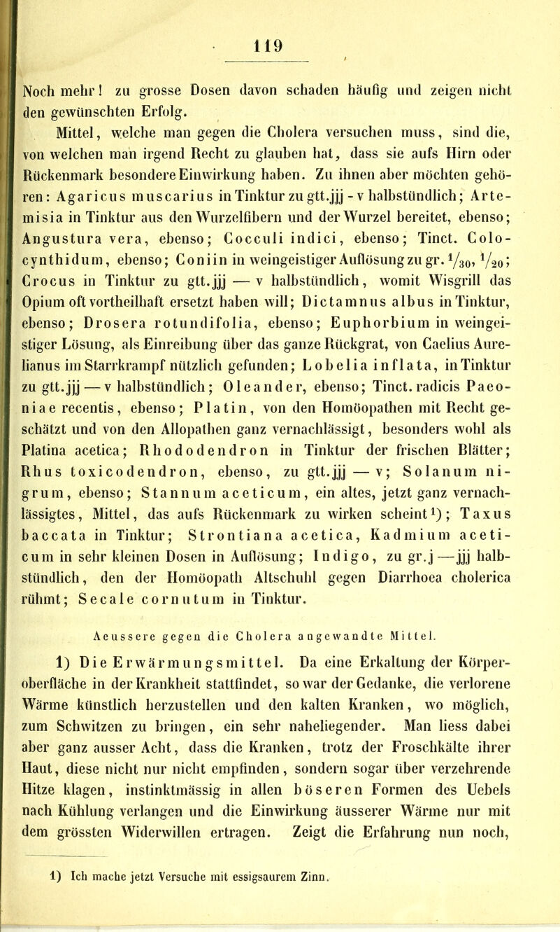 Noch mehr I zu grosse Dosen davon schaden häufig und zeigen nicht den gewünschten Erfolg. Mittel, welche man gegen die Cholera versuchen muss, sind die, von welchen man irgend Recht zu glauben hat, dass sie aufs Hirn oder Rückenmark besondere Einwirkung haben. Zu ihnen aber möchten gehö- ren: Agaricus muscarius in Tinktur zu gtt.jjj - v halbstündlich; Arte- misia in Tinktur aus den Wurzelfibern und der Wurzel bereitet, ebenso; Angustura vera, ebenso; Cocciili indici, ebenso; Tinct. Colo- cynthidum, ebenso; Coniin in weingeistiger Auflösung zu gr. 1/30, Vsoi Crocus in Tinktur zu gtt.jjj —v halbstündlich, womit Wisgrill das Opium oft vortheilhaft ersetzt haben will; Dictamnus albus in Tinktur, ebenso; Drosera rotundifolia, ebenso; Euphorbium in weingei- stiger Lösung, als Einreibung über das ganze Rückgrat, von Caelius Aure- lianus im Starrkrampf nützlich gefunden; Lobelia inflata, in Tinktur zu gtt.jjj — V halbstündlich; Oleander, ebenso; Tinct. radicis Paeo- niae recentis, ebenso; Platin, von den Homöopathen mit Recht ge- schätzt und von den Allopathen ganz vernachlässigt, besonders wohl als Platina acetica; Rhododendron in Tinktur der frischen Rlätter; Rhus toxicodendron, ebenso, zu gtt.jjj — v; Solanumni- g ru m, ebenso; S ta n n u m a c e t i c u m, ein altes, jetzt ganz vernach- lässigtes, Mittel, das aufs Rückenmark zu wirken scheinti); Taxus baccata in Tinktur; Strontiana acetica, Kadmium aceti- cum in sehr kleinen Dosen in Auflösung; Indigo, zu gr.j—jjj halb- stündlich, den der Homöopath Altschuhl gegen Diarrhoea cholerica rühmt; Secale cornutum in Tinktur. Aeussere gegen die Cholera angewandte Mittel. 1) Die Erwärmungsmittel. Da eine Erkaltung der Körper- oberfläche in der Krankheit stattfindet, so war der Gedanke, die verlorene Wärme künstlich herzustellen und den kalten Kranken, wo möglich, zum Schwitzen zu bringen, ein sehr naheliegender. Man liess dabei aber ganz ausser Acht, dass die Kranken, trotz der Froschkälte ihrer Haut, diese nicht nur nicht empfinden, sondern sogar über verzehrende Hitze klagen, instinktmässig in allen böseren Formen des Uebels nach Kühlung verlangen und die Einwirkung äusserer Wärme nur mit dem grössten Widerwillen ertragen. Zeigt die Erfahrung nun noch. 1) Ich mache jetzt Versuche mit essigsaiirem Zinn.