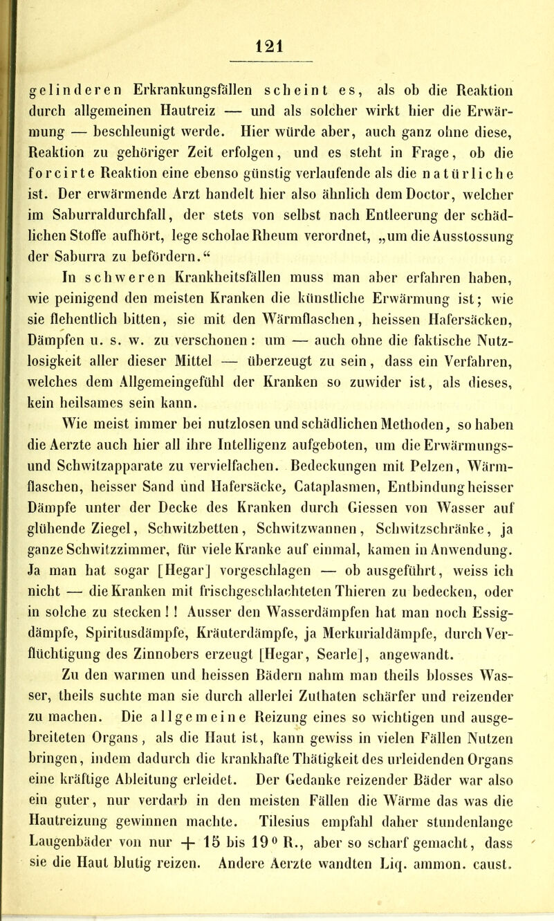 |: gelinderen Erkrankungsfällen scheint es, als ob die Reaktion durch allgemeinen Hautreiz — und als solcher wirkt hier die Erwär- mung — beschleunigt werde. Hier würde aber, auch ganz ohne diese, Reaktion zu gehöriger Zeit erfolgen, und es steht in Frage, ob die f 0 r c i r t e Reaktion eine ebenso günstig verlaufende als die natürliche ist. Der erwärmende Arzt handelt hier also ähnlich demDoctor, welcher im Saburraldurchfall, der stets von selbst nach Entleerung der schäd- lichen Stoffe aufhört, lege scholaeRheum verordnet, „um die Ausstossung der Saburra zu befördern.“ In sch weren Krankheitsfällen muss man aber erfahren haben, wie peinigend den meisten Kranken die künstliche Erwärmung ist; wie sie flehentlich bitten, sie mit den Wärmflaschen, heissen Hafersäcken, Dämpfen u. s. w. zu verschonen: um — auch ohne die faktische Nutz- losigkeit aller dieser Mittel — überzeugt zu sein, dass ein Verfahren, welches dem Allgemeingefühl der Kranken so zuwider ist, als dieses, kein heilsames sein kann. Wie meist immer bei nutzlosen und schädlichen Methoden, so haben dieAerzte auch hier all ihre Intelligenz aufgeboten, um die Erwärmungs- und Schwitzapparate zu vervielfachen. Redeckungen mit Pelzen, Wärm- flaschen, heisser Sand und Hafersäcke, Cataplasmen, Entbindungheisser Dämpfe unter der Decke des Kranken durch Giessen von Wasser auf glühende Ziegel, Schwitzbetten, Schwitzwannen, Schwitzschräuke, ja ganze Schwitzzimmer, für viele Kranke auf einmal, kamen in Anwendung. Ja man hat sogar [Hegar] vorgeschlagen — ob ausgeführt, weiss ich nicht — die Kranken mit frischgeschlachteten Thieren zu bedecken, oder in solche zu stecken! ! Ausser den Wasserdämpfen hat man noch Essig- dämpfe, Spiritusdämpfe, Kräuterdämpfe, ja Merkurialdämpfe, durch Ver- flüchtigung des Zinnobers erzeugt [Hegar, Searle], angewandt. Zu den warmen und heissen Bädern nahm man theils blosses Was- ser, theils suchte man sie durch allerlei Zulhaten schärfer und reizender zu machen. Die allgemeine Reizung eines so wichtigen und ausge- breiteten Organs, als die Haut ist, kann gewiss in vielen Fällen Nutzen bringen, indem dadurch die krankhafte Thätigkeit des urleidenden Organs eine kräftige Ableitung erleidet. Der Gedanke reizender Bäder war also ein guter, nur verdarb in den meisten Fällen die Wärme das was die Hautreizung gewinnen machte. Tilesius empfahl daher stundenlange Laugenbäder von nur -{- 15 bis 19^ R., aber so scharf gemacht, dass sie die Haut blutig reizen. Andere Aerzte wandten Liq. ammon. caust.