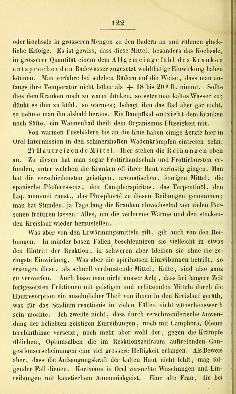 oder Kochsalz in grösseren Mengen zu den Bädern an und rühmen glück- liche Erfolge. Es ist gewiss, dass diese Mittel, besonders das Kochsalz, in grösserer Quantität einem dem Allgemeingefühl des Kranken entsprechenden Badewasser zugesetzt wohlthätigeEinwirkung haben können. Man verfahre bei solchen Bädern auf die Weise, dass man an- fangs ihre Temperatur nicht höher als + 18 bis 20 ^ R. nimmt. Sollte dies dem Kranken noch zu warm dünken, so setze man kaltes Wasser zu; dünkt es ihm zu kühl, so warmes; behagt ihm das Bad aber gar nicht, so nehme man ihn alsbald heraus. Ein Dampfbad entzieht dejn Kranken noch Säfte, ein Wannenbad theilt dem Organismus Flüssigkeit mit. Von warmen Fussbädern bis an die Knie haben einige Aerzte hier in Orel Intermission in den schmerzhaften Wadenkrämpfen eintreten sehn. 2) Hautreizende Mittel. Hier stehen die Reibungen oben an. Zu diesen hat man sogar Frottirhandschuh und Frottirbürsten er- funden, unter welchen die Kranken oft ihrer Haut verlustig gingen. Man hat die verschiedensten geistigen, aromatischen, feurigen Mittel, die spanische Pfefferessenz, den Campherspiritus, das Terpentinöl, den Liq. ammonii caust., das Phosphoröl zu diesen Reibungen genommen; man hat Stunden, ja Tage lang die Kranken abwechselnd von vielen Per- sonen frottiren lassen: Alles, um die verlorene Wärme und den stocken- den Kreislauf wieder herzustellen. Was aber von den Erwärmungsmitteln gilt, gilt auch von den Rei- bungen. In minder bösen Fällen beschleunigen sie vielleicht in etwas den Eintritt der Reaktion, in schweren aber bleiben sie ohne die ge- ringste Einwirkung. Was aber die spirituösen Einreibungen betrifft, so erzeugen diese, als schnell verdunstende Mittel, Kälte, sind also ganz zu verwerfen. Auch lasse man nicht ausser Acht, dass bei längere Zeit fortgesetzten Friktionen mit geistigen und erhitzenden Mitteln durch die Hautresorption ein ansehnlicher Theil von ihnen in den Kreislauf geräth, was für das Stadium reactionis in vielen Fällen nicht wünschenswerth sein möchte. Ich zweifle nicht, dass durch verschwenderische Anwen- dung der beliebten geistigen Einreibungen, noch mit Camphora, Oleum terebinthinae versetzt, noch mehr aber wohl der, gegen die Krämpfe üblichen, Opiumsalben die im Reaktionszeitraum auftretenden Con- gestionserscheinungen eine viel grössere Heftigkeit erlangen. Als Beweis aber, dass die Aufsaugungskraft der kalten Haut nicht fehlt, mag fol- gender Fall dienen. Kortmann in Orel versuchte Waschungen und Ein- reibungen mit kaustischem Ammoniakgeist. Eine alte Frau, die bei