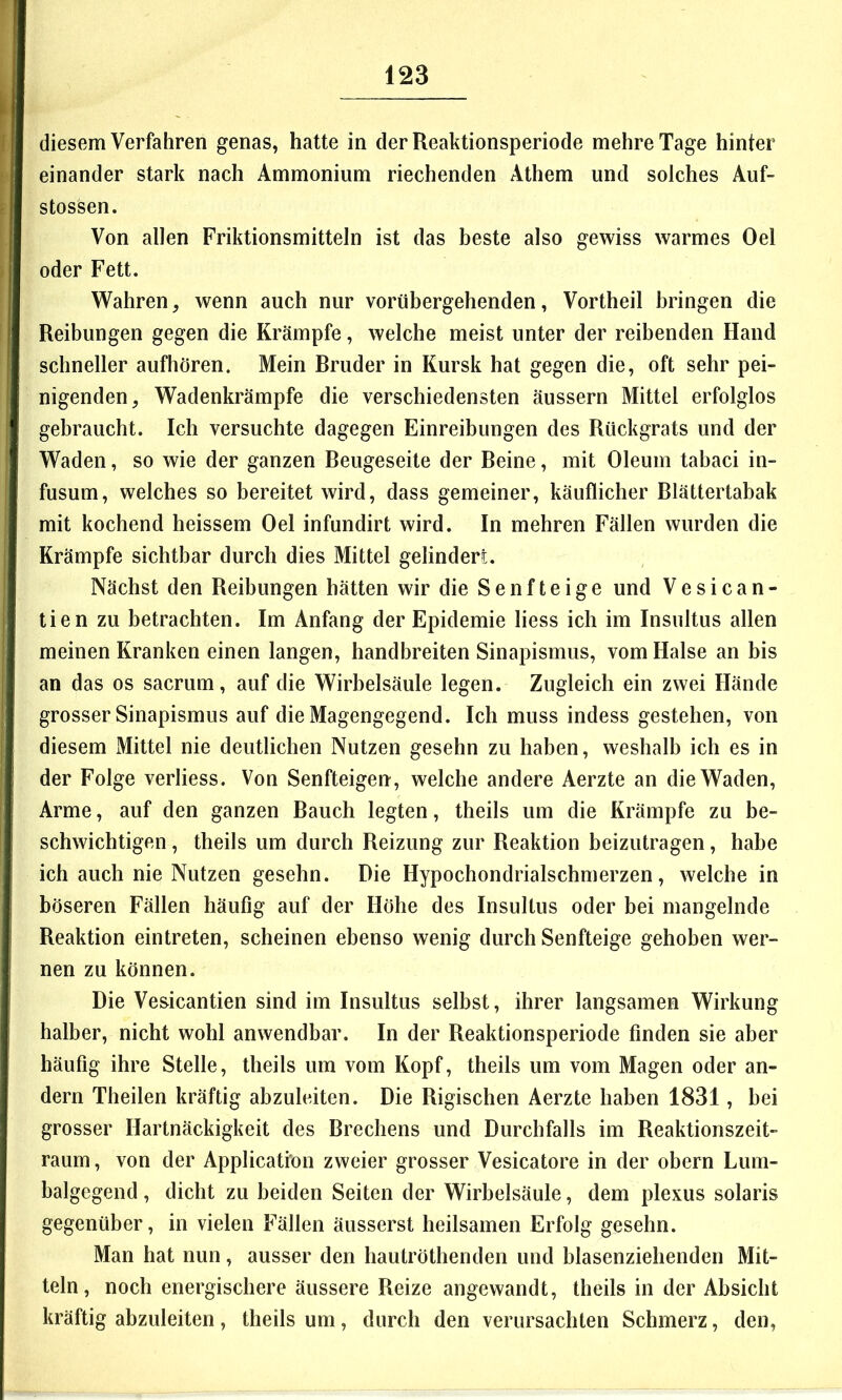 diesem Verfahren genas, hatte in der Reahtionsperiode mehre Tage hinter einander stark nach Ammonium riechenden Athem und solches Auf- stossen. Von allen Friktionsmitteln ist das beste also gewiss warmes Oel oder Fett. Wahren, wenn auch nur vorübergehenden, Vortheil bringen die Reibungen gegen die Krämpfe, welche meist unter der reibenden Hand schneller aufhören. Mein Bruder in Kursk hat gegen die, oft sehr pei- nigenden, Wadenkrämpfe die verschiedensten äussern Mittel erfolglos gebraucht. Ich versuchte dagegen Einreibungen des Rückgrats und der Waden, so wie der ganzen Beugeseite der Beine, mit Oleum tabaci in- fusum, welches so bereitet wird, dass gemeiner, käuflicher Blättertabak mit kochend heissem Oel infundirt wird. In mehren Fällen wurden die Krämpfe sichtbar durch dies Mittel gelindert. Nächst den Reibungen hätten wir die Senfteige und Vesican- tien zu betrachten. Im Anfang der Epidemie liess ich im Insultus allen meinen Kranken einen langen, handbreiten Sinapismus, vom Halse an bis an das os sacrum, auf die Wirbelsäule legen. Zugleich ein zwei Hände grosser Sinapismus auf die Magengegend. Ich muss indess gestehen, von diesem Mittel nie deutlichen Nutzen gesehn zu haben, weshalb ich es in der Folge verliess. Von Senfteigen, welche andere Aerzte an die Waden, Arme, auf den ganzen Bauch legten, theils um die Krämpfe zu be- schwichtigen , theils um durch Reizung zur Reaktion beizutragen, habe ich auch nie Nutzen gesehn. Die Hypochondrialschmerzen, welche in böseren Fällen häufig auf der Höhe des Insultus oder bei mangelnde Reaktion eintreten, scheinen ebenso wenig durch Senfteige gehoben wer- nen zu können. Die Vesicantien sind im Insultus selbst, ihrer langsamen Wirkung halber, nicht wohl anwendbar. In der Reaktionsperiode finden sie aber häufig ihre Stelle, theils um vom Kopf, theils um vom Magen oder an- dern Theilen kräftig abzuleiten. Die Rigischen Aerzte haben 1831, bei grosser Hartnäckigkeit des Brechens und Durchfalls im Reaktionszeit- raum , von der Application zweier grosser Vesicatore in der obern Lum- balgegend , dicht zu beiden Seiten der Wirbelsäule, dem plexus solaris gegenüber, in vielen Fällen äusserst heilsamen Erfolg gesehn. Man hat nun, ausser den hautröthenden und blasenziehenden Mit- teln, noch energischere äussere Reize angewandt, theils in der Absicht kräftig abzuleiten, theils um, durch den verursachten Schmerz, den,