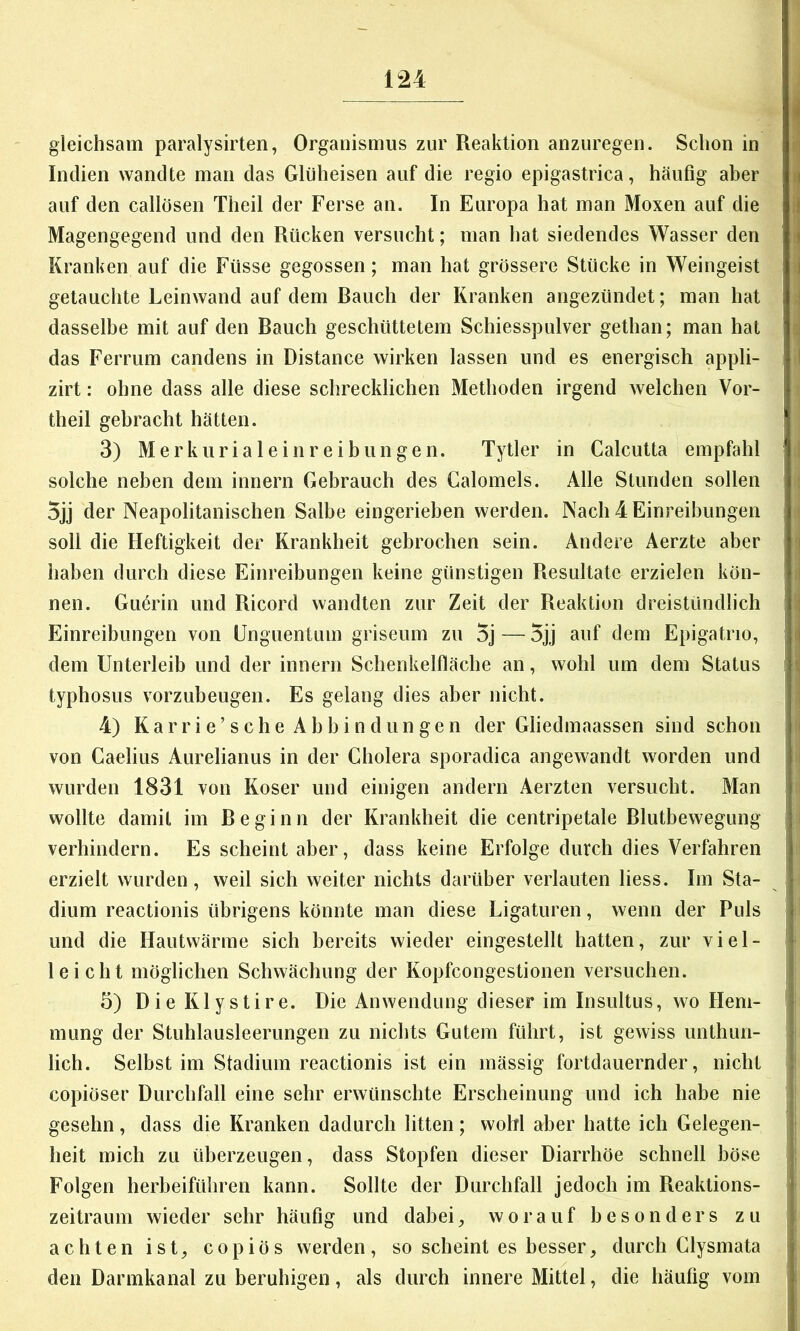 gleichsam paralysirten, Organismus zur Reaktion anzuregen. Schon in Indien wandte man das Glüheisen auf die regio epigastrica, häufig aber i auf den callösen Theil der Ferse an. In Europa hat man Moxen auf die I Magengegend und den Rücken versucht; man hat siedendes Wasser den » Kranken auf die Füsse gegossen ; man hat grössere Stücke in Weingeist i getauchte Leinwand auf dem Rauch der Kranken angezündet; man hat i dasselbe mit auf den Rauch geschüttetem Schiesspulver gethan; man hat das Ferrum candens in Distance wirken lassen und es energisch appli- i zirt: ohne dass alle diese schrecklichen Methoden irgend welchen Vor- theil gebracht hätten. ' 3) Merkurialeinreibilligen. Tytler in Calcutta empfahl solche neben dem innern Gebrauch des Calomels. Alle Stunden sollen 5jj der Neapolitanischen Salbe eingerieben werden. Nach 4 Einreihungen soll die Heftigkeit der Krankheit gebrochen sein. Andere Aerzte aber , i haben durch diese Einreibungen keine günstigen Resultate erzielen kön- nen. Guärin und Ricord wandten zur Zeit der Reaktion dreistündlich Einreibungen von ünguentuni griseum zu 5j — 5jj auf dem Epigatrio, i dem Unterleib und der innern Schenkelfläche an, wohl um dem Status typhosus vorzubeugen. Es gelang dies aber nicht. 4) Karri e’sehe Ahbin dun gen der Gliedmaassen sind schon von Caelius Aurelianus in der Cholera sporadica angewandt worden und wurden 1831 von Koser und einigen andern Aerzten versucht. Man wollte damit im Re ginn der Krankheit die centripetale Rlutbewegung verhindern. Es scheint aber, dass keine Erfolge durch dies Verfahren erzielt wurden, weil sich weiter nichts darüber verlauten liess. Im Sta- j dium reactionis übrigens könnte man diese Ligaturen, wenn der Puls .} und die Hautwärme sich bereits wieder eingestellt hatten, zur viel- ^ leicht möglichen Schwächung der Kopfcongestionen versuchen. ! 5) DieKlystire. Die Anwendung dieser im Insultus, wo Hem- • mung der Stuhlausleerungen zu nichts Gutem führt, ist gewiss unthun- lich. Selbst im Stadium reactionis ist ein mässig fortdauernder, nicht ^ copiöser Durchfall eine sehr erwünschte Erscheinung und ich habe nie gesehn, dass die Kranken dadurch litten; wohl aber hatte ich Gelegen- heit mich zu überzeugen, dass Stopfen dieser Diarrhöe schnell böse Folgen herheiführen kann. Sollte der Durchfall jedoch im Reaktions- t Zeitraum wieder sehr häufig und dabei, worauf besonders zu ; achten ist, copiös werden, so scheint es besser, durch Clysmata den Darmkanal zu beruhigen, als durch innere Mittel, die häufig vom .