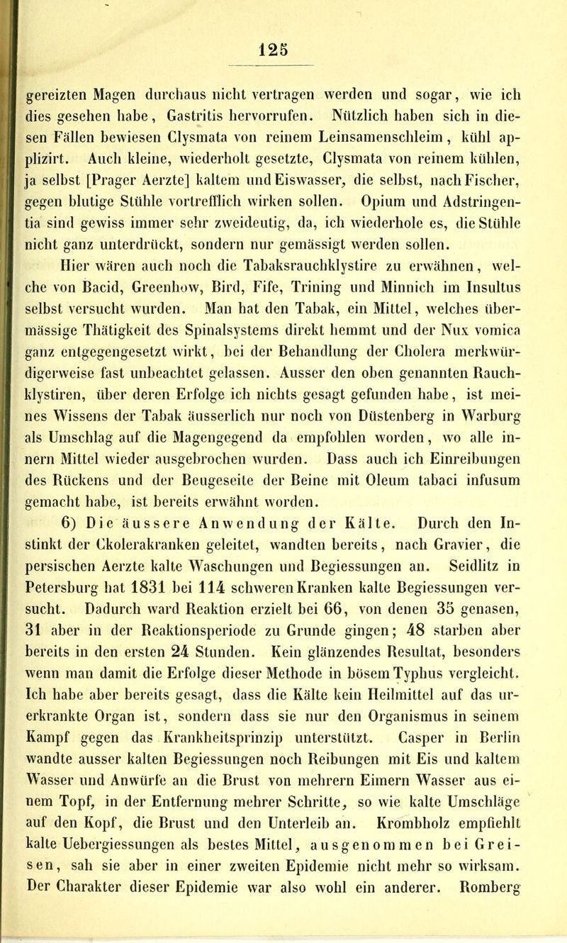 gereizten Magen durchaus nicht vertragen werden und sogar, wie ich dies gesehen habe, Gastritis hervorrufen. Nützlich haben sich in die- sen Fällen bewiesen Clysmata von reinem Leinsamenschleim, kühl ap- plizirt. Auch kleine, wiederholt gesetzte, Clysmata von reinem kühlen, ja selbst [Prager Aerzte] kaltem und Eiswasser, die selbst, nach Fischer, gegen blutige Stühle vortrefflich wirken sollen. Opium und Adstringen- tia sind gewiss immer sehr zweideutig, da, ich wiederhole es, die Stühle nicht ganz unterdrückt, sondern nur gemässigt werden sollen. Hier wären auch noch die Tabaksrauchklystire zu erwähnen, wel- che von Bacid, Greenhow, Bird, Fife, Trining und Minnich im Insultus selbst versucht wurden. Man hat den Tabak, ein Mittel, welches über- mässige Thätigkeit des Spinalsystems direkt hemmt und der Nux vomica ganz entgegengesetzt wirkt, bei der Behandlung der Cholera merkwür- digerweise fast unbeachtet gelassen. Ausser den oben genannten Bauch- klystiren, über deren Erfolge ich nichts gesagt gefunden habe, ist mei- nes Wissens der Tabak äusserlich nur noch von Düstenberg in Warburg als Umschlag auf die Magengegend da empfohlen worden, wo alle In- nern Mittel wieder ausgebrochen wurden. Dass auch ich Einreibungen des Bückens und der Beugeseite der Beine mit Oleum tabaci infusum gemacht habe, ist bereits erwähnt worden. 6) Die äussere Anwendung der Kälte. Durch den In- stinkt der Gkolerakranken geleitet, wandten bereits, nach Gravier, die persischen Aerzte kalte Waschungen und Begiessungen an. Seidlitz in Petersburg hat 1831 bei 114 schweren Kranken kalte Begiessungen ver- sucht. Dadurch ward Beaktion erzielt bei 66, von denen 35 genasen, 31 aber in der Beaktionsperiode zu Grunde gingen; 48 starben aber bereits in den ersten 24 Stunden. Kein glänzendes Resultat, besonders wenn man damit die Erfolge dieser Methode in bösem Typhus vergleicht. Ich habe aber bereits gesagt, dass die Kälte kein Heilmittel auf das ur- erkrankte Organ ist, sondern dass sie nur den Organismus in seinem Kampf gegen das Krankheitsprinzip unterstützt. Casper in Berlin wandte ausser kalten Begiessungen noch Reibungen mit Eis und kaltem Wasser und Anwürfe an die Brust von mehrern Eimern Wasser aus ei- nem Topf, in der Entfernung mehrer Schritte, so wie kalte Umschläge auf den Kopf, die Brust und den Unterleib an. Krombholz empfiehlt kalte Uebergiessungen als bestes Mittel, ausgenommen bei Grei- sen, sah sie aber in einer zweiten Epidemie nicht mehr so wirksam. Der Charakter dieser Epidemie war also wohl ein anderer. Romberg