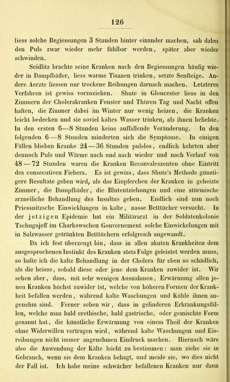 Hess solche Begiessungen 3 Stunden hinter einander machen, sah dabei d den Puls zwar wieder mehr fühlbar werden, später aber wieder i schwinden. Seidlitz brachte seine Kranken nach den Begiessungen häufig wie- i der in Dampfbäder, liess warme Tisanen trinken, setzte Senfteige. An- dere Aerzte Hessen nur trockene Reibungen darnach machen. Letzteres Verfahren ist gewiss vorzuziehen. Shute in Gloucester liess in den Zimmern der Cholerakranken Fenster und Thüren Tag und Nacht offen halten, die Zimmer dabei im Winter nur wenig heizen, die Kranken leicht bedecken und sie soviel kaltes Wasser trinken, als ihnen beliebte. > In den ersten 6—8 Stunden keine auffallende Veränderung. In den ^ folgenden 6—8 Stunden minderten sich die Symptome. In einigen Fällen blieben Kranke 24 — 36 Stunden pulslos, endlich kehrten aber dennoch Puls und Wärme nach und nach wieder und nach Verlauf von 48 — 72 Stunden waren die Kranken Reconvaleszenten ohne Eintritt i des consecLitiven Fiebers. Es ist gewiss, dass Shute’s Methode günsti- gere Resultate geben wird, als das Einpferchen der Kranken in geheizte Zimmer, die Dampfbäder, die Blutentziehungen und eine stürmische arzneiliche Behandlung des Insultus geben. Endlich sind nun noch Priessnitzsche Einwicklungen in kalte , nasse Betttücher versucht. In der jetzigen Epidemie hat ein Militärarzt in der Soldatenkolonie Tschugujeff im Charkowschen Gouvernement solche Einwickelungen mit in Salzwasser getränkten Betttüchern erfolgreich angewandt. Da ich fest überzeugt bin, dass in allen akuten Krankheiten dem ausgesprochenen Instinkt des Kranken stets Folge geleistet werden muss, i so halte ich die kalte Behandlung in der Cholera für eben so schädlich, jj| als die heisse, sobald diese oder jene dem Kranken zuwider ist. Wir f sehen aber, dass, mit sehr wenigen Ausnahmen, Erwärmung allen je- f neu Kranken höchst zuwider ist, welche von höheren Formen der Krank- j»; heit befallen werden, während kalte Waschungen und Kühle ihnen an- j-j genehm sind. Ferner sehen wir, dass in gelinderen Erkrankungsfäl- p;| len, welche man bald erethische, bald gastrische, oder gemischte Form || genannt hat, die künstliche Erwärmung von einem Theil der Kranken |ij ohne Widerwillen vertragen wird, während kalte Waschungen und Eis- |j reibungen nicht immer angenehmen Eindruck machen. Hiernach wäre 1; also die Anwendung der Kälte leicht zu bestimmen: man ziehe sie in | Gebrauch, wenn sie dem Kranken behagt, und meide sie, wo dies nicht '( der Fall ist. Ich habe meine schwächer befallenen Kranken nur dann i |