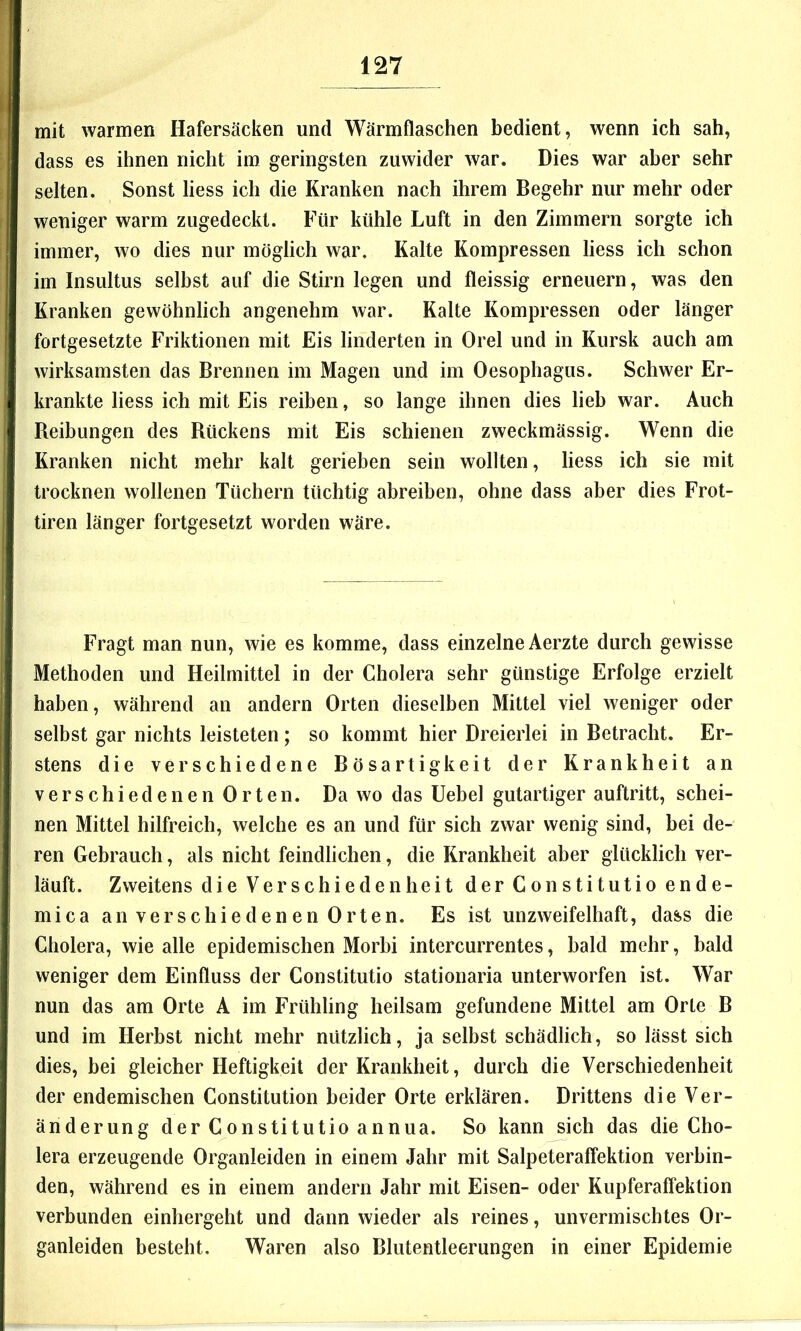 mit warmen Hafersäcken und Wärmflaschen bedient, wenn ich sah, dass es ihnen nicht im geringsten zuwider war. Dies war aber sehr selten. Sonst liess ich die Kranken nach ihrem Begehr nur mehr oder weniger warm zugedeckt. Für kühle Luft in den Zimmern sorgte ich immer, wo dies nur möglich war. Kalte Kompressen liess ich schon im Insultus selbst auf die Stirn legen und fleissig erneuern, was den Kranken gewöhnlich angenehm war. Kalte Kompressen oder länger fortgesetzte Friktionen mit Eis linderten in Orel und in Kursk auch am wirksamsten das Brennen im Magen und im Oesophagus. Schwer Er- krankte liess ich mit Eis reiben, so lange ihnen dies lieb war. Auch Beibungen des Kückens mit Eis schienen zweckmässig. Wenn die Kranken nicht mehr kalt gerieben sein wollten, liess ich sie mit trocknen wollenen Tüchern tüchtig abreiben, ohne dass aber dies Frot- tiren länger fortgesetzt worden wäre. Fragt man nun, wie es komme, dass einzelne Aerzte durch gewisse Methoden und Heilmittel in der Cholera sehr günstige Erfolge erzielt haben, während an andern Orten dieselben Mittel viel weniger oder selbst gar nichts leisteten; so kommt hier Dreierlei in Betracht. Er- stens die verschiedene Bösartigkeit der Krankheit an verschiedenen Orten. Da wo das üebel gutartiger auftritt, schei- nen Mittel hilfreich, welche es an und für sich zwar wenig sind, bei de- ren Gebrauch, als nicht feindlichen, die Krankheit aber glücklich ver- läuft. Zweitens die Verschiedenheit der Constitutio ende- mica an verschiedenen Orten. Es ist unzweifelhaft, dass die Cholera, wie alle epidemischen Morbi intercurrentes, bald mehr, bald weniger dem Einfluss der Constitutio stationaria unterworfen ist. War nun das am Orte A im Frühling heilsam gefundene Mittel am Orte B und im Herbst nicht mehr nützlich, ja selbst schädlich, so lässt sich dies, bei gleicher Heftigkeit der Krankheit, durch die Verschiedenheit der endemischen Constitution beider Orte erklären. Drittens die Ver- änderung der Constitutio annua. So kann sich das die Cho- lera erzeugende Organleiden in einem Jahr mit Salpeteraffektion verbin- den, während es in einem andern Jahr mit Eisen- oder Kupferaffektion verbunden einhergeht und dann wieder als reines, unvermischtes Or- ganleiden besteht. Waren also Blutentleerungen in einer Epidemie