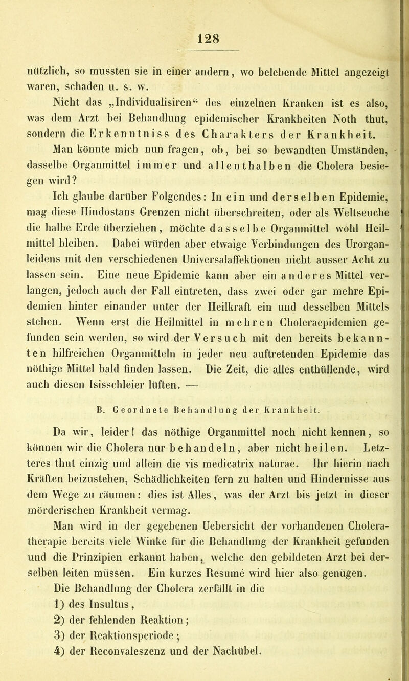 nützlich, so mussten sie in einer andern, wo belebende Mittel angezeigt waren, schaden u. s. w. Nicht das „Individiiahsiren“ des einzelnen Kranken ist es also, was dem Arzt bei Behandlung epidemischer Krankheiten Noth thut, sondern die Erkenntniss des Charakters der Krankheit. Man könnte mich nun fragen, ob, bei so bewandten Umständen, - dasselbe Organmittel immer und allenthalben die Cholera besie- gen wird? Ich glaube darüber Folgendes: In ein und derselben Epidemie, mag diese Hindostans Grenzen nicht überschreiten, oder als Weltseuche die halbe Erde überziehen, möchte dasselbe Organmittel wohl Heil- mittel bleiben. Dabei würden aber etwaige Verbindungen des Urorgan- leidens mit den verschiedenen Universalaffektionen nicht ausser Acht zu lassen sein. Eine neue Epidemie kann aber ein anderes Mittel ver- langen, jedoch auch der Fall eintreten, dass zwei oder gar mehre Epi- demien hinter einander unter der Heilkraft ein und desselben Mittels stehen. Wenn erst die Heilmittel in mehren Choleraepidemien ge- funden sein werden, so wird der Versuch mit den bereits bekann- ten hilfreichen Orgamnitteln in jeder neu auftretenden Epidemie das nöthige Mittel bald finden lassen. Die Zeit, die alles enthüllende, wird auch diesen Isisscbleier lüften. — B. Geordnete Behandlung der Krankheit. Da wir, leider I das nöthige Organmittel noch nicht kennen, so können wir die Cholera nur behandeln, aber nicht heilen. Letz- teres thut einzig und allein die vis medicatrix naturae. Ihr hierin nach Kräften beizustehen, Schädlichkeiten fern zu halten und Hindernisse aus dem Wege zu räumen: dies ist Alles, was der Arzt bis jetzt in dieser mörderischen Krankheit vermag. Man wird in der gegebenen Uebersicht der vorhandenen Cholera- Iherapie bereits viele Winke für die Behandlung der Krankheit gefunden und die Prinzipien erkannt haben, welche den gebildeten Arzt bei der- selben leiten müssen. Ein kurzes Resumö wird hier also genügen. ■ Die Behandlung der Cholera zerfällt in die 1) des Insultus, 2) der fehlenden Reaktion ; 3) der Reaktionsperiode; 4) der Reconvaleszenz und der Nachübel.
