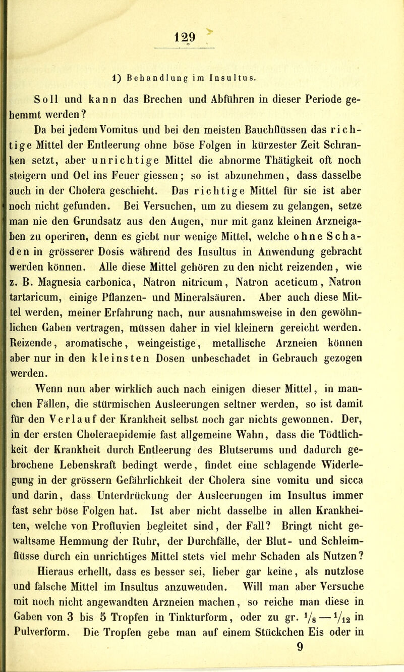 1) Behandlung im Insultus. Soll und kann das Brechen und Abführen in dieser Periode ge- hemmt werden? Da bei jedemVomitus und bei den meisten Bauchflüssen das rich- tige Mittel der Entleerung ohne böse Folgen in kürzester Zeit Schran- ken setzt, aber unrichtige Mittel die abnorme Thätigkeit oft noch steigern und Oel ins Feuer giessen; so ist abzunehmen, dass dasselbe auch in der Cholera geschieht. Das richtige Mittel für sie ist aber noch nicht gefunden. Bei Versuchen, um zu diesem zu gelangen, setze man nie den Grundsatz aus den Augen, nur mit ganz kleinen Arzneiga- ben zu operiren, denn es giebt nur wenige Mittel, welche ohne Scha- den in grösserer Dosis während des Insultus in Anwendung gebracht werden können. Alle diese Mittel gehören zu den nicht reizenden, wie z. B. Magnesia carbonica, Natron nitricum, Natron aceticum, Natron tartaricum, einige Pflanzen- und Mineralsäuren. Aber auch diese Mit- tel werden, meiner Erfahrung nach, nur ausnahmsweise in den gewöhn- lichen Gaben vertragen, müssen daher in viel kleinern gereicht werden. Reizende, aromatische, weingeistige, metallische Arzneien können aber nur in den kleinsten Dosen unbeschadet in Gebrauch gezogen werden. Wenn nun aber wirklich auch nach einigen dieser Mittel, in man- chen Fällen, die stürmischen Ausleerungen seltner werden, so ist damit für den Verlauf der Krankheit selbst noch gar nichts gewonnen. Der, in der ersten Choleraepidemie fast allgemeine Wahn, dass die Tödtlich- keit der Krankheit durch Entleerung des Blutserums und dadurch ge- brochene Lebenskraft bedingt werde, findet eine schlagende Widerle- gung in der grössern Gefährlichkeit der Cholera sine vomitu und sicca und darin, dass Unterdrückung der Ausleerungen im Insultus immer fast sehr böse Folgen hat. Ist aber nicht dasselbe in allen Krankhei- ten, welche von Profluvien begleitet sind, der Fall? Bringt nicht ge- waltsame Hemmung der Ruhr, der Durchfälle, der Blut- und Schleim- flüsse durch ein unrichtiges Mittel stets viel mehr Schaden als Nutzen? Hieraus erhellt, dass es besser sei, lieber gar keine, als nutzlose und falsche Mittel im Insultus anzuwenden. Will man aber Versuche mit noch nicht angewandten Arzneien machen, so reiche man diese in Gaben von 3 bis 5 Tropfen in Tinkturform, oder zu gr. Yg — V12 Pulverform. Die Tropfen gebe man auf einem Stückchen Eis oder in 9